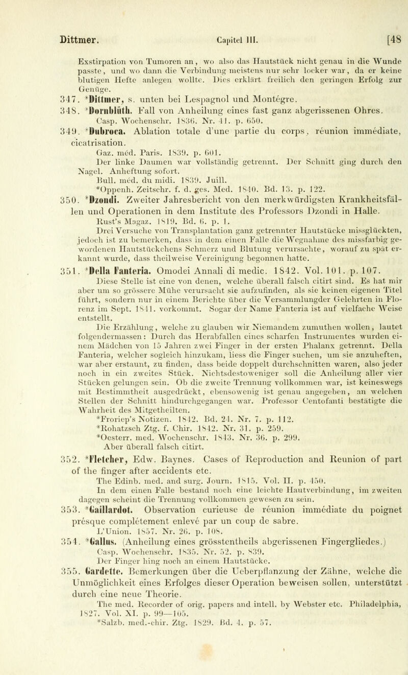 Exstirpation von Tumoren an, wo also das Hautstück nicht genau in die Wunde passte, und wo dann die Verbindung meistens nur sehr locker war, da er keine blutigen Hefte anlegen wollte. Dies erklärt freilich den geringen Erfolg zur Genüge. 347. *Diltiner, s. unten bei Lespagnol und Montegre. 348. Ooiilblüth. Fall von Anheilung eines fast ganz abgerissenen Ohres. Casp. Wochensehr. lS3(i. Nr. 41. p. 650k 349. Duluora. Ablation totale d'une partie du corps, reunion immediate, cicatrisation. Gaz. med. Paris. 1839. p. 601. Der linke Daumen war vollständig getrennt. Der Schnitt ging durch den Nagel. Anheftung sofort. Bull. m6d. du midi. 1839. Juill. *Üppenh. Zeitschr. f. d. ges. Med. 1840. Bd. 13. p. 122. 350. Ozomii. Zweiter Jahresbericht von den merkwürdigsten Krankheitsfäl- len und Operationen in dem Institute des Professors Dzondi in Halle. Rust's Magaz. 1819. Bd. 6. p. I. Drei Versuche von Transplantation ganz getrennter Hautstücke missglückten, jedoch ist zu bemerken, dass in dem einen Falle die Wegnahme des missfarbig ge- wordenen Hautstückchens Schmerz und Blutung verursachte, worauf zu spät er- kannt wurde, dass theilweise Vereinigung begonnen hatte. 351. 'Delhi lallteria. Omodei Annali di medic. 1842. Vol. IUI. p. 107. Diese Stelle ist eine von denen, welche überall falsch eitirt sind. Es hat mir aber um so grössere Mühe verursacht sie aufzufinden, als sie keinen eigenen Titel führt, sondern nur in einem Berichte über die Versammlungder Gelehrten in Flo- renz im Sept. 1 s 11. vorkommt. Sogar der Name Fanteria ist auf vielfache Weise entstellt. Die Erzählung, welche zu glauben wir Niemandem zumuthen wollen, lautet folgendermassen: Durch das Herabfallen eines scharfen Instrumentes wurden ei- nem Mädchen von 15 Jahren zwei Finger in der ersten Phalanx getrennt. Della Fanteria, welcher sogleich hinzukam, Hess die Finger suchen, um sie anzuheften, war aber erstaunt, zu finden, dass beide doppelt durchschnitten waren, also jeder noch in ein zweites Stück. NichtsdestoAveniger soll die Anheilung aller vier Stücken gelungen sein. Ob die zweite Trennung vollkommen war, ist keineswegs mit Bestimmtheit ausgedrückt, ebensowenig ist genau angegeben , an welchen Stellen der Schnitt hindurchgegangen war. Professor Centofanti bestätigte die Wahrheit des Mitgetheilten. *Froriep's Notizen. 1842. Bd. 24. Nr. 7. p. 112. *Rohatzsch Ztg. f. Chir. 1842. Nr. 31. p. 259. *Oesterr. med. Wochensehr. 1843. Nr. 36. p. 299. Aber überall falsch eitirt. 352. '^Fletcher, Edw. Baynes. Gases of Reproduction and Reunion of part of the finger after aeeidents etc. The Edinb. med. and surg. Journ. [815. Vol. II. p. 450. In dem einen Falle bestand noch eine leichte Hautverbindung, im zweiten dagegen scheint die Trennung vollkommen gewesen zu sein. 353. i.aillanlol. Observation curieuse de reunion immediate du poignet presque completement enleve par un coup de sabre. L'Union. |s57. Nr. 26. p. 108. 354. («iilliis. (Anheilung eines grösstentheils abgerissenen Fingergliedes.) Casp. Wochensehr. 1835. Nr. 52. p. S39. Der Finger hing noch an einem Hautstücke. 355. (j!anlett<\ Bemerkungen über die Ueberpflanzung der Zähne, welche die Unmöglichkeit eines Erfolges dieser Operation beweisen sollen, unterstützt durch eine neue Theorie. The med. Recorder of orig. papers and intell. by Webster etc. Philadelphia, ]s27. Vol. XI. p. 99—105. *Salzb. med.-chir. Ztg. 1829. Bd. 4. p. 57.