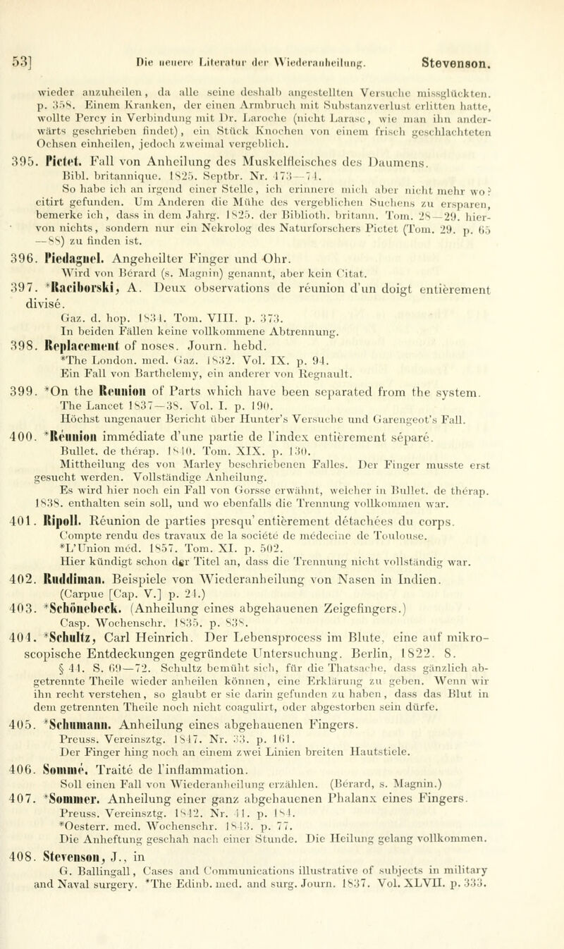 wieder anzuheilen, da alle seine deshalb angestellten Versuche missglückten. p. ;».r>s. Einem Kranken, der einen Armbruch mit Sübstanzverlusl erlitten hatte, wollte Percy in Verbindung mit l>r. Laroche (nicht Larasc, wie man ihn ander- wärts geschrieben findet), ein Stück Knochen von einem frisch geschlachteten Ochsen einheilen, jedoch zweimal vergeblich. 395. Fielet. Fall von Anheilung des Muskelfleisches des Daumens. Bibl. britannique. 1825. Septbr. Nr. IT:; 7 !. So habe ich an irgend einer Stelle, ich erinnere mich aber nicht mehr wo? citirt gefunden. Um Anderen die Mühe des vergeblichen Suchens zu ersparen, bemerkeich, dass in dem Jahrg. 1825. der Biblioth. britann. Tom. Js —29. hier- von nichts, sondern nur ein Nekrolog des Naturforschers Pictet (Toni. 29. p. 65 — ss) zu linden ist. 396. lMedagliol. Angeheilter Finger und Ohr. Wird von Berard (s. Magnin) genannt, aber kein Citat. 397. Raciborski. A. Deux observations de reunion d'un doigt entierement divise. Gaz. d. hop. 1834. Tom. VIII. p. 373. In beiden Fällen keine vollkommene Abtrennung. 398. Replacenient of noses. Journ. hebd. *The London, med. Gaz. 1832. Vol. IX. p. 94. Ein Fall von Barthelemy, ein anderer von llegnault. 399. *On the Reunion of Parts which have been separated from the system. The Lancet 1837—38. Vol. I. p. 19(1. Höchst ungenauer Bericht über Hunter's Versuche und Garengeot's Fall. 400. II(Union immediate d'une partie de 1'index entierement separe. Bullet, de therap. [840. Tom. XIX. p. 130. Mittheilung des von Marley beschriebenen Falles. Der Finger musste erst gesucht werden. Vollständige Anheilung. Es wird hier noch ein Fall von Gorsse erwähnt, weicher in Bullet, de therap. 1838. enthalten sein soll, und wo ebenfalls die Trennung vollkommen war. 401. Ripoll. Reunion de parties presqu' entierement detachees du corps. Compte rendu des travaux de la societc de medecine de Toulouse. *L'Unionmed. 1S57. Tom. XI. p. 502. Hier kündigt schon d§r Titel an, dass die Trennung nicht vollständig war. 402. Riidriiman. Beispiele von Wiederanheilung von Nasen in Indien. (Carpue [Cap. V.] p. 21.) 403. * Schöllebeck. (Anheilung eines abgehauenen Zeigefingers.) Casp. Wochenschr. 1835. p. 838. 404. ^Schultz, Carl Heinrich. Der Lebensproccss im Blute, eine auf mikro- scopische Entdeckungen gegründete Untersuchung. Berlin, 1822. 8. §44. S. 69 — 72. Schultz bemüht sich, für die Thatsache, dass gänzlich ab- getrennte Theile wieder anheilen können, eine Erklärung zu geben. Wenn wir ihn recht verstehen, so glaubt er sie darin gefunden zu haben, dass das Blut in dem getrennten Theile noch nicht coagulirt, oder abgestorben sein dürfe. 405. * Schumann. Anheilung eines abgehauenen Fingers. Preuss. Vereinsztg. 1S47. Nr. 33. p. 161. Der Finger hing noch an einem zwei Linien breiten Hautstiele. 406. Nomine. Traite de l'inflammation. Soll einen Fall von Wiederanheilung erzählen. (Berard, s. Magnin.) 407. *Sommer. Anheilung einer ganz abgehauenen Phalanx eines Fingers. Preuss. Vereinsztg. 1842. Nr. il. p. 184. *Oesterr. med. Wochenschr. 1843. p. 77. Die Anheftung geschah nach einer Stunde. Die Heilung gelang vollkommen. 408. Stevenson, J., in G. Bailingall, Cases and Communications illustrative of subjeets in militaiy and Naval surgery. *The Edinb. med. and surg. Journ. |s;j. Vol. XLVil. p. 333.
