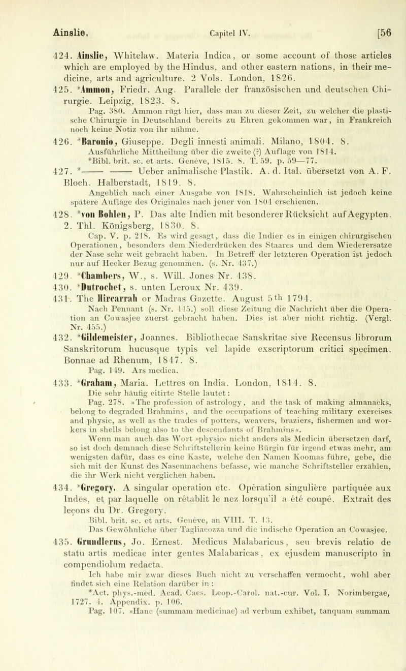 Ainslie. Capitel IV. [56 424. Aiuslie, Whitelaw. Materia Indica, or some account of those articles which are employed by the Hindus, and other eastern nations, in their rae- dicine, arts and agriculture. 2 Vols. London, 1826. 425. Immun. Friedr. Aug. Parallele der französischen und deutschen Chi- rurgie. Leipzig, 1823. 8. Pag. 380. Ammon rügt hier, dass mau zu dieser Zeit, zu welcher die plasti- sche Chirurgie in Deutschland bereits zu Ehren gekommen war, in Frankreich noch keine Notiz von ihr nähme. 426. ~*Baroitio, Giuseppe. Degli innesti animali. Milano, 1804. 8. Ausführliche Mittheilung über die zweite (?) Auflage von 1814. *Bibl. brit. sc. et arts. Geneve, 1815. 8. T. 59. p. 59—77. 427. * Ueber animalische Plastik. A. d. Ital. übersetzt von A. F. Bloch. Halberstadt, 1819. 8. Angeblich nach einer Ausgabe von Isis. Wahrscheinlich ist jedoch keine spätere Auflage des Originales nach jener von 1804 erschienen. 428. *voil Bohlen, P. Das alte Indien mit besonderer Rücksicht aul'Aegypten. 2. Thl. Königsberg, 1830. 8. Cap. V. p. 218. Es wird gesagt, dass die Indier es in einigen chirurgischen Operationen, besonders dem Niederdrücken des Staares und dem Wiederersatze der Nase sehr weit gebracht haben. In Betreff der letzteren Operation ist jedoch nur auf Hecker Bezug genommen, (s. Nr. 437.) 429. 'Chambers, W., s. Will. Jones Nr. 138. 430. Dütrochetj s. unten Leroux Nr. 139. 131. The Hirrarrah or Madras Gazette. August 5*h 1791. Nach Pennant (s. Nr. I 15.) soll diese Zeitung die Nachricht über die Opera- tion an Cowasjee zuerst gebracht haben. Dies ist aber nicht richtig. (Vergl. Nr. 455.) 432. ^Giltlenieister, Joannes. Bibliothecae Sanskritae sive Recensus librorum Sanskritorum hueusque typis vel lapide exscriptorum critici speeimen. Bonnae ad Rhenum, 1847. 8. Pag. 149. Ars medica. 433. Graham, Maria. Lettres on India. London, 1814. 8. Die sehr häutig citirte Stelle lautet: Pag. 27s. »The profession of astrology, and the task of making almanacks, belong to degraded Brahmins, and the oecupations of teaching military exercises and physic, as well as the trades of potters, weavers, braziers, fishermen and wor- kers in shells belong also to the descendants of Brahmins«. Wenn man auch das Wort »physic« nicht anders als Medicin übersetzen darf, so ist doch demnach diese Schriftstellerin keine Bürgin für irgend etwas mehr, am wenigsten dafür, dass es eine Kaste, welche den Namen Koomas führe, gebe, die sich mit der Kunst des Nasenmachens befasse, wie manche Schriftsteller erzählen, die ihr Werk nicht verglichen haben. 434. ^Gregory. A Singular Operation etc. Operation singuliere partiquee aux Indes, et par laquelle on retablit le nez lorsqu'il a ete coupe. Extrait des lecons du Dr. Gregory. Bibl. brit. sc. et arts. Geneve, an VIII. T. 13. Das Gewöhnliche über Tagliacozza und die indische Operation an Cowasjee. 435. (iniihllcriis, Jo. Ernest. Medicus Malabaricus, seu brevis relatio de statu artis medicae inter gentes Malabaricas, ex ejusdem manuscripto in compendiolum redaeta. Ich habe mir zwar dieses Buch nicht zu verschaffen vermocht, wohl aber rindet sich eine Relation darüber in : *Act. phvs.-med. Acad. Caes. Leop.-Carol. nat.-cur. Vol. I. Norimbergae, 1727. 1. Appendix, p. 106.