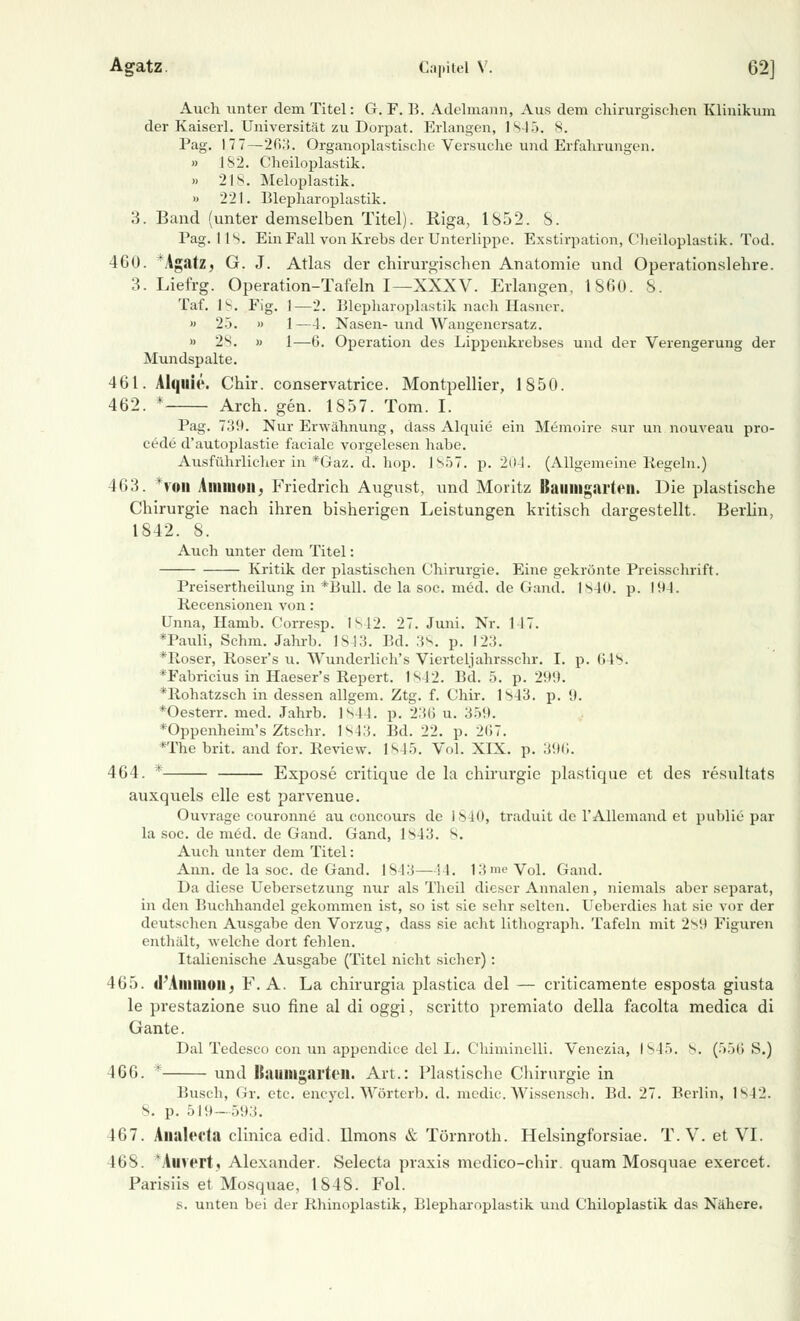 Auch unter dem Titel: G. F. B. Adeiniann, Aus dem chirurgischen Klinikum der Kaiserl. Universität zu Dorpat. Erlangen, 1845. 8. Pag. 177—2(i:{. Organoplastische Versuche und Erfahrungen. » IS2. Cheiloplastik. » 218. Meloplastik. » 221. Blepharoplastik. 3. Band (unter demselben Titel). Riga, 1852. 8. Pag. 118. Ein Fall von Krebs der Unterlippe. Exstirpation, Cheiloplastik. Tod. 460. TAgatz, G. J. Atlas der chirurgischen Anatomie und Operationslehre. 3. Liefrg. Operation-Tafeln I—XXXV. Erlangen, 1860. 8. Taf. 18. Fig. 1—2. Blepharoplastik nach Hasner. » 25. » 1—4. Nasen- und Wangenersatz. » 2s. » 1—6. Operation des Lippenkrebses und der Verengerung der Mundspalte. 461. Alquie. Chir. conservatrice. Montpellier, 1850. 462. * Arch. gen. 1857. Tom. I. Pag. 739. Nur Erwähnung, dass Alquie ein Memoire sur un nouveau pro- cede d'autoplastie faciale vorgelesen habe. Ausführlicher in *Gaz. d. hop. 1857. p. 204. (Allgemeine Regeln.) 463. *fod Amnion. Friedrich August, und Moritz Baiiiiigarten. Die plastische Chirurgie nach ihren bisherigen Leistungen kritisch dargestellt. Berlin, 1842. 8. Auch unter dem Titel: Kritik der plastischen Chirurgie. Eine gekrönte Preisschrift. Preisertheilung in *Bull. de la soc. med. de Grand. 1840. p. 19-1. Recensionen von: Unna, Hamb. Corresp. IS12. 27. Juni. Nr. 147. *Pauli, Schm. Jahrb. 1S4 3. Bd. 38. p. 123. 'koser, Roser's u. Wunderlich's Vierteljahrsschr. I. p. 64s. *Fabricius in Haeser's Repert. 1s 12. Bd. 5. p. 299. *Robatzsch in dessen allgem. Ztg. f. Chir. 1S43. p. 9. *Oesterr. med. Jahrb. 1 s44. p. 236 u. 359. *Oppenheim's Ztschr. IM.'i. Bd. 22. p. 2(>7. *The brit. and for. Review. 1845. Vol. XIX. p. 396. 464. * Expose critique de la Chirurgie plastique et des resultats auxquels eile est parvenue. Ouvrage couronne au concours de 1840, traduit de rAllemand et public par la soc. de med. de Gand. Gand, 1M3. 8. Auch unter dem Titel: Ann. de la soc. de Gand. 1843—! I. 13 me Vol. Gand. Da diese Uebersetzung nur als Theil dieser Annalen, niemals aber separat, in den Buchhandel gekommen ist, so ist sie sehr selten. Ueberdies hat sie vor der deutschen Ausgabe den Vorzug, dass sie acht Lithograph. Tafeln mit 2s9 Figuren enthält, welche dort fehlen. Italienische Ausgabe (Titel nicht sicher): 465. (FAmnioii, F. A. La chirurgia plastica del — criticamente esposta giusta le prestazione suo fine al di oggi, scritto premiato della facolta medica di Gante. Dal Tedesco con un appendice del L. Chiminelli. Venezia, 1845. 8. (>>f> S.) 466. * und Kailltigarteil. Art.: Plastische Chirurgie in Busch, Gr. etc. encycl. Wörterb. d. medic. Wissensch. Bd. 27. Berlin, lspi. s. p. .)!!(-- 593. 467. Alialccta clinica edid. Ilmons & Törnroth. Helsingforsiae. T. V. et VI. 468. *Auvert, Alexander. Selecta praxis mcdico-chir. quam Mosquae exercet. Parisiis et Mosquae, 184S. Fol. s. unten bei der Rhinoplastik, Blepharoplastik und Chiloplastik das Nähere.