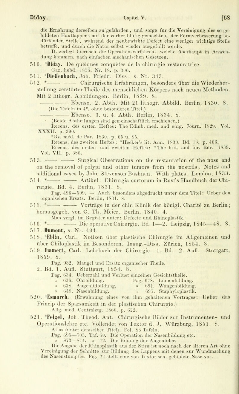 die Ernährung derselben zu gefährden, und sorge für die Vereinigung des so ge- bildeten Hautlappens mit der vorher blutig gemachten, der Formverbesserung be- dürfenden Stelle, während der neubewirkte Defeet eine weniger wichtige Stelle betreffe, und durch die Natur selbst wieder ausgefüllt werde. D. zerlegt hiernach die Operationsverfahren, welche überhaupt in Anwen- dung kommen, nach einfachen mechanischen Gesetzen. 510. 'Diday. De quelques conquetes de la Chirurgie restauratrice. Gaz. hebd. [g56\ Nr. 18. p. 306. 511. *Dieffenbachj Job. Friedr. Dies., s. Nr. 343. 512. + Chirurgische Erfahrungen, besonders über die Wiederher- stellung zerstörterTheile des menschlichen Körpers nach neuen Methoden. Mit 2 lithogr. Abbildungen. Berlin, 1829. S. Ebenso. 2. Abth. Mit 21 lithogr. Abbild. Berlin, 1830. 8. (Die Tafeln in 4°. ohne besonderen Titel.) Ebenso. 3. u. 4. Abth. Berlin, 1834. 8. (Beide Abtheilungen sind gemeinschaftlich erschienen.) Recens. des ersten Heftes: The Edinb. med. and surg. Journ. i ^2<L Vol. XXXII. p. 390. *Gz. med. de Par. 1S30. p. 65 u. 85. Recens. des zweiten Heftes: *Hecker's lit. Ann. 1830. Bd. 18. p. 466. Recens. des ersten und zweiten Heftes: *The brit. and for. Rev. 1839. Vol. VII. p. 386. 513. Surgical Observations on the restauration of the nose and on the removal of polypi and other tumors from the nostrils , Notes and additional cases by John Stevenson Bushnan. With plates. London, 1S:L>. 514. * Artikel: Chirurgia curtorum in Rust's Handbuch der Chi- rurgie. Bd. 4. Berlin, 1831. 8. Pag. 496—599. — Auch besonders abgedruckt unter dem Titel: lieber den organischen Ersatz. Berlin, 1831. 8. 515. ' Vorträge in der chir. Klinik der königl. Charite zu Berlin; herausgegeb. von C. Th. Meier. Berlin, 1S40. 4. Man vergl. im Register unter: Defecte und lihinoplastik. 516.* Die operative Chirurgie. Bd. 1—2. Leipzig, 1845 —48. 8. 517. Dumont, s. Nr. 494. 518. Eblill, Carl. Notizen über plastische Chirurgie im Allgemeinen und über Chiloplastik im Besonderen. Inaug.-Diss. Zürich, 1854. 8. 519. Eiamert, Carl. Lehrbuch der Chirurgie. 1. Bd. 2. Aufl. Stuttgart, 1859. S. Pag. 932. Mangel und Ersatz organischer Theile. 2. Bd. 1. Aufl. Stuttgart, 1854. 8. Pag. 634. Ueberzahl und Verlust einzelner Gesichtstheile. » 636. Ohrbildung. Pag- 67S. Lippenbildung. » 638. Augenlidbildung. » 691. Wangenbildung. » 648. Nasenbildung. » 695. Staphyloplastik. 520. 'Esinari'll. (Erwähnung eines von ihm gehaltenen Vortrages: Ueber das Princip der Sparsamkeit in der plastischen Chirurgie.) Allg. med. Centralztg. 1860. p. 622. 521. *Feigel, Job. Theod. Ant. Chirurgische Bilder zur Instrumenten- und Operationslehre etc. Vollendet von Textor d. J. Würzburg, 1851. 8. Atlas (unter demselben Titel). Fol. 88 Tafeln. Pag. li!).)—705. Taf. 60. Die Operation der Nasenbildung etc. » S73 — 874, » 72. Die Bildung der Augenlider. Die Angabe der Rhinoplastik aus der Stirn ist noch nach der alteren Art ohne Vereinigung der Schnitte zur Bildung des Lappens mit denen zur Wundmachung des Nasenstumpfes. Fig. 22 stellt eine von Textor sen. gebildete Nase vor.
