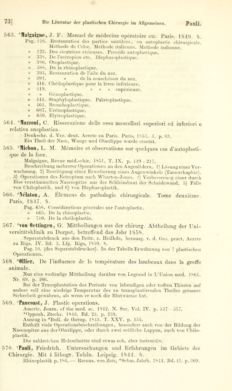 5615. *Ialgaigne, J. F. Manuel de midecine Operateure etc. Paris, 1849. s. Pag. 116. Restauration des parties tnutüöes, ou autoplastie chirurgicale. Methode de Celse. Methode italienne. Methode indienne. » I'i.'i. Des cicatrices vieieuses. Prorede autoplastique. » Xi^. De l'ectropion etc. Blepharoplastique. » 3 so. Otoplastique. » 388. De la rhinoplastique. » .*i(Ki. Restauration de l'ailc du nez. » 394. » de la souscloison du nez. » 416. (Jheiloplastique pour la levre inferieurc. » 419. » » » » superieurc. » » (ienoplastique. » 444. Staphyloplastique. Palatoplastique. » 461. Bronchoplastique. » (i()7. Uretroplastique. » U.>!(. Elytroplastique. 564. 'Ulazzoni, C. Rissecazione delle ossa mascellari superiori od inferiori e relativa anaplastica. Denkschr. d. Ver. deut. Aerzte zu Paris. Paris, 1854. 1. p. 63. Ein Theil der Nase, Wange und Oberlippe wurde ersetzt. 565. *lifhon, L. M. Memoire et observations sur quelques cas d'autoplasti- que de la face. Malgaigne, Revue med.-chir. 1851. T. IX. p. 149—217. Beschreibung mehrerer Operationen an den Augenlidern. 1) Lösung einer Ver- wachsung. 2) Beseitigung einer Erweiterung eines Augenwinkels (Tarsorrhaphie). 3) Operationen des Ectropium nach Wharton-Jones. I) Verbesserung einer durch Biss verstümmelten Nasenspitze aus der Schleimhaut der Scheidewand. 5) Fälle von Chiloplastik, und ß) von Blepharoplastik. 566. *NeIaton, A. Elemens de pathologie chirurgicale. Tome deuxieme. Paris, 1847. S. Pag. 65S. Considi§rations generales sur l'autoplastie. » 665. De la rhinoplastie. » 710. De la cheiloplastie. 567. *von Ofttingfll, G. Mittheilungen aus der chirurg. Abtheilung der Uni- versitätsklinik zu Dorpat, betreffend das Jahr 1S5S. Separatabdruck aus den Beitr. z. Heilkde, herausg. v. d. Ges. praet. Aerzte zu Riga. IV. Bd. 3. Lfg. Riga, 1859. 8. Pag. 10. (des Separatabdruckes). In der Tabelle Erwähnung von 7 plastischen Operationen. 568. *011ier. De l'influence de la. temperature des lambeaux dans la greffe animale. Nur eine vorläufige Mittheilung darüber von Legrand in L'Union med. 1861. Nr. 69. p. 466. Bei der Transplantation des Periosts von lebendigen oder todten Thieren auf andere soll eine niedrige Temperatur des zu transplantirenden Theiles grössere Sicherheit gewähren, als wenn er noch die Blutwärme hat. 569. 'Pancoast, J. Plastic Operations. Americ. Journ. of the med. sc. 1842. N. Ser. Vol. IV. p. 337 357. *Oppenh. Ztschr. 1843. Bd. 23. p. 23«J. Auszug in *Bull. de therap. 1843. T. XXV. p. 155. Enthält viele Operationsbeschreibungen, besonders auch von der Bildung der Nasenspitze aus der Oberlippe, oder durch zwei seitliche Lappen, auch von Chilo- plastik. Die zahlreichen Holzschnitte sind etwas roh, aber instruetiv. 570. 'Pauli, Friedrich. Untersuchungen und Erfahrungen im Gebiete der Chirurgie. Mit 1 lithogr. Tafeln. Leipzig, 1844. 8. Rhinoplastik p. 186. — Recens. von Zeis, *Schm. Jahrb. 1844. Bd. i 1. p. 369.