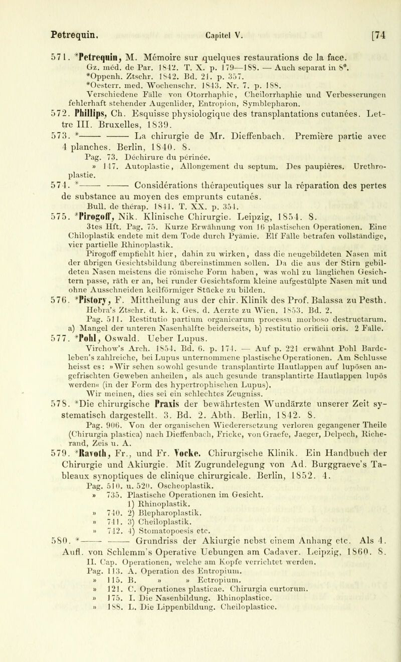 571. *Petrc<jllin, M. Memoire sur quelques restaurations de la face. Gz. med. de Par. 1842. T. X. p. 179—188. — Auch separat in 8°. *Oppenh. Ztschr. 1842. Bd. 21. p. 357. *Oesterr. med. Wochenschr. 1843. Nr. 7. p. ISS. Verschiedene Falle von Otorrhaphie, Cheilorrhaphie und Verbesserungen fehlerhaft stehender Augenlider, Entropion, Symblepharon. 572. Phillips, Ch. Esquisse physiologique des transplantations cutanees. Let- tre III. Bruxelles, 1S39. 573. * La Chirurgie de Mr. Dieffenbach. Premiere partie avec 4 planches. Berlin, 1840. 8. Pag. 73. Dechirure du perinöe. » 117. Autoplastie, Allongement du septum. Des paupieres. Urethro- plastie. 574. * Considerations therapeutiques sur la reparation des pertes de substance au moyen des emprunts cutanes. Bull, de therap. 1841. T. XX. p. 351. 575. *Pirogoff, Nik. Klinische Chirurgie. Leipzig, 1854. 8. 3tes Hft. Pag. 75. Kurze Erwähnung von 1 (> plastischen Operationen. Eine Chiloplastik endete mit dem Tode durch Pyämie. Elf Fälle betrafen vollständige, vier partielle Rhinoplastik. Pirogoff empfiehlt hier, dahin zu wirken, dass die neugebildeten Nasen mit der übrigen Gesichtsbildung übereinstimmen sollen. Da die aus der Stirn gebil- deten Nasen meistens die römische Form haben, was wohl zu länglichen Gesich- tern passe, räth er an, bei runder Gesichtsform kleine aufgestülpte Nasen mit und ohne Ausschneiden keilförmiger Stücke zu bilden. 576. *Pistory, F. Mittheilung aus der chir. Klinik des Prof. Balassa zu Pesth. Hebra's Ztschr. d. k. k. Ges. d. Aerzte zu Wien. 1853. Bd. 2. Pag. 511. Restitutio partium organicarum processu morboso destruetarum. a) Mangel der unteren Nasenhälfte beiderseits, b) restitutio orificii oris. 2 Fälle. 577. *P©hl, Oswald. Ueber Lupus. Virchow's Arch. 1S54. Bd. (>. p. 17 1. — Auf p. 221 erwähnt Pohl Barde- leben's zahlreiche, bei Lupus unternommene plastische Operationen. Am Schlüsse heisst es: »Wir sehen sowohl gesunde transplantirte Hautlappen auf lupösen an- gefrischten Geweben anheilen, als auch gesunde transplantirte Hautlappen lupös werden« (in der Form des hypertrophischen Lupus). Wir meinen, dies sei ein schlechtes Zeugniss. 57 8. *Die chirurgische Praxis der bewährtesten Wundärzte unserer Zeit sy- stematisch dargestellt. 3. Bd. 2. Abth. Berlin, 1842. S. Pag. 906. Von der organischen Wiederersetzung verloren gegangener Theile (Chirurgia plastica) nach Dieffenbach, Fricke, vonGraefe, Jaeger, Delpech, lliche- rand, Zeis u. A. 579. *Ravoth, Fr., und Fr. Vocke. Chirurgische Klinik. Ein Handbuch der Chirurgie und Akiurgie. Mit Zugrundelegung von Ad. Burggraeve's Ta- bleaux synoptiques de clinique chirurgicale. Berlin, 1852. 4. Pag. 510. u. 520. Oscheoplastik. » 735. Plastische Operationen im Gesicht. 1) Rhinoplastik. » 740. 2) Blepharoplastik. » 711. 3) Cheiloplastik. » 742. 4) Stomatopoesis etc. 580. * Grundriss der Akiurgie nebst einem Anhang etc. Als 4. Aufl. von Schlemm's Operative Uebungen am Cadaver. Leipzig, 1S60. 8. II. Cap. Operationen, welche am Kopfe verrichtet werden. Pag. 113. A. Operation des Entropium. » 115. B. » » Ectropium. » 121. C. Operationes plasticae. Chirurgia curtorum. » 175. I. Die Nasenbildung, llhinoplastice. » l^S. L. Die Lippenbildung. (Jlieiloplastice.