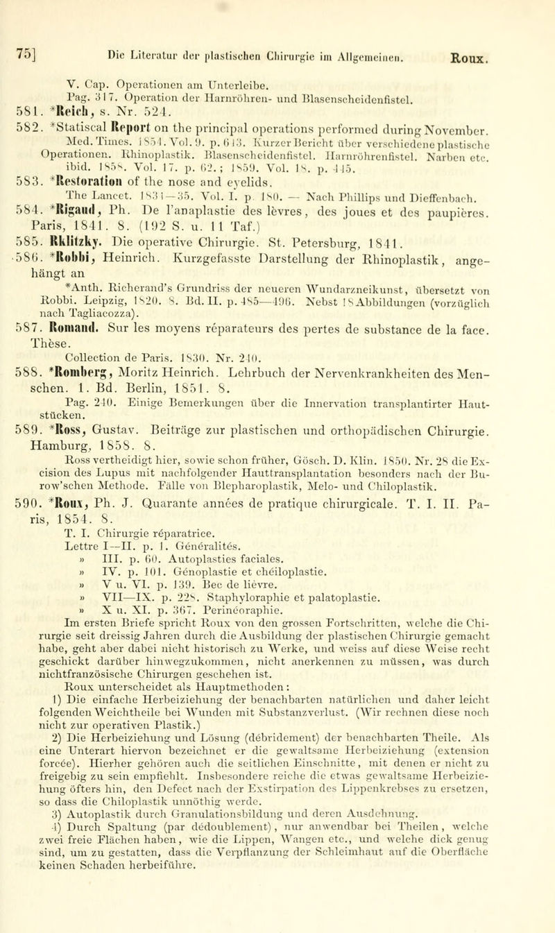 V. Cap. Operationen am Unterleibe. Pag. 317. Operation der Harnröhren- und Blascnsehcidcnfistel. 581. *Reich, s. Nr. 524. 582. *StatiscaJ Report on the prineipal Operations performed duringNovember. Med. Times. 1854. Vol. 9. p. 613. Kurzer Bericht über verschiedene plastische Operationen. Rhinoplastik. Blasenscheidenfistel. Harnröhrenfistel. Narben etc. ibid. IS5^. Vol. IT. p. 62.; IS59. Vol. 18. p. I I). 583. 'Rpstoration of the nose and eyelids. The Lancet. ls.'Si-:ir>. Vol. I. p 180. — Nach Phillips und Dieffenba<h. 584. *Rigaud, Ph. De l'anaplastie des levres, des joues et des paupiercs. Paris, 1S41 . S. (l!)2 S. u. 11 Taf.) 585. Rklitzky. Die operative Chirurgie. St. Petersburg, 1841. •5S(i. Itobbi, Heinrich. Kurzgefa.sste Darstellung der Rhinoplastik, ange- hängt an *Anth. Richerand's Grundri.ss der neueren Wundarzneikunst, übersetzt von Robbi. Leipzig, 1S20. 8. Bd.H. p.485—196. Nebst 18 Abbildungen (vorzüglich nach Tagliacozza). 587. Koma ml. Sur les moyens reparateurs des pertes de substance de la face. These. Collection de Paris. 1830. Nr. 2111. 588. *Roml)H'g, Moritz Heinrich. Lehrbuch der Nervenkrankheiten des Men- schen. 1. Bd. Berlin, 1851. S. Pag. 2-10. Einige Bemerkungen über die Innervation transplantirter Haut- stücken. 589. *Ross, Gustav. Beiträge zur plastischen und orthopädischen Chirurgie. Hamburg, 1858. 8. Boss vertheidigt hier, sowie schon früher, Gösch. D. Klin. 1850. Nr. 2S dieEx- cision des Lupus mit nachfolgender Hauttransplantation besonders nach der Bu- row'schen Methode. Fälle von Blepharoplastik, Melo- und Chiloplastik. 590. *RoilX, Ph. J. Quarante annees de pratique chirurgicale. T. I. II. Pa- ris, 1854. S. T. I. Chirurgie räparatrice. Lettre I—II. p. 1. Generalitös. » III. p. 60. Autoplasties faciales. » IV. p. 101. Genoplastie et cheiloplastie. » V u. VI. p. 139. Bec de lievre. » VII—IX. p. 22*>. Staphyloraphie et palatoplastie. » X u. XL p. 367. Perineoraphie. Im ersten Briefe spricht Roux von den grossen Fortschritten, welche die Chi- rurgie seit dreissig Jahren durch die Ausbildung der plastischen Chirurgie gemacht habe, geht aber dabei nicht historisch zu Werke, und weiss auf diese Weise recht geschickt darüber hinwegzukommen, nicht anerkennen zu müssen, was durch nichtfranzösische Chirurgen geschehen ist. Roux unterscheidet als Hauptmethoden : 1) Die einfache Herbeiziehung der benachbarten natürlichen und daher leicht folgenden Weichtheile bei Wunden mit Substanzverlust. (Wir rechnen diese noch nicht zur operativen Plastik.) 2) Die Herbeiziehung und Lösung (debridement) der benachbarten Theile. Als eine Unterart hiervon bezeichnet er die gewaltsame Herbeiziehung (extension forcee). Hierher gehören auch die seitlichen Einschnitte, mit denen er nicht zu freigebig zu sein empfiehlt. Insbesondere reiche die etwas gewaltsame Herbeizie- hung öfters hin, den Defect nach der Exstirpation des Lippenkrebses zu ersetzen, so dass die Chiloplastik unnöthig werde. 3) Autoplastik durch Granulationsbildung und deren Ausdehnung. -1) Durch Spaltung (par dedoublement), nur anwendbar bei Theilen , welche zwei freie Flächen haben, wie die Lippen, Wangen etc., und welche dick genug sind, um zu gestatten, dass die Verpflanzung der Schleimhaut auf die Oberfläche keinen Schaden herbeiführe.