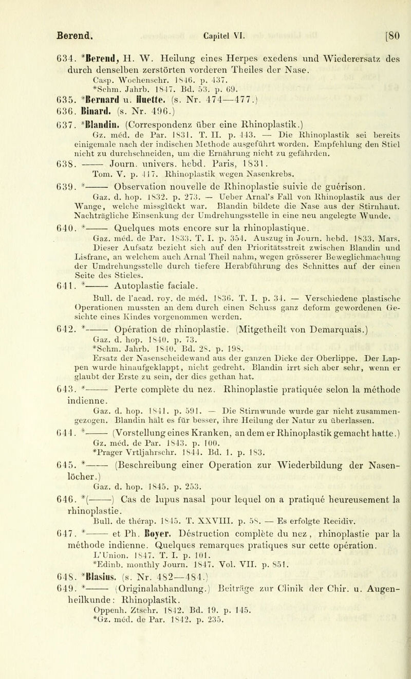 Berend. Capitel VI. [80 634. *Bereild, H. W. Heilung eines Herpes exedens und Wiederersatz des durch denselben zerstörten vorderen Theiles der Nase. Casp. Wochenschr. 1 s 16. p. -137. *Schm. Jahrb. 1S-17. Bd. 53. p. 69. 635. *ßernard u. Huette. (s. Nr. 474—477.) 636. Binard. (s. Nr. 496.) 637. *Blandiu. (Correspondenz über eine Rhinoplastik.) Gz. med. de Par. 1831. T. II. p. 443. — Die Rhinoplastik sei bereits einigemale nach der indischen Methode ausgeführt worden. Empfehlung den Stiel nicht zu durchschneiden, um die Ernährung nicht zu gefährden. 638. Journ. univers. hebd. Paris, 1831. Tom. V. p. 4 J 7. Rhinoplastik wegen Nasenkrebs. 639. * Observation nouvelle de Rhinoplastie suivie de guerison. Gaz. d. hop. 1S32. p. 273. — lieber Arnal's Fall von Rhinoplastik aus der Wange, welche missglückt war. Blandin bildete die Nase aus der Stirnhaut. Nachträgliche Einsenkung der Umdrehungsstelle in eine neu angelegte Wunde. 640. * Quelques mots eneore sur la rhinoplastique. Gaz. med. de Par. 1833. T. I. p. 354. Auszug in Journ. hebd. 1833. Mars. Dieser Aufsatz bezieht sich auf den Prioritätsstreit zwischen Blandin und Lisfranc, an welchem auch Arnal Theil nahm, wegen grösserer Beweglichmachung der Umdrehungsstelle durch tiefere Herabführung des Schnittes auf der einen Seite des Stieles. 641. * Autoplastie faciale. Bull, de l'acad. roy. de med. 1836. T. I. p. 3-1. — Verschiedene plastische Operationen mussten an dem durch einen Schuss ganz deform gewordenen Ge- sichte eines Kindes vorgenommen werden. 642. * Operation de rhinoplastie. (Mitgetheilt von Demarquais.) Gaz. d. hop. 1S4Ü. p. 73. *Schm. Jahrb. 1840. Bd. 28. p. 19S. Ersatz der Nasenscheidewand aus der ganzen Dicke der Oberlippe. Der Lap- pen wurde hinaufgeklappt, nicht gedreht. Blandin irrt sich aber sehr, wenn er glaubt der Erste zu sein, der dies gethan hat. 643. * — Perte complete du nez. Rhinoplastie pratiquee selon la methode indienne. Gaz. d. hop. 1841. p. 591. — Die Stirnwunde wurde gar nicht zusammen- gezogen. Blandin hält es für besser, ihre Heilung der Natur zu überlassen. 644. * (Vorstellung eines Kranken, an dem er Rhinoplastik gemacht hatte.) Gz. med. de Par. 1S43. p. 10(1. *Prager Vrtljahrschr. ]S44. Bd. 1. p. 183. 645. * (Beschreibung einer Operation zur Wiederbildung der Nasen- löcher.) Gaz. d. hop. 1845. p. 253. 646. *( ) Gas de lupus nasal pour lequel on a pratique heureusement la rhinoplastie. Bull, de therap. 1845. T. XXVIII. p. 58. — Es erfolgte Recidiv. 647. * et Ph. Boyer. Destruction complete du nez, rhinoplastie par la methode indienne. Quelques remarques pratiques sur cette Operation. L'Union. 1S47. T. I. p. 101. *Edinb. monthly Journ. 1847. Vol. VII. p. 851. 648. *BIasius. (s. Nr. 482—484.) 649. * (Originalabhandlung.) Beiträge zur Clinik der Chir. u. Augen- heilkunde: Rhinoplastik. Oppenh. Ztschr. 1S42. Bd. 19. p. 145. *Gz. med. de Par. 1^ 12. p. 235.