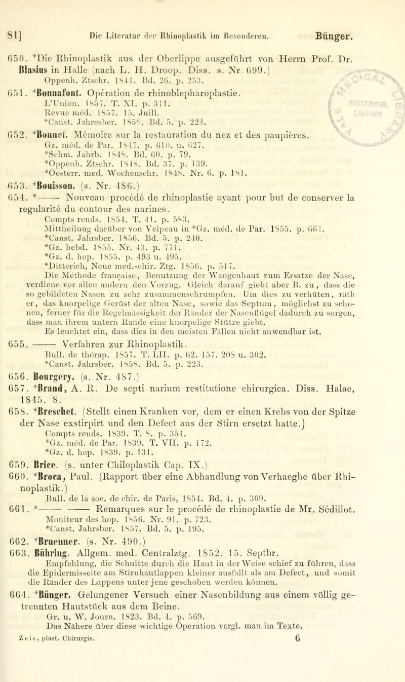 050. *Die Rhinoplastik aus der Oberlippe ausgeführt von Herrn Prof. Dr. Blasiiis in Halle (nach L. H. Droop. Diss. s. Nr. 699.) Oppenh. Ztschr. 1844. Bd. 26. p. 253. 651. fItomiafoiit. Operation de rhinoblcpharoplastie. L'ünion. 1857. T. XI. p. 311. Revue med. I sr> 7. 15. Juill. *Canst. Jahresber. 1858. Bd. 5. p. 224. G52. *ßoimet. Memoire sur la restauration du nez et des paupieres. Gz. med. de Par. 1847. p. 610. u. 627. *Schm. Jahrb. Isis. Bd. 60. p. 79. *Oppenh. Ztschr. Isis. Bd. 37. p. 139. *Oesterr. med. Woehenschr. 1848. Nr. 6. p. 181. 653. Bouissoii. (s. Nr. 486.) 654. * Nouveau procede de rhinoplastie ayant pour but de conserver la regularite du contour des narines. Compts rends. 1S54. T. 41. p. 583. Mittheilung darüber von Velpeau in *Gz. med. de Par. 1855. p. Oft!. *Canst. Jahrsber. 1856. Bd. 5. p. 240. *Gz. hebd. 1855. Nr. 43. p. 771. *Gz. d. hop. 1855. p. 493 u. 495. *Ditterich, Neue med.-ehir. Ztg. 1856. p. 517. Die Methode francaise, Benutzung der Wangenhaut zum Ersätze der Nase, verdiene vor allen andern den Vorzug. Gleich darauf giebt aber B. zu, dass die so gebildeten Nasen zu sehr zusammenschrumpfen. Um dies zu verhüten, räth er, das knorpelige (ierüst der alten Nase, sowie das Septum, möglichst zu scho- nen, ferner für die Regelmässigkeit der Ränder der Nasenflügel dadurch zu sorgen, dass man ihrem untern Bande eine knorpelige Stütze giebt. Es leuchtet ein, dass dies in den meisten Fällen nicht anwendbar ist. 655. Verfahren zur Rhinoplastik. Bull, de therap. 1857. T. LH. p. 62. 157. 208 u. 302. *Canst. Jahrsber. 1858. Bd. 5. p. 223. 656. Bourgery. (s. Nr. 4S7.) 657. *Jh'aiid, A. 11. De septi narium restitutione chirurgica. Diss. Halae, 1845. S. 658. *Breschet. (Stellt einen Kranken vor, dem er einen Krebs von der Spitze der Nase exstirpirt und den Defect aus der Stirn ersetzt hatte.) Conrpts rends. 1839. T. 8. p. 354. *Gz. med. de Par. 1839. T. VII. p. 172. *Gz. d. hop. 1839. p. 131. 659. Brice. (s. unter Chiloplastik Cap. IX.) 660. *Broca, Paul. (Rapport über eine Abhandlung von Verhaeghe über Rhi- noplastik.) Bull, de la soc. de ehir. de Paris, 1854. Bd. 4. p. 369. 661. * Remarques sur le procede de rhinoplastie de Mr. Sedillot. Moniteur des hop. 1856. Nr. 91. p. 723. *Canst. Jahrsber. 1857. Bd. 5. p. 195. 662. *Brueniier. (s. Nr. 490.) 663. Biihring. Allgem. med. Centralztg. IS52. 15. Septbr. Empfehlung, die Schnitte durch die Haut in der Weise schief zu führen, dass die Epidermisseite am Stirnhautlappen kleiner ausfällt als am Defect, und somit die Ränder des Lappens unter jene geschoben werden können. 60 1. * Billiger. Gelungener Versuch einer Nasenbildung aus einem völlig ge- trennten Hautstück aus dem Beine. Gr. u. W. Journ. 1823. Bd. 4. p. 569. Das Nähere über diese wichtige Operation vergl. man im Texte. Z e is , plast. Chirurgie. 6