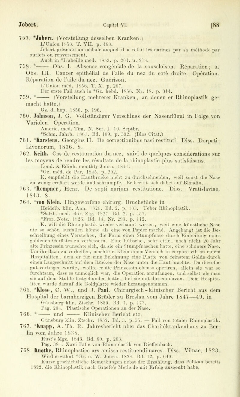 75 7. *Jobert. (Vorstellung desselben Kranken.) L'Union 1853. T. VII. p. 160. Jobert presente un malade auquel il a refait les narines par sa mäthodc par ourlets ou renversement. Auch in *L'abeille med. 1853. p. 204. u. 278, 758. * Obs. I. Absence congeniale de la souscloison. Reparation; u. Obs. III. Cancer epithelial de l'aile du nez du cote droite. Operation. Reparation de Taile du nez. Guerison. L'Union med. 1856. T. X. p. 207. Der erste Fall auch in *Gz. hebd. 1856. Nr. 1s. p. 314. 759. * (Vorstellung mehrerer Kranken, an denen er Rhinoplastik ge- macht hatte.) Gz. d. hop. 1S56. p. 196. 760. Johnson; J. G. Vollständiger Verschluss der Nasenflügel in Folge von Variolen. Operation. Americ. med. Tim. N. Ser. I. 10. Septbr. *Schm. Jahrb. 1861. Bd. 109. p. 3112. (Bios Citat.) 76 l. *Karstens, Georgius H. De correctionibus nasi restituti. Diss. Dorpati- Livonorum, 1836. 8. 762. Keith. Cas de restauration du nez, suivi de quelques considerations sur les moyens de rendre les resultats de la rhinoplastie plus satisfaisans. Lond. & Edinb. monthly Journ. 1841. *Gz. med. de Par. 1845. p. 202. K. empfiehlt die Hautbrücke nicht zu durchschneiden, weil sonst die Nase zu wenig ernährt werde und schrumpfe. Er beruft sich dabei auf Blandin. 16'A. *Rempner^ Henr. De septi narium restitutione. Diss. Vratislaviae, 1843. 8. 764. *ron Klein. Hingeworfene chirurg. Bruchstücke in Heidelb. klin. Ann. 1826. Bd. 2. p. 103. Ueber Rhinoplastik. *Salzb. med.-chir. Ztg. 1827. Bd. 2. p. 157. *Fror. Notz. 1826. Bd. 14. Nr. 293. p. 112. K. will die Rhinoplastik wieder verbannt wissen, weil eine künstliche Nase nie so schön ausfallen könne als eine von Papier mache. Angehängt ist die Be- schreibung eines Versuches, die Form einer Stumpfnase durch Einheilung eines goldenen Gerüstes zu verbessern. Eine hübsche, sehr eitle, noch nicht 2(1 Jahr alte Prinzessin wünschte sich, da sie ein Stumpfnäschen hatte, eine schönere Nase. Um ihr dazu zu verhelfen, machte v. Klein einen Versuch in corpore vili an einem Hospitaliten, dem er für eine Belohnung eine Platte von feinstem Golde durch einen Längsschnitt auf dem Rücken der Nase unter die Haut brachte. Da dieselbe gut vertragen wurde, wollte er die l'rinzessin ebenso operiren, allein sie war so furchtsam, dass es unmöglich war, die Operation anzufangen, und selbst als man sie auf dem Stuhle festgebunden hatte, lief sie mit diesem davon. Dem Hospita- nten wurde darauf die Goldplatte wieder herausgenommen. 765. *Klose, C. W., und J. Paul. Chirurgisch-klinischer Bericht aus dem Hospital der barmherzigen Brüder zu Breslau vom Jahre 1847—49. in Günsburg klin. Ztschr. 1850. Bd. I. p. 172. Pag. 204. Plastische Operationen an der Nase. 766. * und Klinischer Bericht etc. Günsburg klin. Ztschr. 1852, Bd. 3. p. 55. — Fall von totaler Rhinoplastik. 767. Hiiiijtp. A. Th. R. Jahresbericht über das Charitekrankenhaus zu Ber- lin vom Jahre 1838. Rust's Mgz. IS43. Bd. 60. p. 263. Pag. 381. Zwei Fälle von Rhinoplastik von Dieffenbach. 768. Knotlic, Rhinoplastice ars amissa restituendi nares. Diss. Vilnae, 1S23. Wird erwähnt *Gr. u. W. Journ. 1828. Bd. 12. p. 640. Kurze geschichtliche Bemerkungen nebst der Erzählung, dass Pelikan bereits 1822. die Rhinoplastik nach Graefe's Methode mit Erfolg ausgeübt habe.