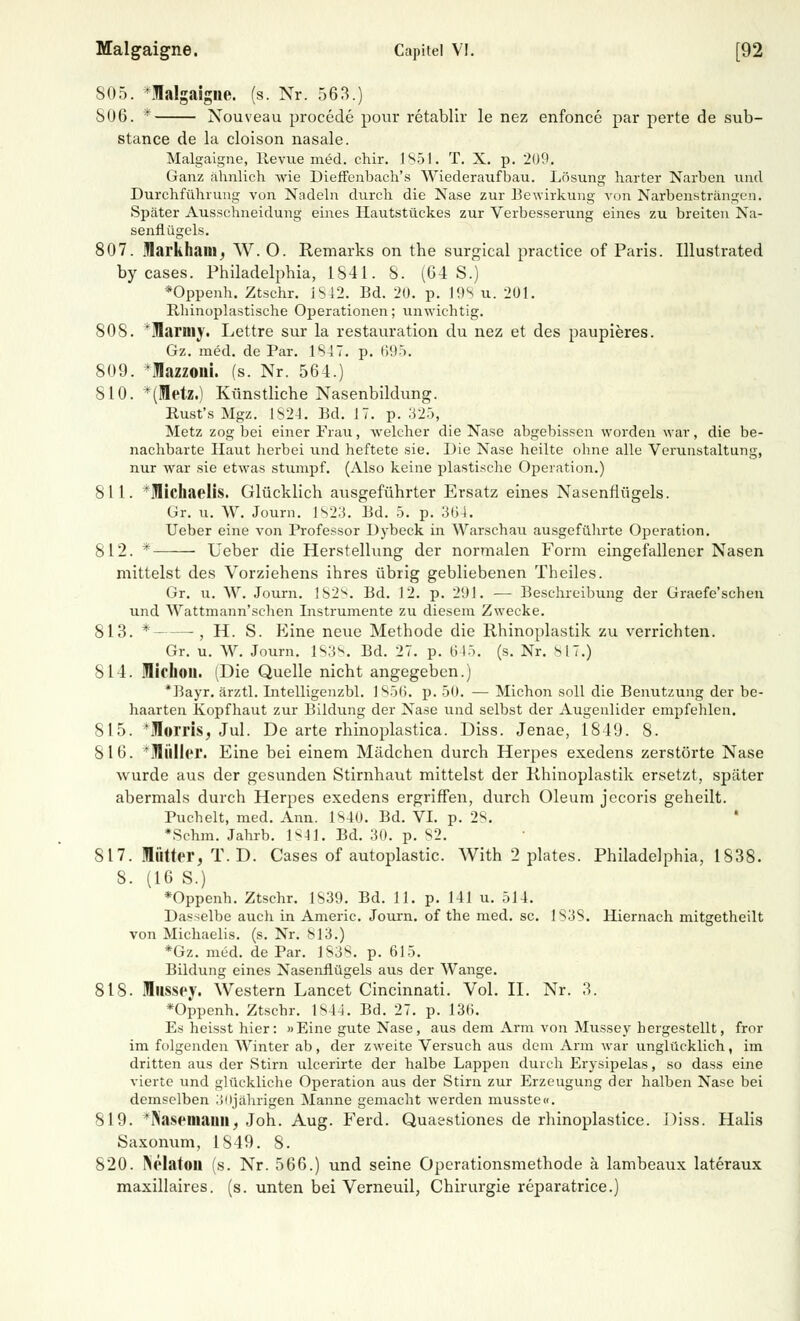 805. *flalgaigne. (s. Nr. 563.) 806. * Nouveau procede pour retablir le nez enfonce par perte de sub- stance de la cloison nasale. Malgaigne, Revue med. chir. 1851. T. X. p. 209. Ganz ähnlich wie Dieffenbach's Wiederaufbau. Lösung harter Narben und Durchführung von Nadeln durch die Nase zur Bewirkung von Narbensträngen. Später Ausschneidung eines Hautstückes zur Verbesserung eines zu breiten Na- senflügels. 807. jflarkhani; W. 0. Remarks cm the surgical practice of Paris. Illustrated by cases. Philadelphia, 1841. 8. (64 S.) *Oppenh. Ztschr. 1842. Bd. 20. p. 19s u. 201. Rhinoplastische Operationen; unwichtig. SOS. *Marniy. Lettre sur la restauration du nez et des paupieres. Gz. med. de Par. 1847. p. 695. 809. *Iazzoni. (s. Nr. 564.) 810. *(Metz.) Künstliche Nasenbildung. Rust's Mgz. 1824. Bd. 17. p. 325, Metz zog bei einer Frau, welcher die Nase abgebissen worden war, die be- nachbarte Haut herbei und heftete sie. Die Nase heilte ohne alle Verunstaltung, nur war sie etwas stumpf. (Also keine plastische Operation.) Sil. *UIichaelis. Glücklich ausgeführter Ersatz eines Nasenflügels. Gr. u. W. Journ. 1823. Bd. 5. p. 364. Ueber eine von Professor Dybeck in Warschau ausgeführte Operation. 812. * Ueber die Herstellung der normalen Form eingefallener Nasen mittelst des Vorziehens ihres übrig gebliebenen Theiles. Gr. u. W. Journ. 1828. Bd. 12. p. 291. — Beschreibung der Graefe'schen und Wattmann'schen Instrumente zu diesem Zwecke. 813. * , H. S. Eine neue Methode die Rhinoplastik zu verrichten. Gr. u. W. Journ. 1838. Bd. 27. p. 645. (s. Nr. 817.) 814. MicllOU. (Die Quelle nicht angegeben.) *Bayr. ärztl. Intelligenzbl. 1856. p. 50. — Michon soll die Benutzung der be- haarten Kopfhaut zur Bildung der Nase und selbst der Augenlider empfehlen. 815. ^Morris, Jul. De arte rhinoplastica. Diss. Jenae, 1849. 8. 816. *ÜIiillpr. Eine bei einem Mädchen durch Herpes exedens zerstörte Nase wurde aus der gesunden Stirnhaut mittelst der Rhinoplastik ersetzt, später abermals durch Herpes exedens ergriffen, durch Oleum jecoris geheilt. Buchelt, med. Ann. 1840. Bd. VI. p. 28. ' *Sehm. Jahrb. 1841. Bd. 30. p. 82. St7. lütter, T.D. Cases of autoplastic. With 2 plates. Philadelphia, 1S38. 8. (16 S.) *Oppenh. Ztschr. 1839. Bd. 11. p. 141 u. 514. Dasselbe auch in Americ. Journ. of the med. sc. 1838. Hiernach mitgetheilt von Michaelis, (s. Nr. 813.) *Gz. med. de Par. 1838. p. 615. Bildung eines Nasenflügels aus der Wange. 818. llisspy. Western Lancet Cincinnati. Vol. II. Nr. 3. *Oppenh. Ztschr. 1844. Bd. 27. p. 136. Es heisst hier: »Eine gute Nase, aus dem Arm von Mussey hergestellt, fror im folgenden Winter ab, der zweite Versuch aus dem Arm war unglücklich, im dritten aus der Stirn ulcerirte der halbe Lappen durch Erysipelas, so dass eine vierte und glückliche Operation aus der Stirn zur Erzeugung der halben Nase bei demselben ;>iijährigen Manne gemacht werden musste«. 819. 'INaseniauii, Joh. Aug. Ferd. Quasstiones de rhinoplastice. Diss. Halis Saxonum, 1849. 8. 820. INelatou (s. Nr. 566.) und seine Operationsmethode ä lambeaux lateraux maxillaires. (s. unten bei Verneuil, Chirurgie reparatrice.)