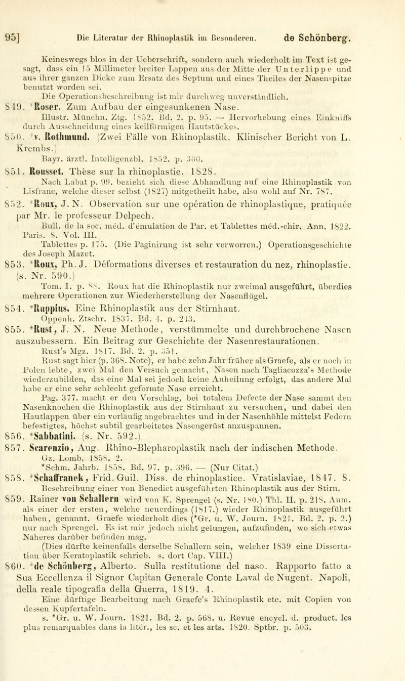 Keineswegs blos in der Uebersehrift, sondern auch wiederholt im Text ist ge- sagt, dass ein 15 Millimeter breiter Lappen aus der Mitte der Unterlippe und aus ihrer ganzen Dicke zum Ersatz des Septum und eines T/heiles der Nasenspitze benutzt worden sei. Die Operationsbeschreibung ist mir durchweg unverständlich. 849. 'Roser. Zum Aul bau der eingesunkenen Nase. Ulustr. Mnnehn. Ztg. I 852. Bd, 2. p. 95. — Hervorhebung eines Einkniffs durch Ausschneidung eines keilförmigen Hautstückes. 850. *v. Stotliiiiund. (Zwei Fälle von Rhinoplastik. Klinischer Bericht von L. Kremlis.) Bayr. ärztl. Intelligenzbl. !V)2. p. 300. So l. Kotisset. These sur la rhinoplastie. 1S28. Nach Labat p. 99. bezieht sich diese Abhandlung auf eine Rhinoplastik von Lisfranc, welche dieser selbst (1827) mitgetheilt habe, also wohl auf Nr. 7s7. S.>2. 'K»u.l, J. N. Observation sur une Operation de rhinoplastique, pratiquee par Mr. le professeur Delpech. Bull, de la soc. med. d'emulation de Par. et Tablettes med.-chir. Ann. 1822. Paris, 8. Vol. III. Tablettes p. 175. (Die Paginirung ist sehr verworren.) Öperationsgeschichle des Joseph Mazet. 853. *Rou.\j Ph. J. Deformations diverses et restauration du nez, rhinoplastie. (s. Nr. 590.) Tom. I. p. 's*-. Roux hat die Rhinoplastik nur zweimal ausgeführt, überdies mehrere Operationen zur Wiederherstellung der Nasenflügel. 854. *RlippitlS. Eine Rhinoplastik aus der Stirnhaut. Oppenh. Ztschr. 1837. Bd. 1. p. 243. 855. *ltustj J. N. Neue Methode, verstümmelte und durchbrochene Nasen auszubessern. Ein Beitrag zur Geschichte der Nasenrestaurationen. Rust's Mgz. 1817. Bd. 2. p. 351. Rust sagt hier (p. 36S. Note), er habe zehn Jahr früher alsGraefe, als er noch in Polen lebte, zwei Mal den Versuch gemacht, Nasen nach Tagliacozza's Methode wiederzubilden, das eine Mal sei jedoch keine Anheihmg erfolgt, das andere Mal habe er eine sehr schlecht geformte Nase erreicht. Pag. 377. macht er den Vorschlag, bei totalem Defecte der Nase sammt den Nasenknochen die Rhinoplastik aus der Stirnhaut zu versuchen, und dabei den Hautlappen über ein vorläufig angebrachtes und in der Nasenhöhle mittelst Federn befestigtes, höchst subtil gearbeitetes Nasengerüst anzuspannen. 856. 'Sabbatini. (s. Nr. 592.) 857. Scarenzio, Aug. Rhino-Blepharoplastik nach der indischen Methode. Gz. Lomb. 1S5S. 2. *Schm. Jahrb. l^.js. Bd. 97. p. .'S9G. — (Nur Gitat.) 858. 'Schaffranck, Frid. Guil. Diss. de rhinoplastice. Vratislaviae, 1847. 8. Beschreibung einer von Benedict ausgeführten Rhinoplastik aus der Stirn. 859. Rainer VOIl Schallen! wird von K. Sprengel (s. Nr. ISO.) Thl. II. p. 218. Anm. als einer der ersten, welche neuerdings (1817.) wieder Rhinoplastik ausgeführt haben, genannt. Graefe wiederholt dies (*Gr. u. W. Journ. Is2l. Bd. 2. p. 2.) nur nach Sprengel. Es ist mir jedoch nicht gelungen, aufzufinden, wo sich etwas Näheres darüber befinden mag. (Dies dürfte keinenfalls derselbe Schallern sein, welcher 1S39 eine Disserta- tion über Keratoplastik schrieb, s. dort Cap. VIII.) 860. <!e Schönberg, Alberto. Sulla restitutione del naso. Rapporto fatto a Sua Eccellenza il Signor Capitan Generale Conte Laval de Nugent. Napoli, della reale tipografia della Guerra, 1819. 4. Eine dürftige Bearbeitung nach Graefe's Rhinoplastik etc. mit Copien von dessen Kupfertafeln. s. *Gr. u. W. Journ. 1821. Bd. 2. p. 508. u. Revue encycl. d. produet. les plus remarquables dans la liter., les sc. et les arts. 1S20. Sptbr. p. .jl)3.