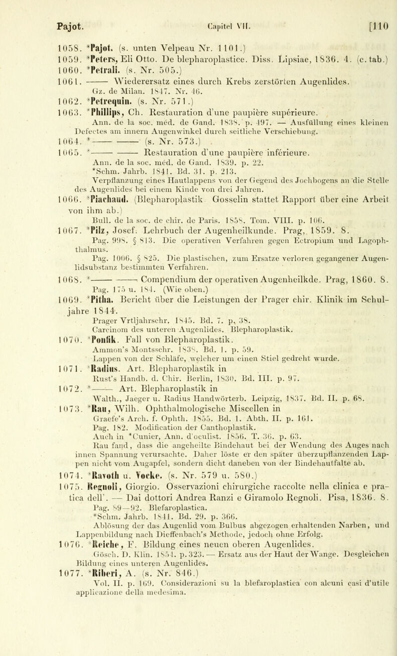 Pajot. Capitd VII. [110 1058. *Pajot. (s. unten Velpeau Nr. 1 101.) 1059. *Peters, Eli Otto. De blepharoplastice. Diss. Lipsiae, 1836. 4. (c.tab.) 1060. *Petrali. (s. Nr. 505.) 1061. Wiederersatz eines durch Krebs zerstörten Augenlides. Gz. de Milan. 1S47. Nr. 46. 1002. *Petrequin. (s. Nr. 571.) 1063. * Phillips, Ch. Restauration d'une paupiei'e superieure. Ann. de la soc. med. de Gand. 1 s.'is. p. 497. — Ausfüllung eines kleinen Defectes am innern Augenwinkel durch seitliche Verschiebung. 1064. * (s. Nr. 573.) 1U65. * Restauration d'une paupiere inferieure. Ann. de la soc. med. de Gand. 1839. p. 22. *Schm. Jahrb. IS4I. Bd. 31. p. 213. Verpflanzung eines Hautlappens von der Gegend des Jochbogens an die Stelle des Augenlides bei einem Kinde von drei Jahren. 1066. 'Piachniid. (Blepharoplastik Gosselin stattet Rapport über eine Arbeit von ihm ab.) Bull, de la soc. de chir. de Paris. 1858.. Tom. VIII. p. lOß. 1067. *PiIz, Josef. Lehrbuch der Augenheilkunde. Prag, 1S59. 8. Pag. 998. § 813. Die operativen Verfahren gegen Ectropium und Lagoph- thalmus. Pag. 100(1. § 825. Die plastischen, zum Ersätze verloren gegangener Augen- lidsubstanz bestimmten Verfahren. 1068. * Compendium der operativen Augenheilkde. Prag, 1860. 8. Pag. 175 u. 184. (Wie oben.) 1009. Pitha. Bericht über die Leistungen der Prager chir. Klinik im Schul- jahre 1844. Prager Vrtljahrschr. Is45. Bd. 7. p. 38. Carcinom des unteren Augenlides. Blepharoplastik. 107 0. 'Politik. Fall von Blepharoplastik. Ammon's Montsschr. l^ll^. Bd. I. p. 59. Lappen von der Schläfe, welcher um einen .Stiel gedreht wurde. 1071. Radius. Art. Blepharoplastik in llust's Handb. d. Chir. Berlin, 1830. Bd. III. p. 97. 1072. * Art. Blepharoplastik in Walth., Jaeger u. Radius Handwörterb. Leipzig, 1S37. Bd. IL p. 68. 1073. *Rail, Wilh. Ophthalmologische Miscellen in Graefe's Arch. f. Ophth. 1855. Bd. 1. Abth. IL p. 161. Pag. 182. Modification der Canthoplastik. Auch in *Cunier, Ann. d'oeulist. 1856. T. .'((). p. 03. Rau fand, dass die angeheilte Bindehaut bei der Wendung des Auges nach innen Spannung verursachte. Daher löste er den später überzupflanzenden Lap- pen nicht vom Augapfel, sondern dicht daneben von der Bindehautfalte ab. 1074. -Rayoth u. Vooke. (s. Nr. 579 u. 580.) 1(17 5. ftegnoli, Giorgio. Osservazioni chirurgiche raecolte nella clinica e pra- tica dell'. — Dai dottori Andrea Ranzi e Giramolo Regnoli. Pisa, 1S36. 8. Pag. 89 — 92. Blefaroplastica. *Schm. Jahrb. 1841. Bd. 29. p. 366. Ablösung der das Augenlid vom Bulbus abgezogen erhaltenden Narben, und Lappenbildung nach Dieffenbach's Methode, jedoch ohne Erfolg. 1076. 'Reiche, F. Bildung eines neuen oberen Augenlides. Gösch. D. Klin. 185 !. p. 323. — Ersatz aus der Haut der Wange. Desgleichen Bildung eines unteren Augenlides. 1077. *Riberij A. (s. Nr. 846.) Vol. IL p. 109. Considerazioni su la blefaroplastica con aleuni casi d'utile applieazione della medesima.