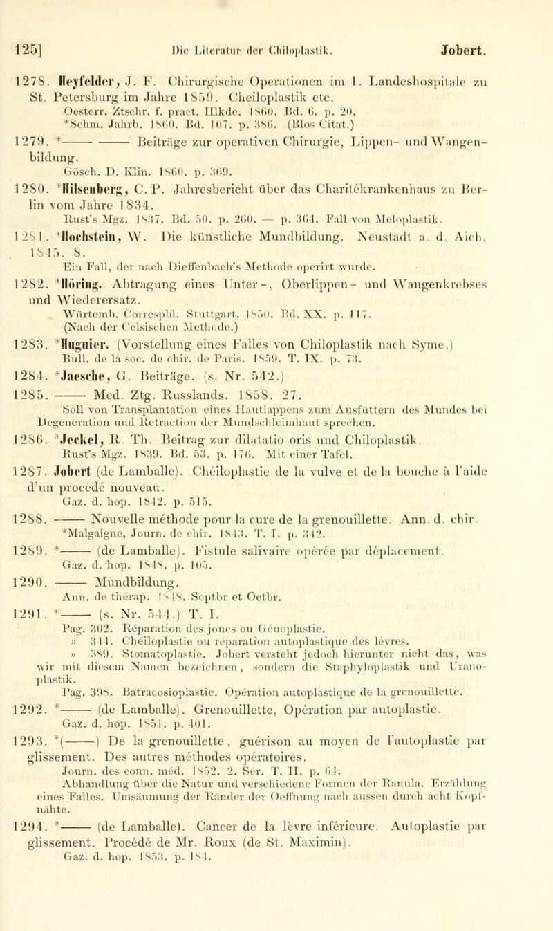 1278. Heyfeiderj J. F. Chirurgische Operationen im 1. Landeshospitale zu St. Petersburg im Jahre 185!). Cheiloplastik etc. Oesterr. Ztschr. f. pract. Eükde. 1860. IM. 6. p. 20. 'Scliin. Jahrb. 1860. Bd. 107. p. 386. (Bios Citat.) 1279. * Beitrüge zur operativen Chirurgie, Lippen- undWangen- bildung. Gösch. I). Klin. 1860. p. 369. 12SII. Ililscnberg, C.P. Jahresbericht über das Charitekrankenhaus zu Ber- lin vom Jahre 1834. Rust's Mgz. 1837. Bd. 50. p. 260. — p. 3(14. Fall von Meloplastik. 1251. 'Höchstein^ W. Die künstliche Mundbildung. Neustadt a. d. Aich, IS IT). 8. Ein Fall, der nach Dieffenbach's Methode operirt wurde. 1252. Ilüring. Abtragung eines Unter-, Oberlippen- und Wangenkrebses und Wiederersatz. Würtemb. Correspbl. Stuttgart, 1850. F.d. XX. p. 117. (Nach der Celsischen Methode.) 1283. Ilugllicr. (Vorstellung eines Falles von Chiloplastik nach Syme.) Bull, de la soc. de chir. de Paris. ISO!). T. IX. p. 73. 1284. *Jaesehe, G. Beiträge, (s. Nr. 542.) 1285. Med. Ztg. Russlands. 1858. 27. Soll von Transplantation eines Hautlappens zum Ausfüttern des Mundes bei Degeneration und Retraction der Mundschleimhaut sprechen. 1286. *Jeckelj R. Th. Beitrag zur dilatatio oris und Chiloplastik. Rust's Mgz. 1839. Bd. 53. p. 176. Mit einer Tafel. 1287. Jobert (de Lamballe). Cheiloplastie de la vulve et de la bouche a l'aide d'un procede nouveau. Gaz. d. hop. 1842. p. 515. 1288. Nouvelle methode pour la eure de la grenouillette. Ann. d. chir. Malgaigne, Journ. de chir. 1843. T. I. p. 342. 1289. * (de Lamballe). Fistule sälivaire operee par deplacement. Gaz. d. hop. 1848. p. 105. 1290. Mundbildung. Ann. de therap. IS4S. Scptbr et Octbr. 1291. * (s. Nr. 541.) T. I. Pag. 3ü2. Reparation des joues ou üenoplastie. » 344. Cheiloplastie ou reparation autoplastique des levres. » 389. Stomatoplastie. Jobert versteht jedoch hierunter nicht das, was wir mit diesem Namen bezeichnen, sondern die Staphyloplastik und Urano- plastik. Pag. 30S. Batracosioplastie. Operation autoplastique de la grenouillette. 1292. * (de Lamballe). Grenouillette, Operation par autoplastie. Gaz. d. hop. 1851. p. 401. 1293. *'( ) De la grenouillette, guerison au moyen de l'autoplastie par glissement. Des autres methodes operatoires. Journ. des conn. med. 1852. 2. Ser. T. II. p. 64. Abhandlung über die Natur und verschiedene Formen der Ranula. Erzählung eines Falles. Umsaumung der Ränder der Oeffhung nacli aussen durch acht Kopf- niihte. 1294. * (de Lamballe). Cancer de la levre inferieure. Autoplastie par glissement. Procede de Mr. Roux (de St. Maximin). Gaz. d. hop. 1853. p. 184.