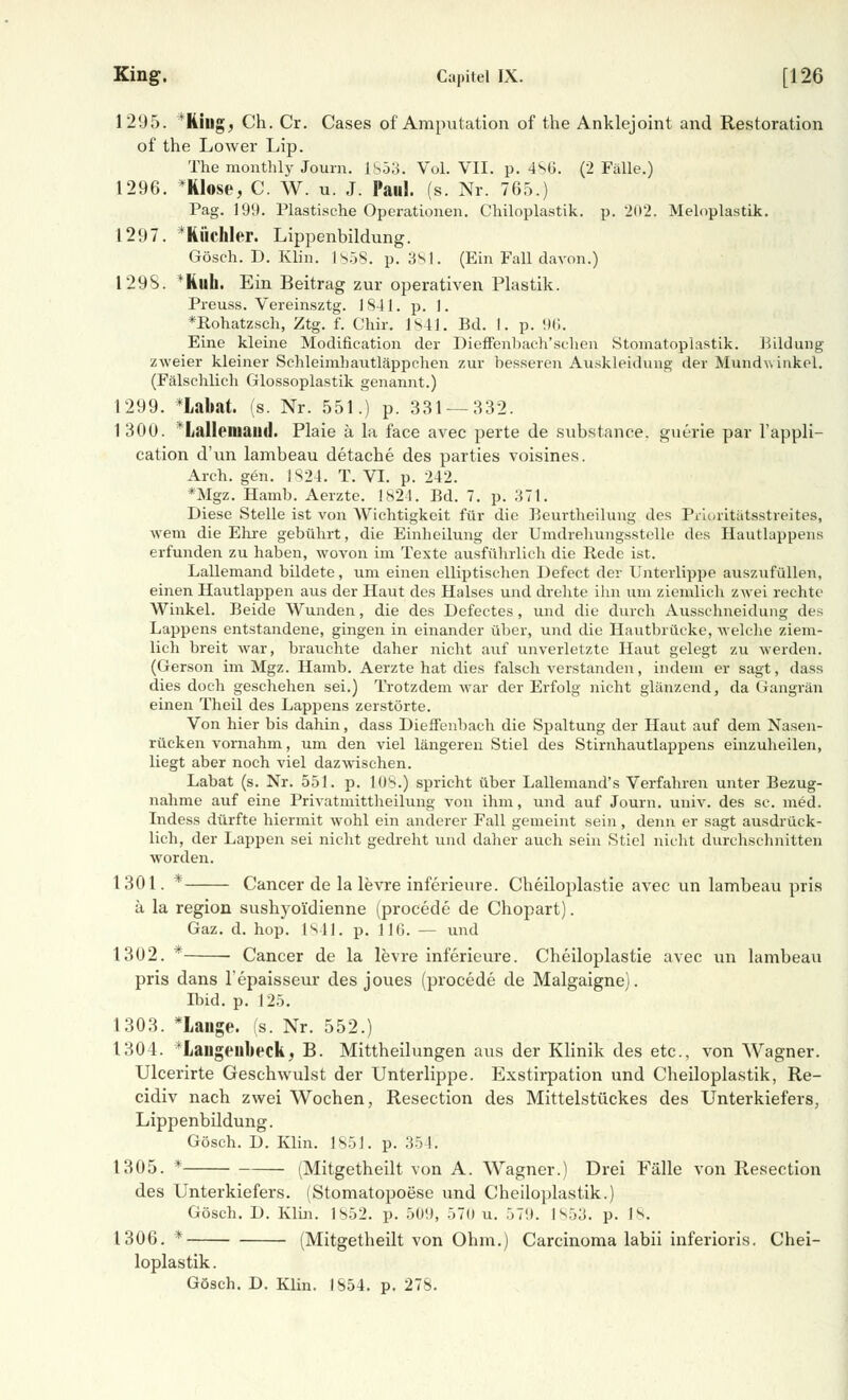 1295. Kins,, Ch. Cr. Cases of Amputation of the Anklejoint and Restoration of the Lower Lip. The mcmthly Journ. 1S53. Vol. VII. p. 486. (2 Fälle.) 1296. *Klose, C. W. u. J. Paul. (s. Nr. 765.) Pag. 199. Plastische Operationen. Chiloplastik. p. 202. Meloplastik. 1297. * Rüchler. Lippenbildung. Gösch. D. Klin. 1858. p. 381. (Ein Fall davon.) 1298. ^Ruh. Ein Beitrag zur operativen Plastik. Preuss. Vereinsztg. 1841. p. 1. *R,ohatzsch, Ztg. f. Chir. Is41. Bd. I. p. 96. Eine kleine Modifikation der Dieffenhach'schen Stomatoplastik. Bildung zweier kleiner Schleimhautläppchen zur besseren Auskleidung der Mundwinkel. (Fälschlich Glossoplastik genannt.) 1299. *Lal>at. (s. Nr. 551.) p. 331 — 332. 1 300. Iiiillciiütixl. Plaie ä la face avec perte de substance, guerie par l'appli- cation d'un lambeau detache des parties voisines. Arch. gen. 1824. T. VI. p. 242. *Mgz. Hamb. Aerzte. 1824. Bd. 7. p. 371. Diese Stelle ist von Wichtigkeit für die Beurtheilung des Prioritätsstreites, wem die Ehre gebührt, die Einheilung der Umdrehungsstelle des Hautlappens erfunden zu haben, wovon im Texte ausführlich die Rede ist. Lallemand bildete, um einen elliptischen Defect der Unterlippe auszufüllen, einen Hautlappen aus der Haut des Halses und drehte ihn um ziemlich zwei rechte Winkel. Beide Wunden, die des Defectes, und die durch Ausschneidung des Lappens entstandene, gingen in einander über, und die Hautbrücke, welche ziem- lich breit war, brauchte daher nicht auf unverletzte Haut gelegt zu werden. (Gerson im Mgz. Hamb. Aerzte hat dies falsch verstanden, indem er sagt, dass dies doch geschehen sei.) Trotzdem war der Erfolg nicht glänzend, da Gangrän einen Theil des Lappens zerstörte. Von hier bis dahin, dass Dieffenbaeh die Spaltung der Haut auf dem Nasen- rücken vornahm, um den viel längeren Stiel des Stirnhautlappens einzuheilen, liegt aber noch viel dazwischen. Labat (s. Nr. 551. p. lüS.) spricht über Lallemand's Verfahren unter Bezug- nahme auf eine Privatmittheilung von ihm, und auf Journ. univ. des sc. med. Indess dürfte hiermit wohl ein anderer Fall gemeint sein, denn er sagt ausdrück- lich, der Lappen sei nicht gedreht und daher auch sein Stiel nicht durchschnitten worden. 1 301. * Cancer de la levre inferieure. Cheiloplastie avec un lambeau pris ä la region sushyoi'dienne (procede de Chopart). Gaz. d. hop. 1841. p. 116. — und 1302. * Cancer de la levre inferieure. Cheiloplastie avec un lambeau pris dans l'epaisseur des joues (procede de Malgaigne). lind. p. 125. 1303. *Lange. (s. Nr. 552.) 1304. *Laiigeubeck, B. Mittheilungen aus der Klinik des etc., von Wagner. Ulcerirte Geschwulst der Unterlippe. Exstirpation und Cheiloplastik, Re- cidiv nach zwei Wochen, Resection des Mittelstückes des Unterkiefers, Lippenbildung. Gösch. D. Klin. 1851. p. 354. 1305. * (Mitgetheilt von A. Wagner.) Drei Fälle von Resection des Unterkiefers. (Stomatopoese und Cheiloplastik.) Gösch. D. Klin. 1S52. p. 509, 570 u. 579. 1853. p. 18. 1306. * (Mitgetheilt von Ohm.) Carcinoma labii inferioris. Chei- loplastik.