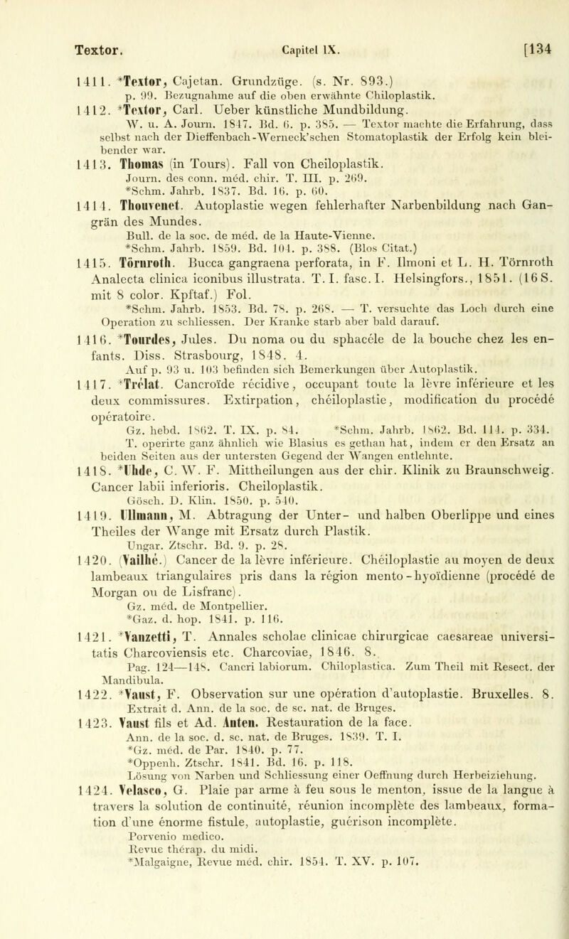 1411. *Textor, Cajetan. Grundzüge. (s. Nr. 893.) p. 99. Bezugnahme auf die oben erwähnte Chiloplastik. 1412. *Textor, Carl. Ueber künstliche Mundbildung. W. u. A. Journ. 1847. Ed. IL p. 385. — Textor machte die Erfahrung, dass selbst nach der Dieffenbach-Werneck'schen Stomatoplastik der Erfolg kein blei- bender war. 1413. Thomas (in Tours). Fall von Cheiloplastik. Journ. des conn. med. chir. T. III. p. 209. *Schm. Jahrb. 1837. Bd. IG. p. 60. 1414. Thouvenet. Autoplastie wegen fehlerhafter Narbenbildung nach Gan- grän des Mundes. Bull, de la soc. de med. de la Haute-Vienne. *Schm. Jahrb. 1859. Bd. 104. p. 388. (Bios Citat.) 1415. Törnroth. Bucca gangraena perforata, in F. llmoni et L. H. Törnroth Analecta clinica iconibus illustrata. T.I. fasc.I. Helsingfors., 1851. (16 S. mit 8 color. Kpftaf.) Fol. *Schm. Jahrb. 1853. Bd. 7S. p. 268. — T. versuchte das Loch durch eine Operation zu schliessen. Der Kranke starb aber bald darauf. 1416. *Totirdes, Jules. Du noma ou du sphacele de la bouche chez les en- fants. Diss. Strasbourg, 1848. 4. Auf p. 93 u. 1(13 befinden sich Bemerkungen über Autoplastik. 1417. 'Trölat. Cancroide recidive, occupant toute la levre inferieure et les deux commissures. Extirpation, cheiloplastie, modification du procede operatoire. Gz. hebd. 1862. T. IX. p. 84. *Schm. Jahrb. I S62. Bd. 114. p. 334. T. operirte ganz ähnlich wie Blasius es getlian hat, indem er den Ersatz an beiden Seiten aus der untersten Gegend der Wangen entlehnte. 141S. *Uhde, C.W. F. Mittheilungen aus der chir. Klinik zu Braunschweig. Cancer labii inferioris. Cheiloplastik. Gösch. D. Klin. 1850. p. 540. 141!). Illiiiiimi. M. Abtragung der Unter- und halben Oberlippe und eines Theiles der Wange mit Ersatz durch Plastik. Ungar. Ztschr. Bd. 9. p. 28. 1420. (Vailhe.) Cancer de la levre inferieure. Cheiloplastie au moyen de deux lambeaux triangulaires pris dans la region mento -hyo'idienne (procede de Morgan ou de Lisfranc). Gz. med. de Montpellier. *Gaz. d. hop. 1841. p. 116. 1421. 'Vauzetti, T. Annales scholae clinicae chirurgicae caesareae universi- tatis Charcoviensis etc. Charcoviae, 1846. 8. Pag. 124—148. Cancri labiorum. Chiloplastica. Zum Theil mit Resect. der Mandibula. 1422. 'Yaust, F. Observation sur une Operation d'autoplastie. Bruxelles. 8. Extrait d. Ann. de la soc. de sc. nat. de Bruges. 1423. Vaust fils et Ad. Auteu. Restauration de la face. Ann. de la soc. d. sc. nat. de Bruges. 1839. T. I. *Gz. med. de Par. 1840. p. 77. *Oppenh. Ztschr. 1841. Bd. 16. p. 118. Lösung von Narben und Schliessung einer Oeffnung durch Herbeiziehung. 1424. Velasco, G. Plaie par arme ä feu sous le menton, issue de la langue ä travers la Solution de continuite, reunion incomplete des lambeaux, forma- tion d'une enorme fistule, autoplastie, guerison incomplete. Porvenio medico. Revue therap. du midi.