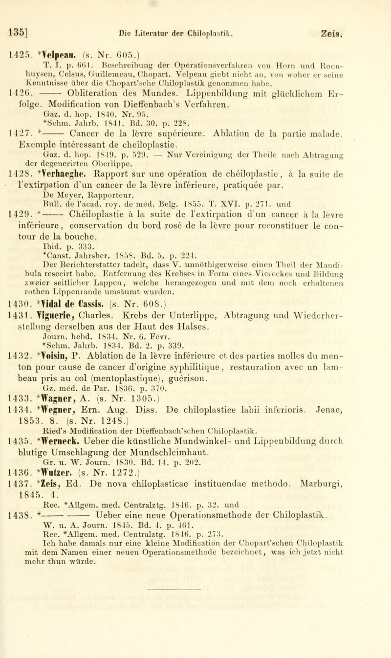 1425. *Velpean. (s. Nr. 605.) T. I. p. 661. Beschreibung der Operationsverfahren von Hörn und Roon- huysen, Celsus, Guillcnieau, Chopart. Velpeau giebt nicht an, von woher er .seine Kenntnisse über die Chopart'sche Cbiloplastik genommen habe. 1426. Obliteration des Mundes. Lippenbildung mit glücklichem Er- folge. Modifikation von Dieffenbachs Verfahren. Gaz. d. hop. 1840. Nr. «)). *Schm. Jahrb. 1841. Bd. 30. p. 228. 1427. * Cancer de la levre superieure. Ablation de la partie malade. Exemple interessant de eheiloplastie. Gaz. d. hop. 1849. p. 529. — Nur Vereinigung der Tlicile nach Abtragung der degenerirten Oberlippe. 1428. *Verhaeghe. Rapport sur une Operation de eheiloplastie, ä la suite de l'extirpation d'un cancer de la levre inferieure, pratiquee par. De Meyer, Rapporteur. Bull, de l'acad. roy. de med. Belg. 1855. T. XVI. p. 271. und 1420. * Cheiloplastie ä la suite de l'extirpation d'un cancer a la levre inferieure, eonservation du bord rose de la levre pour reconstituer le con- tour de la bouche. Ibid. p. 333. *Canst. Jahrsber. 1858. Ed. 5. p. 221. Der Berichterstatter tadelt, dass V. unnöthigerweise einen Theil der Mandi- bula resecirt habe. Entfernung des Krebses in Form eines Viereckes und Bildung zweier seitlicher Lappen, welche herangezogen und mit dem noch erhaltenen rothen Lippenrande umsäumt wurden. 1430. *Yidal de Cassis. (s. Nr. 608.) 1431. Yiglierie, Charles. Krebs der Unterlippe, Abtragung und Wiederher- stellung derselben aus der Haut des Halses. Journ. hebd. 1834. Nr. 6. Fevr. *Schm. Jahrb. 1834. Bd. 2. p. 339. 1432. *Yoisiiij P. Ablation de la levre inferieure et des parties molles du men- ton pour cause de cancer d'origine syphilitique, restauration avec un lam- beau pris au col (mentoplastique), guerison. Gz. möd. de Par. 183b. p. 370. 1433. *Wagner, A. (s. Nr. 1305.) 1434. *Weglier, Ern. Aug. Diss. De chiloplastice labii inferioris. Jenae, 1853. 8. (s. Nr. 1248.) Ried's Modifikation der Dieffenbach'schen C'hiloplastik. 1435. *Wenieck. Ueber die künstliche Mundwinkel- und Lippenbildung durch blutige Umschlagung der Mundschleimhaut. Gr. u. W. Journ. 1830. Bd. 11. p. 202. 1436. *Wutzer. (s. Nr. 1272.) 1437. *Zeis, Ed. De nova chiloplasticae instituendae methodo. Marburgi, 1845. 4. Rec. *Allgem. med. Centralztg. 1846. p. 32. und 143S. * Ueber eine neue Operationsmethode der Chiloplastik. W. u. A. Journ. 1845. Bd. 4. p. 4b 1. Rec. *Allgem. med. Centralztg. 1846. p. 273. Ich habe damals nur eine kleine Modification der Chopart'schen Chiloplastik mit dem Namen einer neuen Operationsmethode bezeichnet, was ich jetzt nicht mehr thun würde.