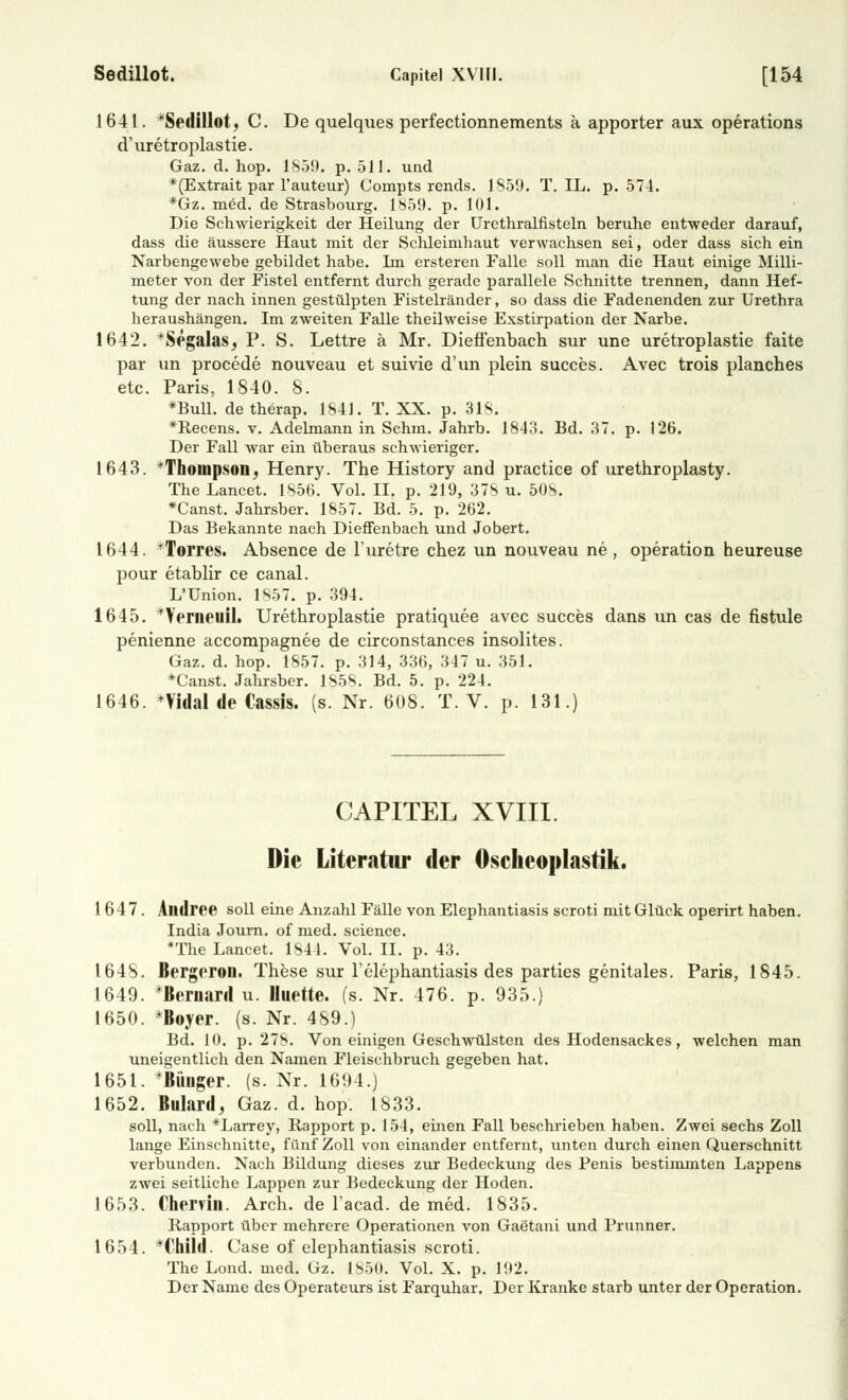 1641. Sedillot, C. De quelques perfectionnements ä apporter aux Operations d'uretroplastie. Gaz. d. hop. 1859. p. 511. und *(Extrait par l'auteur) Compts rends. 1859. T. IL. p. 574. *Gz. med. de Strasbourg. 1859. p. 101. Die Schwierigkeit der Heilung der Urethralfisteln beruhe entweder darauf, dass die äussere Haut mit der Schleimhaut verwachsen sei, oder dass sich ein Narbengewebe gebildet habe. Im ersteren Falle soll man die Haut einige Milli- meter von der Fistel entfernt durch gerade parallele Schnitte trennen, dann Hef- tung der nach innen gestülpten Fistelränder, so dass die Fadenenden zur Urethra heraushängen. Im zweiten Falle theilweise Exstirpation der Narbe. 1642. *Segalas, P. S. Lettre ä Mr. Dieffenbach sur une uretroplastie faite par un procede nouveau et suivie d'un plein succes. Avec trois planches etc. Paris, 1840. 8. *Bull. detherap. 1841. T. XX. p. 318. *Recens. v. Adelmann in Schm. Jahrb. 1843. Bd. 37. p. 126. Der Fall war ein überaus schwieriger. 1643. Thompson, Henry. The History and practice of urethroplasty. The Lancet. 1856. Vol. II. p. 219, 378 u. 508. *Canst. Jahrsber. 1857. Bd. 5. p. 262. Das Bekannte nach Dieffenbach und Jobert. 1644. Torres. Absence de Furetre chez un nouveau ne, Operation heureuse pour etablir ce canal. I/Union. 1857. p. 394. 1645. *Verneuil. Urethroplastie pratiquee avec succes dans un cas de fistule penienne accompagnee de circonstances insolites. Gaz. d. hop. 1857. p. 314, 336, 347 u. 351. *Canst. Jahrsber. 1858. Bd. 5. p. 224. 1646. *VidaI de Cassis. (s. Nr. 608. T. V. p. 131.) CAPITEL XVIII. Die Literatur der Oscheoplastik. 1647. Alldree soll eine Anzahl Fälle von Elephantiasis scroti mit Glück operirt haben. India Journ. of med. science. *The Lancet. 1844. Vol. II. p. 43. 1648. Bergeroll. These sur l'elephantiasis des parties genitales. Paris, 1845. 1649. *Beraard u. Huette. (s. Nr. 476. p. 935.) 1650. *Boyer. (s. Nr. 489.) Bd. 10. p. 278. Von einigen Geschwülsten des Hodensackes, welchen man uneigentlich den Namen Fleischbruch gegeben hat. 1651. ^Billiger, (s. Nr. 1694.) 1652. Billard, Gaz. d. hop. 1833. soll, nach *Larrey, Rapport p. 154, einen Fall beschrieben haben. Zwei sechs Zoll lange Einschnitte, fünf Zoll von einander entfernt, unten durch einen Querschnitt verbunden. Nach Bildung dieses zur Bedeckung des Penis bestimmten Lappens zwei seitliche Lappen zur Bedeckung der Hoden. 1653. Cherrili. Arch. de l'acad. de med. 1835. Rapport über mehrere Operationen von Gaetani und Prunner. 1654. *Child. Case of elephantiasis scroti. The Lond. med. Gz. 1850. Vol. X. p. 192. Der Name des Operateurs ist Farquhar. Der Kranke starb unter der Operation.