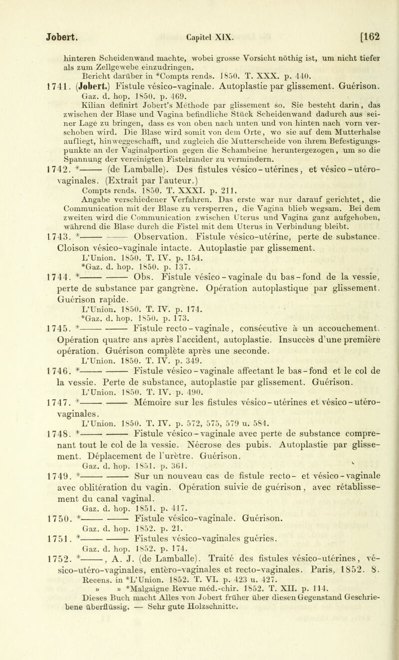 hinteren Scheidenwand machte, wobei grosse Vorsicht nöthig ist, um nicht tiefer als zum Zellgewebe einzudringen. Bericht darüber in *Compts rends. 1850. T. XXX. p. 440. 1741. (Jobert.) Fistule vesico-vaginale. Autoplastie par glissement. Guerison. Gaz. d. hop. 1850. p. 469. Kilian definirt Jobert's Methode par glissement so. Sie besteht darin, das zwischen der Blase und Vagina befindliche Stück Scheidenwand dadurch aus sei- ner Lage zu bringen, dass es von oben nach unten und von hinten nach vom ver- schoben wird. Die Blase wird somit von dem Orte, wo sie auf dem Mutterhalse aufliegt, hinweggeschafft, und zugleich die Mutterscheide von ihrem Befestigungs- punkte an der Vaginalportion gegen die Schambeine heruntergezogen, um so die Spannung der vereinigten Fistelränder zu vermindern. 1742. * (de Lamballe). Des fistules vesico-uterines, et vesico -utero- vaginales. (Extrait par l'auteur.) Compts rends. 1850. T. XXXI. p. 211. Angabe verschiedener Verfahren. Das erste war nur darauf gerichtet, die Communication mit der Blase zu versperren, die Vagina blieb wegsam. Bei dem zweiten wird die Communication zwischen Uterus und Vagina ganz aufgehoben, während die Blase durch die Fistel mit dem Uterus in Verbindung bleibt. 1743. * Observation. Fistule vesico-uterine, perte de substance. Cloison vesico-vaginale intacte. Autoplastie par glissement. L'Union. 1850. T. IV. p. 154. *Gaz. d. hop. 1850. p. 137. 1744. * Obs. Fistule vesico-vaginale du bas-fond de la vessie, perte de substance par gangrene. Operation autoplastique par glissement. Guerison rapide. L'Union. 1850. T. IV. p. 174. *Gaz. d. hop. 1850. p. 173. 1745. * Fistule recto - vaginale, consecutive ä un aecouchement. Operation quatre ans apres l'accident, autoplastie. Insucces d'une premiere Operation. Guerison complete apres une seconde. L'Union. 1850. T. IV. p. 349. 1746. * Fistule vesico-vaginale affeetant le bas-fond et le col de la vessie. Perte de substance, autoplastie par glissement. Guerison. L'Union. 1850. T. IV. p. 490. 1747. * Memoire sur les fistules vesico-uterines et vesico - utero- vaginales. L'Union. 1850. T. IV. p. 572, 575, 579 u. 584. 1748. * Fistule vesico-vaginale avec perte de substance compre- nant tout le col de la vessie. Necrose des pubis. Autoplastie par glisse- ment. Deplacement de l'uretre. Guerison. Gaz. d. hop. 1851. p. 36). 1749. * Sur un nouveau cas de fistule recto- et vesico-vaginale avec obliteration du vagin. Operation suivie de guerison, avec retablisse- ment du canal vaginal. Gaz. d. hop. 1851. p. 417. 17 50. * Fistule vesico-vaginale. Guerison. Gaz. d. hop. 1852. p. 21. 1751. * Fistules vesico-vaginales gueries. Gaz. d. hop. Is52. p. 174. 1752. * , A. J. (de Lamballe). Traite des fistules vesico-uterines, ve- sico-utero-vaginales, entero-vaginales et recto-vaginales. Paris, 1852. 8. Recens. in*L'Union. 1852. T. VI. p. 423 u. 427. » » *Malgaigne Revue m6d.-chir. 1852. T. XLT. p. 114. Dieses Buch macht Alles von Jobert früher über diesen Gegenstand Geschrie- bene überflüssig. — Sehr gute Holzschnitte.