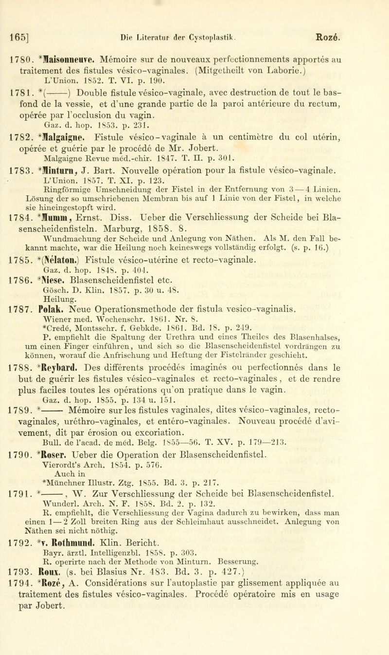 1780. *laisoiuieuve. Memoire sur de nouveaux perfectionnements apportes au traitement des fistules vesico-vaginales. (MitgeLheilt von Laborie.) L'Union. 1852. T. VI. p. 190. 1781. *( ) Double fistule vesico-vaginale, avec destruction de tout le bas- fond de la vessie, et dune grande partie de la paroi anterieure du rectum, operee par Focclusion du vagin. Gaz. d. hop. 1853. p. 231. 1782. *Malgaigne. Fistule vesico-vaginale ä un centimetre du col uterin, operee et guerie par le procede de Mr. Jobert. Malgaigne Revue ined.-ehir. 1S4T. T. II. p. 301. 1783. *Miüturn, J. Bart. Nouvelle Operation pour la fistule vesico-vaginale. L'Union. 1857. T. XI. p. 123. Ringförmige Umschneidung der Fistel in der Entfernung von 3 — 4 Linien. Lösung der so umschriebenen Membran bis auf 1 Linie von der Fistel, in welche sie hineingestopft wird. 1784. Tlimiiii. Ernst. Diss. Ueber die Verschliessung der Scheide bei Bla- senscheidenfisteln. Marburg, 1858. 8. Wundmachung der Scheide und Anlegung von Näthen. Als M. den Fall be- kannt machte, war die Heilung noch keineswegs vollständig erfolgt, (s. p. 16.) 1785. *(Nelaton.) Fistule vesico-uterine et recto-vaginale. Gaz. d. hop. 1S4S. p. 404. 1786. *]>iese. Blasenscheidenfistel etc. Gösch. D. Klin. 1S57. p. 30 u. 48. Heilung. 1787. Polak. Neue Operationsmethode der fistula vesico-vaginalis. Wiener med. Wochenschr. 1801. Nr. 8. *Crede\ Montsschr. f. Gebkde. 1861. Bd. 18. p. 249. P. empfiehlt die Spaltung der Urethra und eines Theiles des Blasenhalses, um einen Finger einführen, und sich so die Blasenscheidenfistel vordrängen zu können, worauf die Anfrischung und Heftung der Fistelländer geschieht. 1788. *Reybard. Des differents procedes imagines ou perfectionnes dans le but de guerir les fistules vesico-vaginales et recto-vaginales , et de rendre plus faciles toutes les Operations qu'on pratique dans le vagin. Gaz. d. hop. 1855. p. 134 u. 151. 1789. * Memoire sur les fistules vaginales, dites vesico-vaginales, recto- vaginales, urethro-vaginales, et entero-vaginales. Nouveau procede d'avi- vement, dit par erosion ou excoriation. BuU. del'acad. de med. Belg. 1855—56. T. XV. p. 179—213. 1790. *Roser. Ueber die Operation der Blasenscheidenfistel. Vierordt's Arch. 1854. p. 576. Auch in *Münchner Illustr. Ztg. 1855. Bd. 3. p. 217. 1791. * , W. Zur Verschliessung der Scheide bei Blasenscheidenfistel. Wunderl. Arch. N. F. 1858. Bd. 2. p. 132. R. empfiehlt, die Verschliessung der Vagina dadurch zu bewirken, dass man einen 1—2 Zoll breiten Ring aus der Schleimhaut ausschneidet. Anlegung von Näthen sei nicht nöthig. 1792. *t. Rothmund. Klin. Bericht. Bayr. ärztl. Intelligenzbl. 1858. p. 303. R. operirte nach der Methode von Minturn. Besserung. 1793. Roux. (s. bei Blasius Nr. 483. Bd. 3. p. 427.) 1794. *R©ze, A. Considerations sur l'autoplastie par glissement appliquee au traitement des fistules vesico-vaginales. Procede operatoire mis en usage par Jobert.