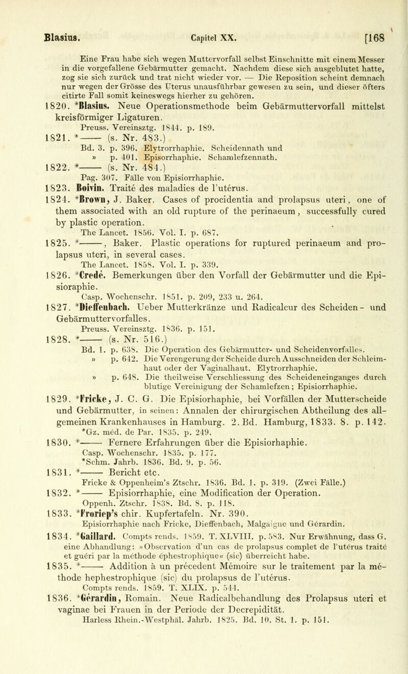 Eine Frau habe sich wegen Muttervorfall selbst Einschnitte mit einem Messer in die vorgefallene Gebärmutter gemacht. Nachdem diese sich ausgeblutet hatte, zog sie sich zurück und trat nicht wieder vor. — Die Reposition scheint demnach nur wegen der Grösse des Uterus unausführbar gewesen zu sein, und dieser öfters citirte Fall somit keineswegs hierher zu gehören. 1820. *Blasius. Neue Operationsmethode beim Gebärmuttervorfall mittelst kreisförmiger Ligaturen. Preuss. Vereinsztg. 1844. p. 189. 1821. * (s. Nr. 483.) Bd. 3. p. 396. Elytrorrhaphie. Scheidennath und » p. 401. Episorrhaphie. Schamlefzennath. 1822. * (s. Nr. 484.) Pag. 307. Fälle von Episiorrhaphie. 1823. Bomn. Traite des maladies de l'uterus. 1S24. *Browil, J. Baker. Cases of procidentia and prolapsus uteri, one of them associated with an old rupture of the perinaeum, successfully cured by plastic Operation. The Lancet. 1856. Vol. I. p. 687. 1825. * , Baker. Plastic Operations for ruptured perinaeum and pro- lapsus uteri, in several cases. The Lancet. 1S58. Vol. I. p. 339. 1826. *Crede. Bemerkungen über den Vorfall der Gebärmutter und die Epi- sioraphie. Casp. Wochenschr. 1851. p. 209, 233 u. 264. 1827. *Dieffeubach. Ueber Mutterkränze und Radicalcur des Scheiden- und Gebärmutter Vorfalles. Preuss. Vereinsztg. 1S36. p. 151. 1828. * (s. Nr. 516.) Bd. 1. p. 638. Die Operation des Gebärmutter- und Scheidenvorfalles. » p. 642. Die Verengerung der Scheide durch Ausschneiden der Schleim- haut oder der Vaginalhaut. Elytrorrhaphie. » p. 648. Die theilweise Verschliessung des Scheideneinganges durch blutige Vereinigung der Schamlefzen ; Episiorrhaphie. 1829. *Fricke, J. C. G. Die Episiorhaphie, bei Vorfällen der Mutterscheide und Gebärmutter, in seinen: Annalen der chirurgischen Abtheilung des all- gemeinen Krankenhauses in Hamburg. 2. Bd. Hamburg, 1833. 8. p. 142. *Gz. med. de Par. 1835. p. 249. 1830. * Fernere Erfahrungen über die Episiorhaphie. Casp. Wochenschr. 1835. p. 177. *Schm. Jahrb. 1836. Bd. 9. p. 56. 1831. * Bericht etc. Fricke & Oppenheim's Ztschr. 1836. Bd. 1. p. 319. (Zwei Fälle.) 1832. * Episiorrhaphie, eine Modification der Operation. Oppenh. Ztschr. 1838, Bd. 8. p. 118. 1833. *Froriep's chir. Kupfertafeln. Nr. 390. Episiorrhaphie nach Fricke, Dieffenbach, Malgaigne und Gerardin. 1834. düilhinl. Compts rends. 1859. T. XLVIII. p.5S3. Nur Erwähnung, dass G. eine Abhandlung: »Observation d'un cas de prolapsus complet de l'uterus traite et gu6ri par la methode ephestrophique« (sie) überreicht habe. 1835. * Addition ä un precedent Memoire sur le traitement par la me- thode hephestrophique (sie) du prolapsus de l'uterus. Compts rends. 1859. T. XLLX. p. 54 1. 1836. *ftprardin, Romain. Neue Radicalbehandlung des Prolapsus uteri et vaginae bei Frauen in der Periode der Decrepidität. Harless Rhein.-Westphäl. Jahrb. 1825. Bd. 10. St. 1. p. 151.