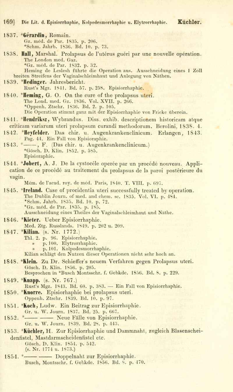 1837. *Görardin, Romain. Gz. m£d. de Par. 1835. p. 206. *Schm. Jahrb. 1836. Bd. 10. p. 73. 1838. Hall, Marshai. Prolapsus de l'uterus gueri par une nouvelle Operation. The London med. Gaz. *Gz. med. de Par. 1S32. p. 32. Heming de Leslesh führte die Operation aus. Ausschneidung eines 1 Zoll breiten Streifens der Vaginalschleimhaut und Anlegung von Näthen. 1839. *Hedinger. Jahresbericht. Rust's Mgz. 1841. Bd. 57. p. 25S. Episiorrhaphie. 1840. Ilrmins, G. O. On the eure of the prolapsus uteri. The Lond. med. Gz. 1S36. Vol. XVII. p. 2(16. *Oppenh. Ztschr. 1836. Bd. 2. p. 105. Die Operation stimmt ganz mit der Episiorrhaphie von Fricke überein. 1841. ileildriksz, Wybrandus. Diss. exhib. descriptionem historicam atque criticam variarum uteri prolapsum curandi methodorum. Berolini, 1838. 4. 1842. *Heyfelder. Das chir. u. Augenkrankenclinicum. Erlangen, 1843. Pag. 44. Ein Fall von Episioraphie. 1843. * , F. (Das chir. u. Augenkrankenclinicum.) *Gösch. D. Elia. 1852. p. 585. Episioraphie. 1844. *J©bert, A. J. De la cystocele operee par un procede nouveau. Appli- cation de ce procede au traitement du prolapsus de la paroi posterieure du vagin. Mem. de l'acad. roy. de med. Paris, 1840. T. VIII. p. 6!I7. 1845. Iroland. Case of proeidentia uteri successfully treated by Operation. The Dublin Journ. of med. and ehem. sc. 1S35. Vol. VI. p. 4SI. *Schm. Jahrb. 1835. Bd. 10. p. 72. *Gz. m6d. de Par. 1S35. p. 185. Ausschneidung eines Theiles der Vaginalschleimhaut und Näthe. 1846. *Rieter. Ueber Episiorrhaphie. Med. Ztg. Russlands. 1849. p. 202 u. 209. 1847. *Kilian. (s. Nr. 1772.) Thl. 2. p. 96. Episiorrhaphie. » p. 100. Elytrorrhaphie. » p. 101. Kolpodesmorrhaphie. Kilian schlägt den Nutzen dieser Operationen nicht sehr hoch an. 1848. *Rlein. Zu Dr. Schieffer's neuem Verfahren gegen Prolapsus uteri. Gösch. D. Klin. 1856. p. 205. Besprochen in *Busch Montsschr. f. Gebkde. 1856. Bd. 8. p. 229. 1849. *Knapp. (s. Nr. 767.) Rust's Mgz. 1843. Bd. 60. p. 383. — Ein Fall von Episiorrhaphie. 1850. *Knorre. Episiorhaphie bei prolapsus uteri. Oppenh. Ztschr. 1839. Bd. 10. p. 97. 1851. *Kochj Ludw. Ein Beitrag zur Episiorrhaphie. Gr. u. W. Journ. 1837. Bd. 25. p. 667. 1852. * Neue Fälle von Episiorrhaphie. Gr. u. W. Journ. [839. Bd. 28. p. 443. 1853. *RÜchler^ H. Zur Episiorrhaphie und Dammnaht, ziigleieh Blasenschei- denfistel, Mastdarmscheidenfistel etc. Gösch. D. Klin. 1S54. p. 542. (s. Nr. 1774 u. 1873.) 1854. * Doppelnaht zur Episiorrhaphie. Busch, Montsschr. f. Gebkde. 1856. Bd. 8. p. 470.