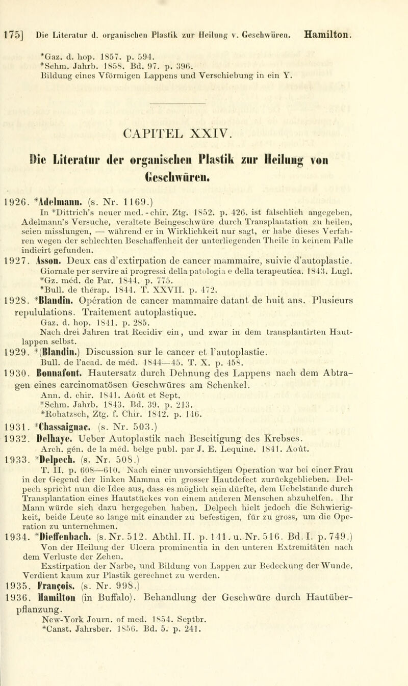 175] Die Literatur d. organischen Plastik zur Heilung v. Geschwüren. Hamilton. *Gaz. d. hop. 1857. p. 591. »Schal. Jahrb. 1858. Jid. 97. p. 396. Bildung eines Vförmigen Lappens und Verschiebung in ein Y. CAPITEL XXIV. Die Literatur der organischen Plastik zur Heilung von Geschwüren. 1926. *Atlelniaim. (s. Nr. 1169.) In *Dittrich's neuer med. - chir. Ztg. 1852. p. 426. ist fälschlich angegeben, Adelmann's Versuche, veraltete Beingeschwüre durch Transplantation zu heilen, seien misslungen, — während er in Wirklichkeit nur sagt, er habe dieses Verfah- ren wegen der schlechten Beschaffenheit der unterliegenden Theile in keinem Falle indicirt gefunden. 1927. Assoo. Deux cas d'extirpation de Cancer mammaire, suivie d'autoplastie. Giornale per servire ai progressi della patologia e della terapeutica. 1843. Lugl. *Gz. m£d. de Par. 1844. p. 775. ♦Bull, de therap. 1844. T. XXVII. p. 472. 1928. Itlamliii. Operation de Cancer mammaire datant de huit ans. Plusieurs repululations. Traitement autoplastique. Gaz. d. hop. 1841. p. 285. Nach drei Jahren trat Recidiv ein, und zwar in dem transplantirten Haut- lappen selbst. 1929. ' Itlamliii.) Discussion sur le Cancer et l'autoplastie. Bull, de l'acad. de med. 1844—45. T. X. p. 45s. 1930. Boimafoilt. Hautersatz durch Dehnung des Lappens nach dem Abtra- gen eines carcinomatösen Geschwüres am Schenkel. Ann. d. chir. 1841. Aoüt et Sept. *Schm. Jahrb. 1843. Bd. 39. p. 213. *Rohatzsch, Ztg. f. Chir. 1842. p. 146. 1931. *Chassaiguac. (s. Nr. 503.) 1932. Delhaye. Ueber Autoplastik nach Beseitigung des Krebses. Arch. g6n. de la med. beige publ. par J. E. Lequine. 1841. Aoüt. 1933. *DeIpech. (s. Nr. 508.) T. II. p. 608—610. Nach einer unvorsichtigen Operation war bei einer Frau in der Gegend der linken Mamma ein grosser Hautdefect zurückgeblieben. Del- pech spricht nun die Idee aus, dass es möglich sein dürfte, dem Uebelstande durch Transplantation eines Hautstückes von einem anderen Menschen abzuhelfen. Ihr Mann würde sich dazu hergegeben haben. Delpech hielt jedoch die Schwierig- keit, beide Leute so lange mit einander zu befestigen, für zu gross, um die Ope- ration zu unternehmen. 1934. *Dieffeiibach. (s. Nr. 512. Abthl.II. p. 141. u. Nr. 516. Bd.I. p.749.) Von der Heilung der Ulcera prominentia in den unteren Extremitäten nach dem Verluste der Zehen. Exstirpation der Narbe, und Bildung von Lappen zur Bedeckung der Wunde. Verdient kaum zur Plastik gerechnet zu werden. 1935. Fraucois. (s. Nr. 998.) 1936. Hamilton (in Buffalo). Behandlung der Geschwüre durch Hautüber- pflanzung. New-York Journ. of med. 1854. Septbr. *Canst. Jahrsber. 1856. Bd. 5. p. 241.