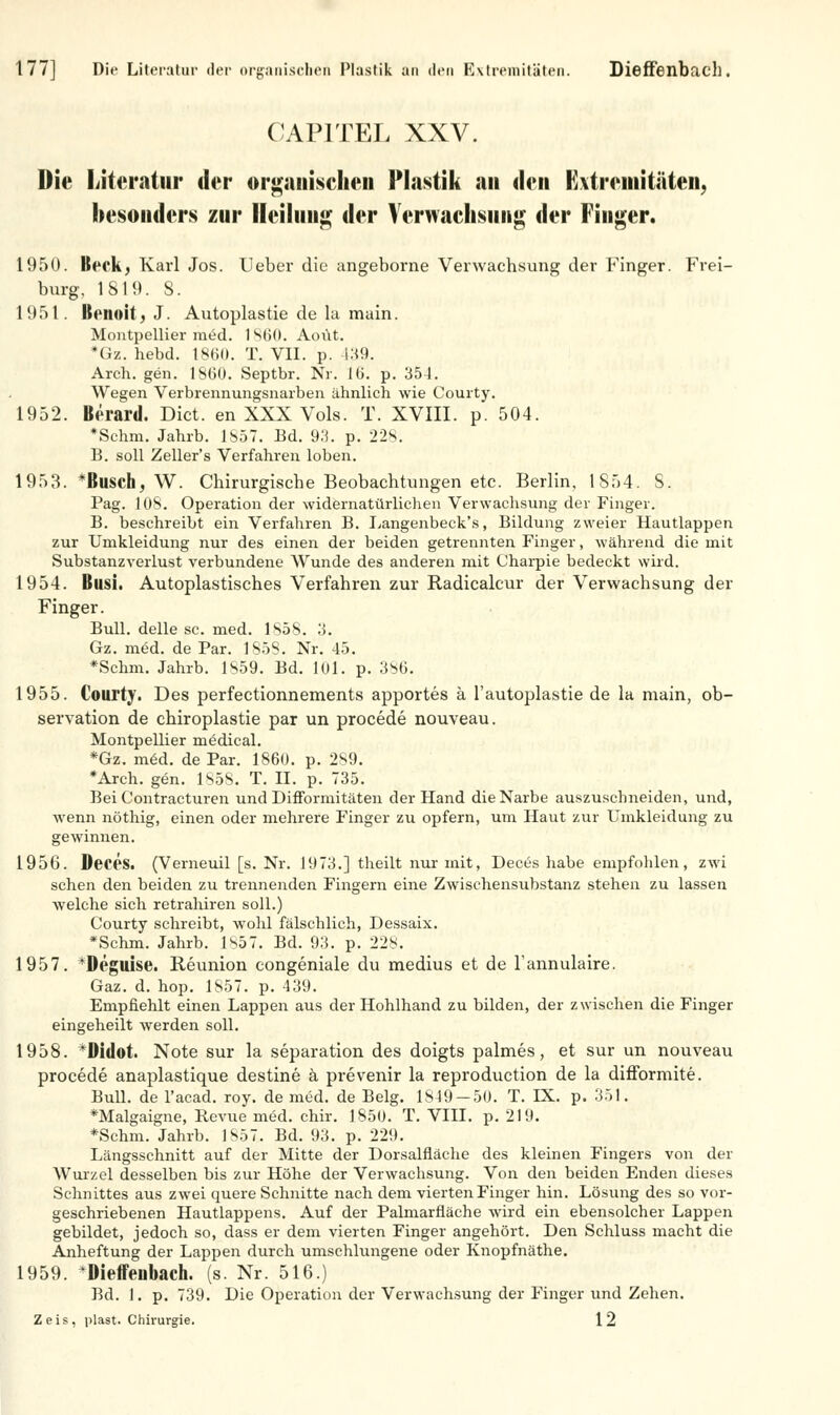 177] Die Literatur der organischen Plastik an den Extremitäten. Dieffenbach. 0 API TEL XXV. Die Literatur der orgaiiisehen Plastik an den Extremitäten, besonders zur Heilung; der Verwachsung der Finger. 1950. Beck; Karl Jos. Ueber die angeborne Verwachsung der Finger. Frei- burg, 1819. S. 1951. Bertnil . J. Autoplastie de la main. Montpellier med. 1860. Aoüt. #Gz. hebd. 18611. T. VII. p. 439. Arch. gen. 18(30. Septbr. Nr. i(>. p. 351. Wegen Verbrennungsnarben ähnlich wie Courty. 1952. Berard. Dict. en XXX Vols. T. XVIII. p. 504. *Schm. Jahrb. 1857. Ed. 93. p. 228. B. soll Zeller's Verfahren loben. 1953. *Busch, W. Chirurgische Beobachtungen etc. Berlin, 1S54. S. Pag. 10S. Operation der widernatürlichen Verwachsung der Finger. B. beschreibt ein Verfahren B. Langenbeck's, Bildung zweier Hautlappen zur Umkleidung nur des einen der beiden getrennten Finger, während die mit Substanzverlust verbundene Wunde des anderen mit Charpie bedeckt wird. 1954. Busi. Autoplastisches Verfahren zur Radicalcur der Verwachsung der Finger. Bull, delle sc. med. 1858. 3. Gz. med. de Par. 1S5S. Nr. 45. *Schm. Jahrb. 1S59. Bd. 101. p. 3s0. 1955. Courty. Des perfectionnements apportes ä l'autoplastie de la main, Ob- servation de chiroplastie par un procede nouveau. Montpellier medical. *Gz. mid. de Par. 1860. p. 289. *Arch. gen. 185S. T. II. p. 735. Bei Contracturen und Difformitäten der Hand die Narbe auszuschneiden, und, wenn nöthig, einen oder mehrere Finger zu opfern, um Haut zur Umkleidung zu gewinnen. 1956. DeceS. (Verneuil [s. Nr. 1973.] theilt nur mit, Dect>s habe empfohlen, zwi sehen den beiden zu trennenden Fingern eine Zwischensubstanz stehen zu lassen welche sich retrahiren soll.) Courty schreibt, wohl fälschlich, Dessaix. *Schm. Jahrb. Is57. Bd. 93. p. 228. 1957. *Deguise. Reunion congeniale du medius et de l'annulaire. Gaz. d. hop. 1857. p. 439. Empfiehlt einen Lappen aus der Hohlhand zu bilden, der zwischen die Finger eingeheilt werden soll. 1958. IMdot. Note sur la Separation des doigts palmes, et sur un nouveau procede anaplastique destine ä prevenir la reproduetion de la difformite. Bull, de l'acad. roy. de med. de Belg. 1849-50. T. LX. p. 351. »Malgaigne, Bevue med. chir. 1850. T. VIII. p. 219. *Schm. Jahrb. 1857. Bd. 93. p. 229. Längsschnitt auf der Mitte der Dorsalfläche des kleinen Fingers von der Wurzel desselben bis zur Höhe der Verwachsung. Von den beiden Enden dieses Schnittes aus zwei quere Schnitte nach dem vierten Finger hin. Lösung des so vor- geschriebenen Hautlappens. Auf der Palmarfläche wird ein ebensolcher Lappen gebildet, jedoch so, dass er dem vierten Finger angehört. Den Schluss macht die Anheftung der Lappen durch umschlungene oder Knopfnäthe. 1959. Dieffeubach. (s. Nr. 516.) Bd. 1. p. 739. Die Operation der Verwachsung der Finger und Zehen. Zeis, plast. Chirurgie. 12