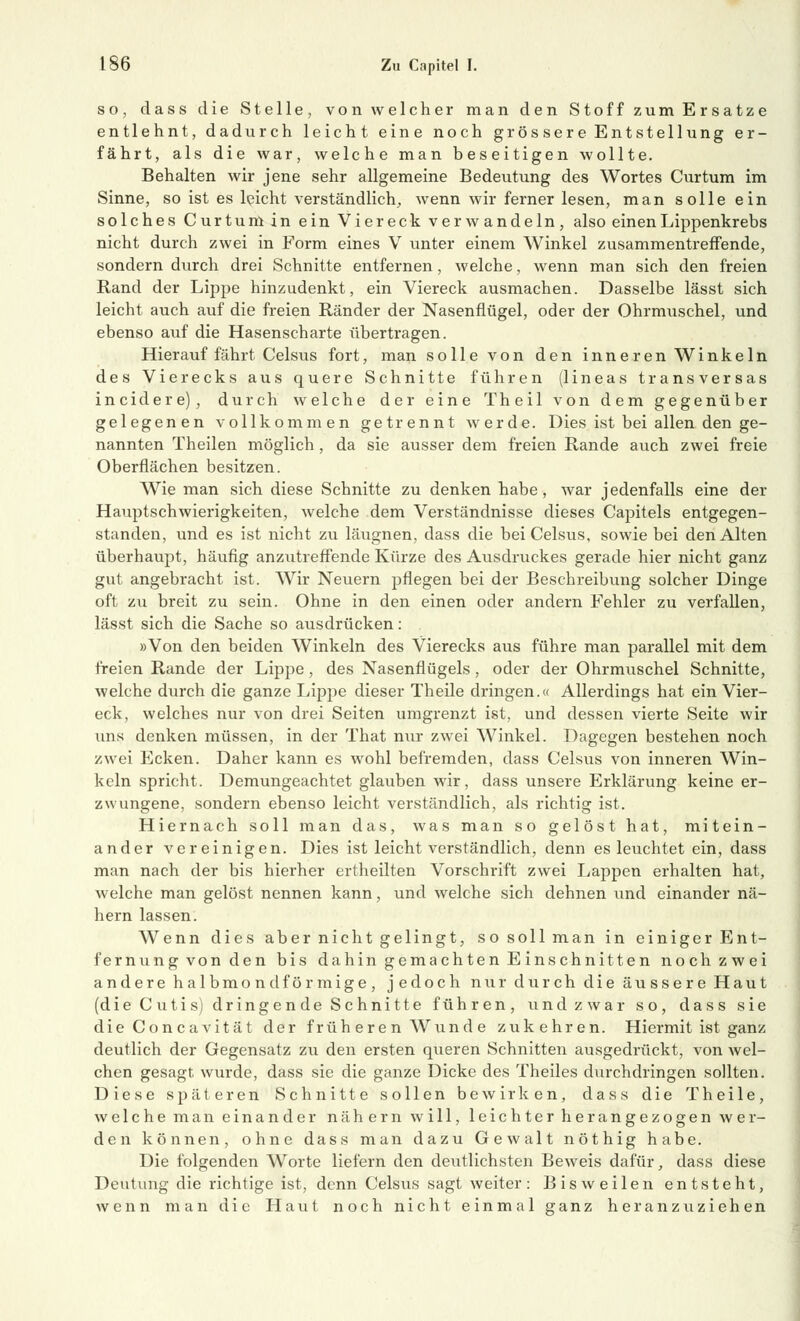 so, dass die Stelle, von welcher man den Stoff zum Ersätze entlehnt, dadurch leicht eine noch gros sere Entstellung er- fährt, als die war, welche man beseitigen wollte. Behalten wir jene sehr allgemeine Bedeutung des Wortes Curtum im Sinne, so ist es leicht verständlich, wenn wir ferner lesen, man solle ein solches Curtum in ein Viereck verwandeln, also einen Lippenkrebs nicht durch zwei in Form eines V unter einem Winkel zusammentreffende, sondern durch drei Schnitte entfernen, welche, wenn man sich den freien Rand der Lippe hinzudenkt, ein Viereck ausmachen. Dasselbe lässt sich leicht auch auf die freien Ränder der Nasenflügel, oder der Ohrmuschel, und ebenso auf die Hasenscharte übertragen. Hierauf fährt Celsus fort, man solle von den inneren Winkeln des Vierecks aus quere Schnitte führen (lineas transversas incidere), durch welche der eine Theil von dem gegenüber gelegenen vollkommen getrennt werde. Dies ist bei allen den ge- nannten Theilen möglich, da sie ausser dem freien Rande auch zwei freie Oberflächen besitzen. Wie man sich diese Schnitte zu denken habe, war jedenfalls eine der Hauptschwierigkeiten, welche dem Verständnisse dieses Capitels entgegen- standen, und es ist nicht zu läugnen, dass die bei Celsus, sowie bei den Alten überhaupt, häufig anzutreffende Kürze des Ausdruckes gerade hier nicht ganz gut angebracht ist. Wir Neuern pflegen bei der Beschreibung solcher Dinge oft zu breit zu sein. Ohne in den einen oder andern Fehler zu verfallen, lässt sich die Sache so ausdrücken: »Von den beiden Winkeln des Vierecks aus führe man parallel mit dem freien Rande der Lippe, des Nasenflügels, oder der Ohrmuschel Schnitte, welche durch die ganze Lippe dieser Theile dringen.« Allerdings hat ein Vier- eck, welches nur von drei Seiten umgrenzt ist, und dessen vierte Seite wir uns denken müssen, in der That nur zwei Winkel. Dagegen bestehen noch zwei Ecken. Daher kann es wohl befremden, dass Celsus von inneren Win- keln spricht. Demungeachtet glauben wir, dass unsere Erklärung keine er- zwungene, sondern ebenso leicht verständlich, als richtig ist. Hiernach soll man das, was man so gelöst hat, mitein- ander vereinigen. Dies ist leicht verständlich, denn es leuchtet ein, dass man nach der bis hierher ertheilten Vorschrift zwei Lappen erhalten hat, welche man gelöst nennen kann, und welche sich dehnen und einander nä- hern lassen. Wenn dies aber nicht gelingt, so soll man in einiger Ent- fernung von den bis dahin gemachten Einschnitten noch zwei andere halbmondförmige, jedoch nur durch die äussere Haut (die Cutis) dringende Schnitte führen, und zwar so, dass sie dieConcavität der früh eren Wunde zukehren. Hiermit ist ganz deutlich der Gegensatz zu den ersten queren Schnitten ausgedrückt, von wel- chen gesagt wurde, dass sie die ganze Dicke des Theiles durchdringen sollten. Diese späteren Schnitte sollen bewirken, dass die Theile, welche man einander nähern will, leichter herangezogen wer- den können, ohne dass man dazu Gewalt nöthig habe. Die folgenden Worte liefern den deutlichsten Beweis dafür, dass diese Deutung die richtige ist, denn Celsus sagt weiter: Bisweilen entsteht, wenn man die Haut noch nicht einmal ganz heranzuziehen