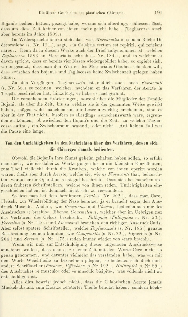 Bojani's bedient hätten, gezeigt habe, woraus sich allerdings schliessen lässt, dass um diese Zeit keiner von ihnen mehr gelebt habe. (Tagliacozza starb aber bereits im Jahre 1599.) Im Widerspruche hierzu steht das, was Mercurialis in seinem Buche De decoratione (s. Nr. 121.), sagt, »in Calabria certum est repiriri, qui reficiant nares«. Denn da in diesem Werke auch der Brief aufgenommen ist, welchen Tagliacozza 1583 an Mercurialis schrieb (s. Nr. 184.),, und in welchem er davon spricht, dass er bereits vier Nasen wiedergcbildet habe, so ergiebt sich, vorausgesetzt, dass man den Worten des Mercurialis Glauben schenken will, dass /.wischen den Bojani's und Tagliacozza keine Zwischenzeit gelegen haben könne. Zu den Vorgängern Tagliacozza's ist endlich auch noch Fioravanti (s. Nr. 50.) zu rechnen, welcher, nachdem er das Verfahren der Aerzte in Tropäa beschrieben hat, hinzufügt, er habe es nachgeahmt. Die vorstehenden Erörterungen, sowohl über die Mitglieder der Familie Bojani, als über die Zeit, bis zu welcher sie in der genannten Weise gewirkt haben, mögen wohl manchem unserer Leser unwichtig erscheinen, sind es aber in der That nicht, insofern es allerdings wünschenswert!) wäre, ergrün- den zu können, ob zwischen den Bojani's und der Zeit, zu welcher Taglia- cozza auftrat, ein Zwischenraum bestand, oder nicht. Auf keinen Fall war die Pause eine lange. Von den Unrichtigkeiten in den Nachrichten über ilas Verfahren, dessen sich die Chirurgen damals bedienten. Obwohl die Bojani's ihre Kunst geheim gehalten haben sollen, so erfuhr man doch, wie sie dabei zu Werke gingen bis in die kleinsten Einzelheiten, zum Theil vielleicht durch die Kranken, welche von ihnen operirt worden waren, theils aber durch Aerzte, welche sie, wie es Fioravanti that, belausch- ten, worauf er die Operation recht gut beschrieb. Dass sich bei manchen an- deren früheren Schriftstellern, welche von ihnen reden, Unrichtigkeiten ein- geschlichen haben, ist demnach nicht sehr zu verwundern. So liest man bei dein berühmten Vesal (s. Nr. 202.), dass man Caro, Fleisch, zur Wiederbildung der Nase benutze, ja er braucht sogar den Aus- druck Musculi. Andere, wie Benedictus und Chacon, bedienen sich nur des Ausdruckes »e brachio«. Ebenso Gourmelenus, welcher aber im Uebrigen nur das Verfahren des Celsus beschreibt. Falloppia [Falhppius s. Nr. 53.), Peccettius (s. Nr. 140.) und Fioravanti brauchen den richtigen Ausdruck Cutis. Aber selbst spätere Schriftsteller, welche Tagliacozza's (s. Nr. 185.) genaue Beschreibung kennen konnten, wie Campanella (s. Nr. 22.), Vigierius (s.Nr. 204.) und Servius (s. Nr. 175.) reden immer wieder von »caro brachii«. Wenn wir nun zur Entschuldigung dieser ungenauen Ausdrucksweise annehmen wollen, dass man es zu jener Zeit mit dem Worte Caro nicht so genau genommen, und darunter vielmehr das verstanden habe, was wir mit dem Worte Weichtheile zu bezeichnen pflegen, so bedienen sich doch noch andere Schriftsteller [Paraeus, Uffenbach [s.Nr. 192.], Holtzapfel [s.Nr.89.]) des Ausdruckes »e musculo« oder »e musculo bicipite«, was vollends nicht zu entschuldigen ist. Alles dies beweist jedoch nicht, dass die Calabrischen Aerzte jemals Muskelsubstanz zum Ersätze zerstörter Theile benutzt haben, sondern hoch-