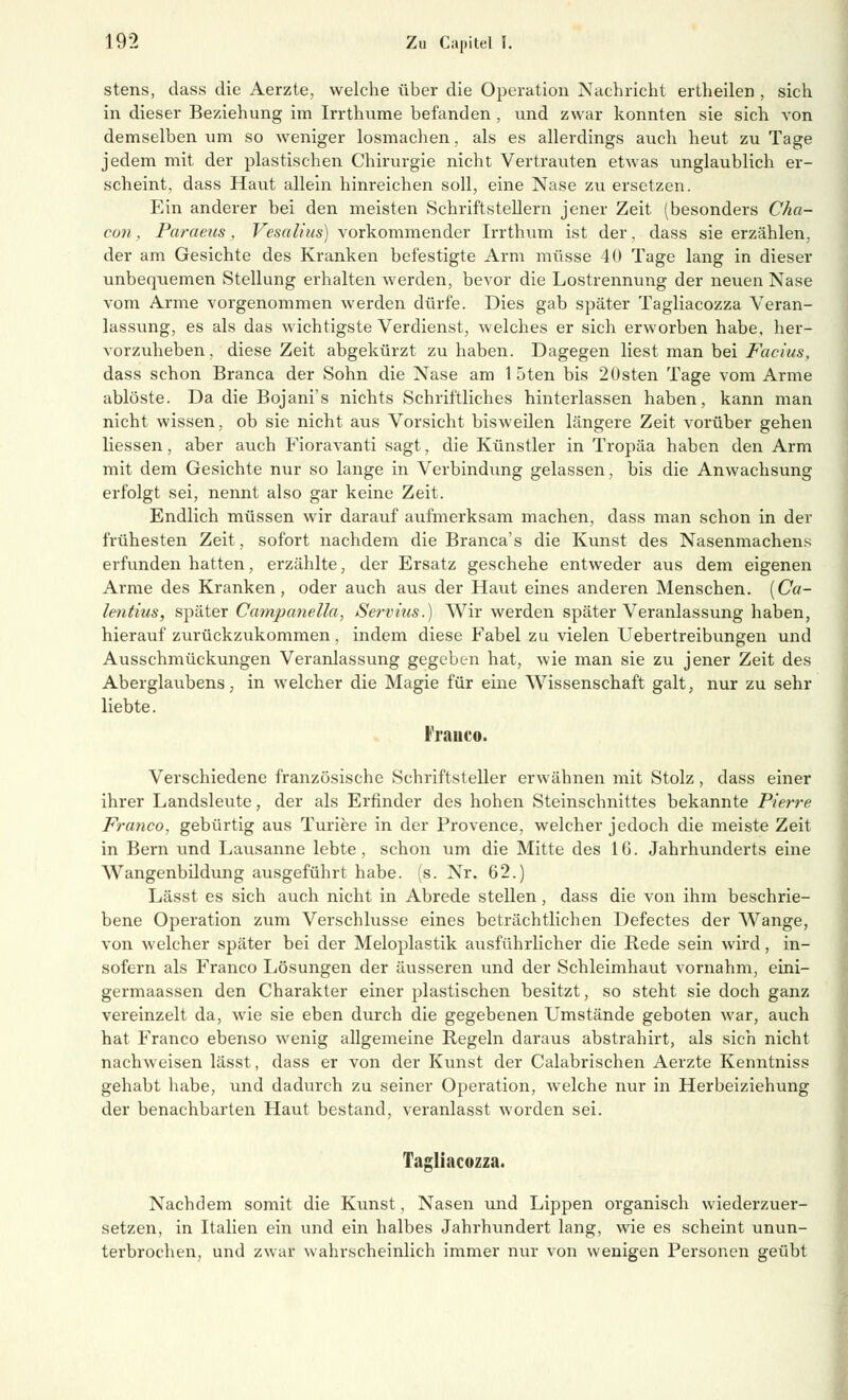 stens, dass die Aerzte, welche über die Operation Nachricht ertheilen , sich in dieser Beziehung im Irrthume befanden , und zwar konnten sie sich von demselben um so weniger losmachen, als es allerdings auch heut zu Tage jedem mit der plastischen Chirurgie nicht Vertrauten etwas unglaublich er- scheint, dass Haut allein hinreichen soll, eine Nase zu ersetzen. Ein anderer bei den meisten Schriftstellern jener Zeit (besonders Cha- cun, Paraeus , Vesalius) vorkommender Irrthum ist der, dass sie erzählen, der am Gesichte des Kranken befestigte Arm müsse 40 Tage lang in dieser unbequemen Stellung erhalten werden, bevor die Lostrennung der neuen Nase vom Arme vorgenommen werden dürfe. Dies gab später Tagliacozza Veran- lassung, es als das wichtigste Verdienst, welches er sich erworben habe, her- vorzuheben, diese Zeit abgekürzt zu haben. Dagegen liest man bei Facius, dass schon Branca der Sohn die Nase am 1 5ten bis 2Osten Tage vom Arme ablöste. Da die Bojani's nichts Schriftliches hinterlassen haben, kann man nicht wissen, ob sie nicht aus Vorsicht bisweilen längere Zeit vorüber gehen Hessen, aber auch Fioravanti sagt, die Künstler in Tropäa haben den Arm mit dem Gesichte mir so lange in Verbindung gelassen, bis die Anwachsung erfolgt sei, nennt also gar keine Zeit. Endlich müssen wir darauf aufmerksam machen, dass man schon in der frühesten Zeit, sofort nachdem die Branca's die Kunst des Nasenmachens erfunden hatten, erzählte, der Ersatz geschehe entweder aus dem eigenen Arme des Kranken, oder auch aus der Haut eines anderen Menschen. (Ca- lentius, später Campanella, Servius.) Wir werden später Veranlassung haben, hierauf zurückzukommen, indem diese Fabel zu vielen Uebertreibungen und Ausschmückungen Veranlassung gegeben hat, wie man sie zu jener Zeit des Aberglaubens, in welcher die Magie für eine Wissenschaft galt, nur zu sehr liebte. Franco. Verschiedene französische Schriftsteller erwähnen mit Stolz , dass einer ihrer Landsleute, der als Erfinder des hohen Steinschnittes bekannte Pierre Franco, gebürtig aus Turiere in der Provence, welcher jedoch die meiste Zeit in Bern und Lausanne lebte, schon um die Mitte des 16. Jahrhunderts eine Wangenbildung ausgeführt habe. (s. Nr. 62.) Lässt es sich auch nicht in Abrede stellen, dass die von ihm beschrie- bene Operation zum Verschlusse eines beträchtlichen Defectes der Wange, von welcher später bei der Meloplastik ausführlicher die Rede sein wird, in- sofern als Franco Lösungen der äusseren und der Schleimhaut vornahm, eini- germaassen den Charakter einer plastischen besitzt, so steht sie doch ganz vereinzelt da, wie sie eben durch die gegebenen Umstände geboten war, auch hat Franco ebenso wenig allgemeine Regeln daraus abstrahirt, als sich nicht nachweisen lässt, dass er von der Kunst der Calabrischen Aerzte Kenntniss gehabt habe, und dadurch zu seiner Operation, welche nur in Herbeiziehung der benachbarten Haut bestand, veranlasst worden sei. Tagliacozza. Nachdem somit die Kunst, Nasen und Lippen organisch wiederzuer- setzen, in Italien ein und ein halbes Jahrhundert lang, wie es scheint unun- terbrochen, und zwar wahrscheinlich immer nur von wenigen Personen geübt