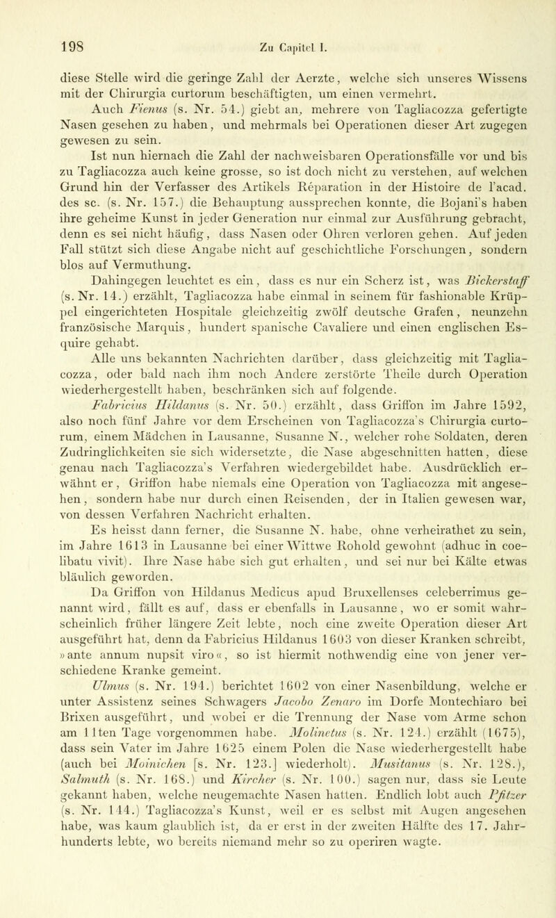 diese Stelle wird die geringe Zahl der Aerzte, welche sich unseres Wissens mit der Chirurgia curtorum beschäftigten, um einen vermehrt. Auch Fienus (s. Nr. 54.) giebt an, mehrere von Tagliacozza gefertigte Nasen gesehen zu haben, und mehrmals bei Operationen dieser Art zugegen gewesen zu sein. Ist nun hiernach die Zahl der nachweisbaren Operationsfälle vor und bis zu Tagliacozza auch keine grosse, so ist doch nicht zu verstehen, auf welchen Grund hin der Verfasser des Artikels Reparation in der Histoire de l'acad. des sc. (s. Nr. 157.) die Behauptung aussprechen konnte, die Bojani's haben ihre geheime Kunst in jeder Generation nur einmal zur Ausführung gebracht, denn es sei nicht häufig, dass Nasen oder Ohren verloren gehen. Auf jeden Fall stützt sich diese Angabe nicht auf geschichtliche Forschungen, sondern blos auf Vermuthung. Dahingegen leuchtet es ein, dass es nur ein Scherz ist, was Bickcrstaff (s.Nr. 14.) erzählt, Tagliacozza habe einmal in seinem für fashionable Krüp- pel eingerichteten Hospitale gleichzeitig zwölf deutsche Grafen, neunzehn französische Marquis, hundert spanische Cavaliere und einen englischen Es- quire gehabt. Alle uns bekannten Nachrichten darüber, dass gleichzeitig mit Taglia- cozza, oder bald nach ihm noch Andere zerstörte Theile durch Operation wiederhergestellt haben, beschränken sich auf folgende. Fabricius Hildanus (s. Nr. 50.) erzählt, dass GrifTon im Jahre 1592, also noch fünf Jahre vor dem Erscheinen von Tagliacozza's Chirurgia curto- rum, einem Mädchen in Lausanne, Susanne N., welcher rohe Soldaten, deren Zudringlichkeiten sie sich widersetzte, die Nase abgeschnitten hatten, diese genau nach Tagliacozza's Verfahren wiedergebildet habe. Ausdrücklich er- wähnt er, Griffon habe niemals eine Operation von Tagliacozza mit angese- hen, sondern habe nur durch einen Reisenden, der in Italien gewesen war, von dessen Verfahren Nachricht erhalten. Es heisst dann ferner, die Susanne N. habe, ohne verheirathet zu sein, im Jahre 1613 in Lausanne bei einer Wittwe Rohold gewohnt (adhuc in coe- libatu vivit). Ihre Nase habe sich gut erhalten, und sei nur bei Kälte etwas bläulich geworden. Da Griffon von Hildanus Medicus apud Bruxellenses celeberrimus ge- nannt wird, fällt es auf, dass er ebenfalls in Lausanne , wo er somit wahr- scheinlich früher längere Zeit lebte, noch eine zweite Operation dieser Art ausgeführt hat, denn da Fabricius Hildanus 1603 von dieser Kranken schreibt, »ante annum nupsit viro«, so ist hiermit nothwendig eine von jener ver- schiedene Kranke gemeint. Ulmus (s. Nr. 194.) berichtet 1602 von einer Nasenbildung, welche er unter Assistenz seines Schwagers Jacobo Zenaro im Dorfe Montechiaro bei Brixen ausgeführt, und wobei er die Trennung der Nase vom Arme schon am llten Tage vorgenommen habe. Molinctus (s. Nr. 124.) erzählt (1675), dass sein Vater im Jahre 1625 einem Polen die Nase wiederhergestellt habe (auch bei Moinichen [s. Nr. 123.J wiederholt). Musitcmus (s. Nr. 128.), Salmuth (s. Nr. 168.) und Kircher (s. Nr. 100.) sagen nur, dass sie Leute gekannt haben, welche neugemachte Nasen hatten. Endlich lobt auch Fßtzer (s. Nr. 144.) Tagliacozza's Kunst, weil er es selbst mit Augen angesehen habe, was kaum glaublich ist, da er erst in der zweiten Hälfte des 17. Jahr- hunderts lebte, wo bereits niemand mehr so zu operiren wagte.