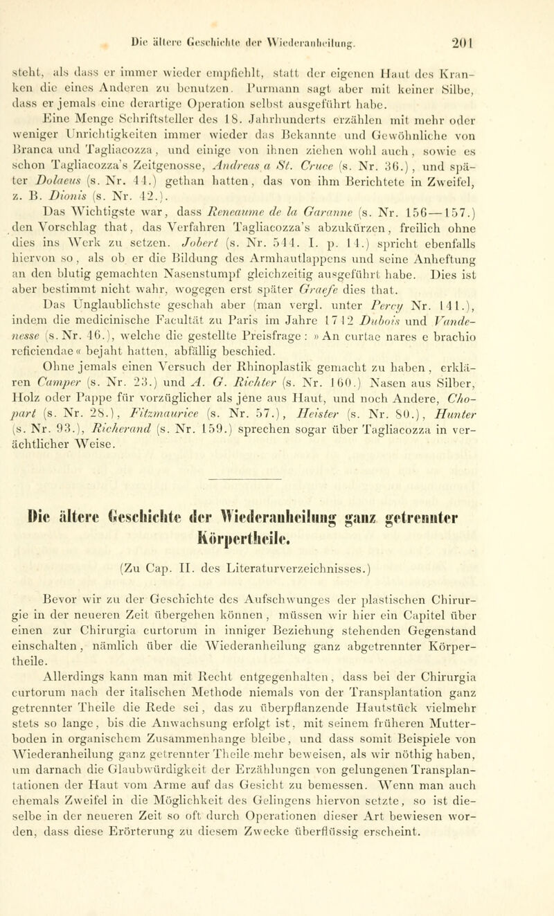 steht, als dass er immer wieder empfiehlt, Statt der eigenen Haut des Kran- ken die eines Anderen zu benutzen. Purmann sagt aber mit keiner Silbe, dass er jemals eine derartige Operation selbst ausgeführt habe. Eine Menge Schriftsteller des 18. Jahrhunderts erzählen mit mehr oder weniger Unrichtigkeiten immer wieder das Bekannte und Gewöhnliche von Branca und Tagliacozza , und einige von ihnen ziehen wohl auch , sowie es schon Tagliacozza's Zeitgenosse, Andreas a St. Cruce (s. Nr. 36.) , und spä- ter Dolaeus (s. Nr. 44.) gethan hatten, das von ihm Berichtete in Zweifel, z. B. Dionis (s. Nr. 42.). Das Wichtigste war, dass Rencamne de la Garanne (s. Nr. 15G—157.) den Vorschlag that, das Verfahren Tagliacozza's abzukürzen, freilich ohne dies ins Werk zu setzen. Jabert (s. Nr. 541. I. p. 11.) spricht ebenfalls hiervon so , als ob er die Bildung des Armhautlappens und seine Anheftung an den blutig gemachten Nasenstumpf gleichzeitig ausgeführt habe. Dies ist aber bestimmt nicht wahr, wogegen erst später Graefe dies that. Das Unglaublichste geschah aber (man vergl. unter Percy Nr. Uli.), indem die medicinische Facultät zu Paris im Jahre 17 12 Dubais und Vande- nesse (s.Nr. 46.), welche die gestellte Preisfrage: »An curtae nares e brachio reficiendae« bejaht hatten, abfällig beschied. Ohne jemals einen Versuch der Rhinoplastik gemacht zu haben , erklä- ren Camper (s. Nr. 23.) und A. G. Richter (s. Nr. 160.) Nasen aus Silber, Holz oder Pappe für vorzüglicher als jene aus Haut, und noch Andere, Cho- part (s. Nr. 2S.), Fitzmaurice (s. Nr. 57.), Heister (s. Nr. SO.), Hunter (s. Nr. 93.), Richerand (s. Nr. 159.) sprechen sogar über Tagliacozza in ver- ächtlicher Weise. Die ältere Geschichte der Wiederanheilung ganz getrennter Körnerthcilc. (Zu Cap. II. des Literaturverzeichnisses.) Bevor wir zu der Geschichte des Aufschwunges der plastischen Chirur- gie in der neueren Zeit übergehen können, müssen wir hier ein Capitel über einen zur Chirurgia curtorum in inniger Beziehung stehenden Gegenstand einschalten, nämlich über die Wiederanheilung ganz abgetrennter Körper- theile. Allerdings kann man mit Recht entgegenhalten, dass bei der Chirurgia curtorum nach der italischen Methode niemals von der Transplantation ganz getrennter Theile die Rede sei, das zu überpflanzende Hautstück vielmehr stets so lange, bis die Anwachsung erfolgt ist, mit seinem früheren Mutter- boden in organischem Zusammenhange bleibe, und dass somit Beispiele von Wiederanheilung ganz getrennter Theile mehr beweisen, als wir nöthig haben, um darnach die Glaubwürdigkeit der Erzählungen von gelungenen Transplan- tationen der Haut vom Arme auf das Gesicht zu bemessen. Wenn man auch ehemals Zweifel in die Möglichkeit des Gelingens hiervon setzte, so ist die- selbe in der neueren Zeit so oft durch Operationen dieser Art bewiesen wor- den, dass diese Erörterung zu diesem Zwecke überflüssig erscheint.