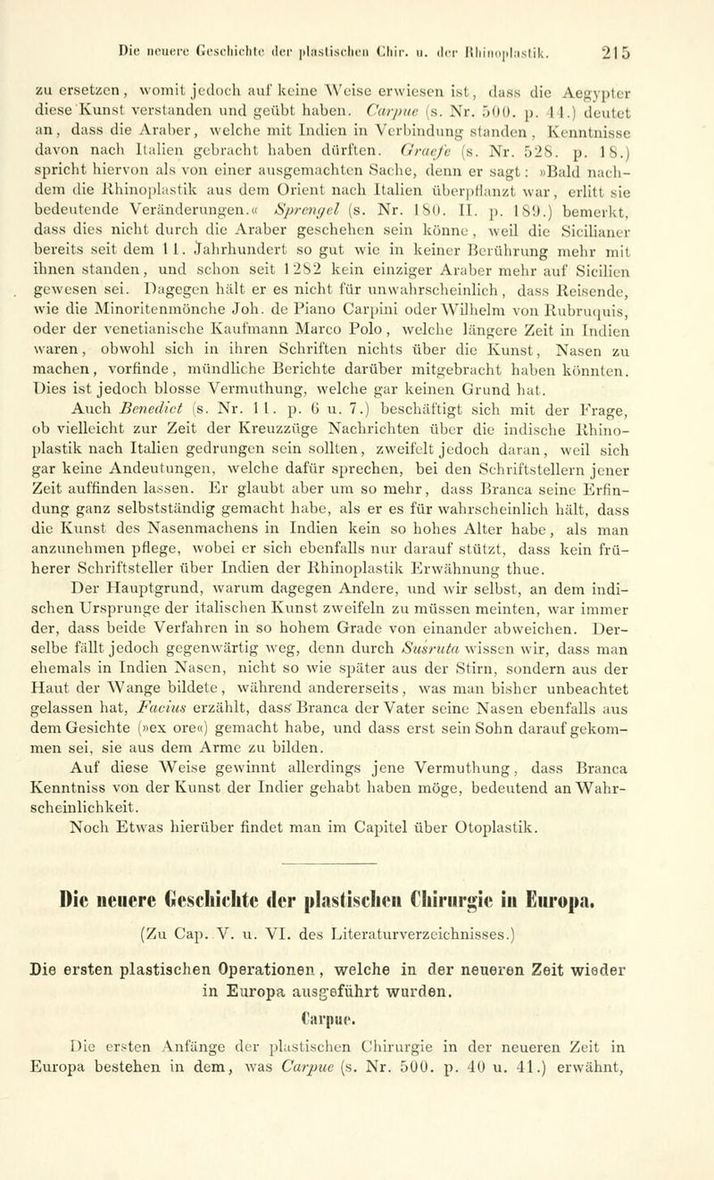 zu ersetzen, womit jedoch auf keine Weise erwiesen ist, dass die Aegypter diese Kunst verslanden und geübt haben. Carpue (s. Nr. 500. p. 1 I.) deutet an, dass die Araber, welche mit Indien in Verbindung standen . Kenntnisse davon nacli Italien gebracht haben dürften. Graefe (s. Nr. 52S. p. 18.) spricht hiervon als von einer ausgemachten Sache, denn er sagt: »Bald nach- dem die Rhinoplastik aus dem Orient nach Italien überpflanzt war, erlitt sie bedeutende Veränderungen.« Sprengel (s. Nr. 180. IL p. L89.) bemerkt, dass dies nicht durch die Araber geschehen sein könne , weil die Sicilianer bereits seit dem 11. Jahrhundert so gut wie in keiner Berührung mehr mit ihnen standen, und schon seit 12S2 kein einziger Araber mehr auf Sicilien gewesen sei. Dagegen hält er es nicht für unwahrscheinlich , dass Reisende, wie die Minoritenmönche Job. de Piano Carpini oder Wilhelm von Rubruquis, oder der venetianische Kaufmann Marco Polo, welche längere Zeit in Indien waren, obwohl sich in ihren Schriften nichts über die Kunst, Nasen zu machen, vorfinde, mündliche Berichte darüber mitgebracht haben könnten. Dies ist jedoch blosse Vermuthung, welche gar keinen Grund hat. Auch Benedict (s. Nr. 11. p. ü u. 7.) beschäftigt sich mit der Frage, ob vielleicht zur Zeit der Kreuzzüge Nachrichten über die indische Rhino- plastik nach Italien gedrungen sein sollten, zweifelt jedoch daran, weil sich gar keine Andeutungen, welche dafür sprechen, bei den Schriftstellern jener Zeit auffinden lassen. Er glaubt aber um so mehr, dass Branca seine Erfin- dung ganz selbstständig gemacht habe, als er es für wahrscheinlich hält, dass die Kunst des Nasenmachens in Indien kein so hohes Alter habe, als man anzunehmen pflege, wobei er sich ebenfalls nur darauf stützt, dass kein frü- herer Schriftsteller über Indien der Rhinoplastik Erwähnung thue. Der Hauptgrund, warum dagegen Andere, und wir selbst, an dem indi- schen Ursprünge der italischen Kunst zweifeln zu müssen meinten, war immer der, dass beide Verfahren in so hohem Grade von einander abweichen. Der- selbe fällt jedoch gegenwärtig weg, denn durch Susruta wissen wir, dass man ehemals in Indien Nasen, nicht so wie später aus der Stirn, sondern aus der Haut der Wange bildete, während andererseits, was man bisher unbeachtet gelassen hat, Facius erzählt, dass Branca der Vater seine Nasen ebenfalls aus dem Gesichte (»ex ore«) gemacht habe, und dass erst sein Sohn darauf gekom- men sei, sie aus dem Arme zu bilden. Auf diese Weise gewinnt allerdings jene Vermuthung, dass Branca Kenntniss von der Kunst der Indier gehabt haben möge, bedeutend an Wahr- scheinlichkeit. Noch Etwas hierüber findet man im Capitel über Otoplastik. Die neuere Geschichte der plastischen Chirurgie in Europa. (Zu Cap. V. u. VI. des Literaturverzeichnisses.) Die ersten plastischen Operationen, welche in der neueren Zeit wieder in Europa ausgeführt wurden. Carpue. Die ersten Anfänge der plastischen Chirurgie in der neueren Zeit in Europa bestehen in dem, was Carpue (s. Nr. 500. p. 40 u. 41.) erwähnt,