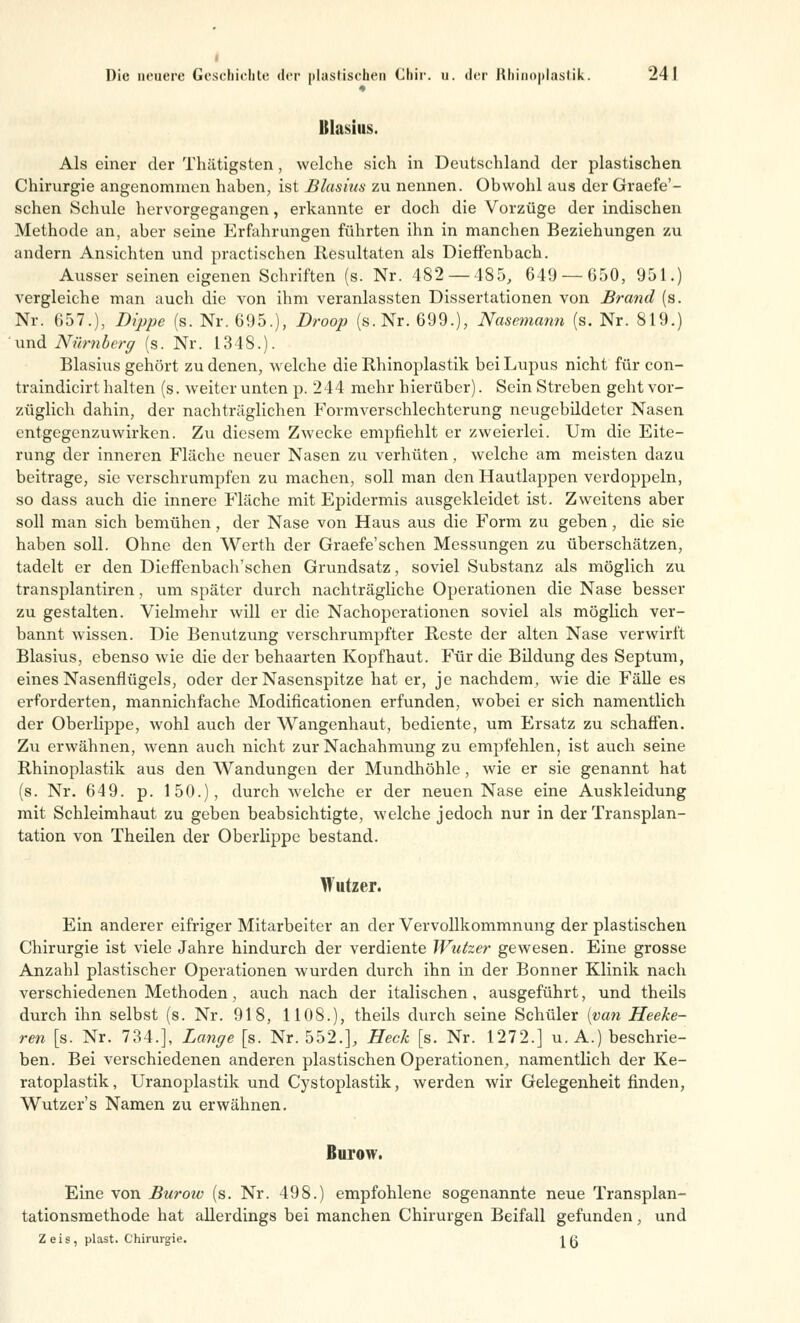 Blasius. Als einer der Thätigsten, welche sich in Deutschland der plastischen Chirurgie angenommen haben, ist Blasius zu nennen. Obwohl aus der Graefe'- schen Schule hervorgegangen, erkannte er doch die Vorzüge der indischen Methode an, aber seine Erfahrungen führten ihn in manchen Beziehungen zu andern Ansichten und practischen Resultaten als Dieffenbach. Ausser seinen eigenen Schriften (s. Nr. 482 — 485, 649 — 650, 951.) vergleiche man auch die von ihm veranlassten Dissertationen von Brand (s. Nr. 657.), Dippe (s. Nr. 695.), Droop (s.Nr. 699.), Nasemann (s. Nr. 819.) und Nürnberg (s. Nr. 1348.). Blasius gehört zu denen, welche die Rhinoplastik bei Lupus nicht für con- traindicirt halten (s. weiter unten p. 244 mehr hierüber). Sein Streben geht vor- züglich dahin, der nachträglichen Formverschlechterung neugebddeter Nasen entgegenzuwirken. Zu diesem Zwecke empfiehlt er zweierlei. Um die Eite- rung der inneren Fläche neuer Nasen zu verhüten, welche am meisten dazu beitrage, sie verschrumpfen zu machen, soll man den Hautlappen verdoppeln, so dass auch die innere Fläche mit Epidermis ausgekleidet ist. Zweitens aber soll man sich bemühen, der Nase von Haus aus die Form zu geben, die sie haben soll. Ohne den Werth der Graefe'schen Messungen zu überschätzen, tadelt er den Dieffenbaeh'schen Grundsatz, soviel Substanz als möglich zu transplantiren, um später durch nachträgliche Operationen die Nase besser zu gestalten. Vielmehr will er die Nachoperationen soviel als möglich ver- bannt wissen. Die Benutzung verschrumpfter Reste der alten Nase verwirft Blasius, ebenso wie die der behaarten Kopfhaut. Für die Bildung des Septum, eines Nasenflügels, oder der Nasenspitze hat er, je nachdem, wie die Fälle es erforderten, mannichfache Modificationen erfunden, wobei er sich namentlich der Oberlippe, wohl auch der Wangenhaut, bediente, um Ersatz zu schaffen. Zu erwähnen, wenn auch nicht zur Nachahmung zu empfehlen, ist auch seine Rhinoplastik aus den Wandungen der Mundhöhle, wie er sie genannt hat (s. Nr. 649. p. 150.), durch welche er der neuen Nase eine Auskleidung mit Schleimhaut zu geben beabsichtigte, welche jedoch nur in der Transplan- tation von Theilen der Oberlippe bestand. Wutzer. Ein anderer eifriger Mitarbeiter an der Vervollkommnung der plastischen Chirurgie ist viele Jahre hindurch der verdiente Wutzer gewesen. Eine grosse Anzahl plastischer Operationen wurden durch ihn in der Bonner Klinik nach verschiedenen Methoden, auch nach der italischen, ausgeführt, und theils durch ihn selbst (s. Nr. 918, 1108.), theils durch seine Schüler [van Heeke- ren [s. Nr. 734.], Lange [s. Nr. 552.], Heck [s. Nr. 1272.] u. A.) beschrie- ben. Bei verschiedenen anderen plastischen Operationen, namentlich der Ke- ratoplastik, Uranoplastik und Cystoplastik, werden wir Gelegenheit finden, Wutzer's Namen zu erwähnen. Burow. Eine von Burow (s. Nr. 498.) empfohlene sogenannte neue Transplan- tationsmethode hat allerdings bei manchen Chirurgen Beifall gefunden, und Zeis, plast. Chirurgie. [Q
