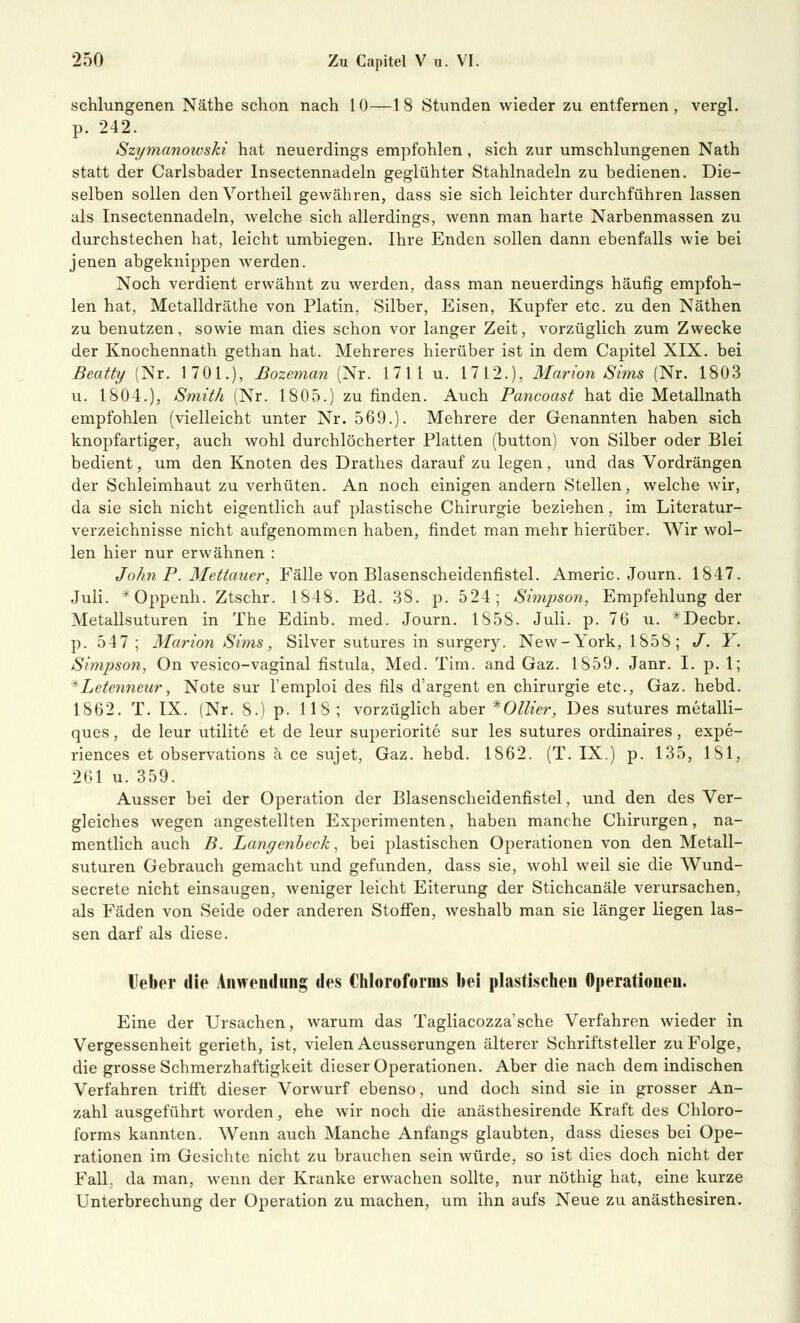 schlungenen Näthe schon nach 10—18 Stunden wieder zu entfernen, vergl. p. 242. Szi/manowski hat neuerdings empfohlen, sich zur umschlungenen Nath statt der Carlsbader Insectennadeln geglühter Stahlnadeln zu bedienen. Die- selben sollen denVortheil gewähren, dass sie sich leichter durchführen lassen als Insectennadeln, welche sich allerdings, wenn man harte Narbenmassen zu durchstechen hat, leicht umbiegen. Ihre Enden sollen dann ebenfalls wie bei jenen abgeknippen werden. Noch verdient erwähnt zu werden, dass man neuerdings häufig empfoh- len hat, Metalldräthe von Platin. Silber, Eisen, Kupfer etc. zu den Näthen zu benutzen, sowie man dies schon vor langer Zeit, vorzüglich zum Zwecke der Knochennath gethan hat. Mehreres hierüber ist in dem Capitel XIX. bei Beatty (Nr. 1701.), ßozeman (Nr. 1711 u. 1712.), Marion Sims (Nr. 1803 u. 1804.), Smith (Nr. 1805.) zu finden. Auch Pancoast hat die Metallnath empfohlen (vielleicht unter Nr. 569.). Mehrere der Genannten haben sich knopfartiger, auch wohl durchlöcherter Platten (button) von Silber oder Blei bedient, um den Knoten des Drathes darauf zu legen, und das Vordrängen der Schleimhaut zu verhüten. An noch einigen andern Stellen, welche wir, da sie sich nicht eigentlich auf plastische Chirurgie beziehen, im Literatur- verzeichnisse nicht aufgenommen haben, findet man mehr hierüber. Wir wol- len hier nur erwähnen : John P. Mettauer, Fälle von Blasenscheidenfistel. Americ. Journ. 1847. Juli. *Oppenh. Ztschr. 1848. Bd. 38. p. 524; Simpson, Empfehlung der Metallsuturen in The Edinb. med. Journ. 1858. Juli. p. 76 u. *Decbr. p. 547; Marion Sims, Silver sutures in surgery. New-York, 1858; J. Y. Simpson, On vesico-vaginal fistula, Med. Tim. and Gaz. 1859. Janr. I. p. 1; rLetemieur, Note sur l'emploi des fils d'argent en Chirurgie etc., Gaz. hebd. 1862. T. IX. (Nr. 8.) p. 118 ; vorzüglich aber *Ollier, Des sutures metalli- ques, de leur utilite et de leur superiorite sur les sutures ordinaires , expe- riences et observations ä ce sujet, Gaz. hebd. 1S62. (T. IX.) p. 135, 1S1, 261 u. 359. Ausser bei der Operation der Blasenscheidenfistel, und den des Ver- gleiches wegen angestellten Experimenten, haben manche Chirurgen, na- mentlich auch B. Langenbeck, bei plastischen Operationen von den Metall- suturen Gebrauch gemacht und gefunden, dass sie, wohl weil sie die Wund- secrete nicht einsaugen, weniger leicht Eiterung der Stichcanäle verursachen, als Fäden von Seide oder anderen Stoffen, weshalb man sie länger liegen las- sen darf als diese. Ueber die Anwendung des Chloroforms bei plastischen Operationen. Eine der Ursachen, warum das Tagliacozza'sche Verfahren wieder in Vergessenheit gerieth, ist, vielen Aeusserungen älterer Schriftsteller zu Folge, die grosse Schmerzhaftigkeit dieser Operationen. Aber die nach dem indischen Verfahren trifft dieser Vorwurf ebenso, und doch sind sie in grosser An- zahl ausgeführt worden, ehe wir noch die anästhesirende Kraft des Chloro- forms kannten. Wenn auch Manche Anfangs glaubten, dass dieses bei Ope- rationen im Gesichte nicht zu brauchen sein würde, so ist dies doch nicht der Fall, da man, wenn der Kranke erwachen sollte, nur nöthig hat, eine kurze Unterbrechung der Operation zu machen, um ihn aufs Neue zu anästhesiren.