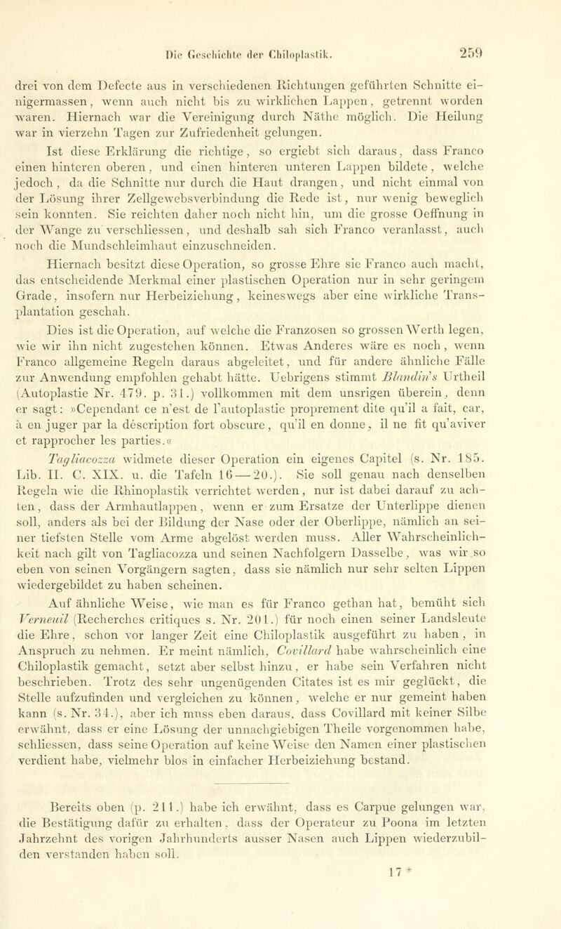 drei von dem Defecte aus in verschiedenen Richtungen geführten Schnitte ei- nigermassen, wenn auch nicht bis zu wirklichen Lappen, getrennl worden waren. Hiernach war die Vereinigung durch Näthe möglich. Die Heilung war in vierzehn Tagen zur Zufriedenheit gelungen. Ist diese Erklärung die richtige, so ergiebt sich daraus, dass Franco einen hinteren oberen, und einen hinteren unteren Lappen bildete, welche jedoch , da die Schnitte nur durch die Haut drangen, und nicht einmal von der Lösung ihrer Zellgewebsverbindung die Rede ist, nur wenig beweglich sein konnten. Sie reichten daher noch nicht hin, um die grosse Oeffnung in der Wange zu verschliessen, und deshalb sah sich Franco veranlasst, auch noch die Mundschleimhaut einzuschneiden. Hiernach besitzt diese Operation, so grosse Ehre sie Franco auch macht, das entscheidende Merkmal einer plastischen Operation nur in sehr geringem Grade, insofern nur Herbeiziehung, keineswegs aber eine wirkliche Trans- plantation geschah. Dies ist die Operation, auf welche die Franzosen so grossen Werth legen, wie wir ihn nicht zugestehen können. Etwas Anderes wäre es noch, wenn Franco allgemeine Regeln daraus abgeleitet, und für andere ähnliche Fälle zur Anwendung empfohlen gehabt hätte. Uebrigens stimmt Blandiris Urtheil (Autoplastie Nr. 479. p. 31.) vollkommen mit dem unsrigen überein., denn er sagt: »Cependant ce n'est de Tautoplastie proprement dite qu'il a fait, car, ä en juger par la description fort obscure, qu'il en donne., il ne fit qu'aviver et rapprocher les parties.« Tagliacozza widmete dieser Operation ein eigenes Capitel (s. Nr. 185. Lib. II. C. XIX. u. die Tafeln 16 — 20.). Sie soll genau nach denselben Regeln wie die Rhinoplastik verrichtet werden, nur ist dabei darauf zu ach- ten , dass der Armhautlappen, wenn er zum Ersätze der Unterlippe dienen soll, anders als bei der Bildung der Nase oder der Oberlippe, nämlich an sei- ner tiefsten Stelle vom Arme abgelöst werden muss. Aller Wahrscheinlich- keit nach gilt von Tagliacozza und seinen Nachfolgern Dasselbe, was wir so eben von seinen Vorgängern sagten, dass sie nämlich nur sehr selten Lippen wiedergebildet zu haben scheinen. Auf ähnliche Weise, wie man es für Franco gethan hat, bemüht sich Verneuil (Recherches critiques s. Nr. 201.) für noch einen seiner Landsleutc die Ehre, schon vor langer Zeit eine Chiloplastik ausgeführt zu haben , in Anspruch zu nehmen. Er meint nämlich, Covillard habe wahrscheinlich eine Chiloplastik gemacht, setzt aber selbst hinzu, er habe sein Verfahren nicht beschrieben. Trotz des sehr ungenügenden Citates ist es mir geglückt, die Stelle aufzufinden und vergleichen zu können, welche er nur gemeint haben kann (s. Nr. 34.), aber ich muss eben daraus, dass Covillard mit keiner Silbe erwähnt, dass er eine Lösung der unnachgiebigen Theile vorgenommen habe, schliessen, dass seine Operation auf keine Weise den Namen einer plastischen verdient habe, vielmehr blos in einfacher Herbeiziehung bestand. Bereits oben (p. 211.) habe ich erwähnt, dass es Carpue gelungen war, die Bestätigung dafür zu erhalten, dass der Operateur zu Poona im letzten Jahrzehnt des vorigen Jahrhunderts ausser Nasen auch Lippen wiederzubil- den verstanden haben soll. 17*