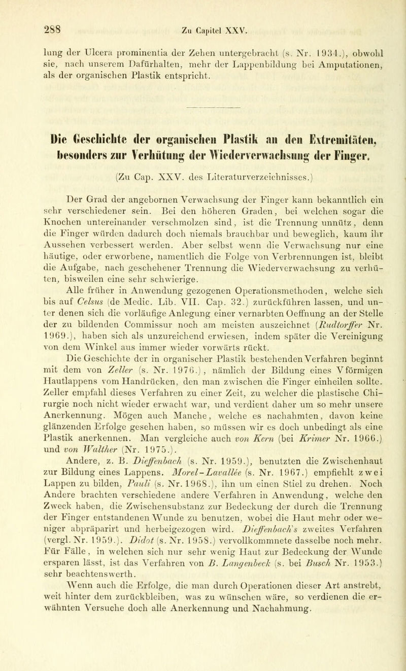 hing der Ulcera prominentia der Zehen untergebracht (s. Nr. 19.34.), obwohl sie, nach unserem Dafürhalten, mehr der Lappenbildung' bei Amputationen, als der organischen Plastik entspricht. Die Geschichte der organischen Plastik an den Extremitäten, besonders zur Verhütung der AVicdervcrwachsiiiig der Finger. (Zu Cap. XXV. des Literaturverzeichnisses.) Der Grad der angebornen Verwachsung der Finger kann bekanntlich ein sehr verschiedener sein. Bei den höheren Graden, bei welchen sogar die Knochen untereinander verschmolzen sind, ist die Trennung unnütz , denn die Finger würden dadurch doch niemals brauchbar und beweglich, kaum ihr Aussehen verbessert werden. Aber selbst wenn die Verwachsung nur eine häutige, oder erworbene, namentlich die Folge von Verbrennungen ist, bleibt die Aufgabe, nach geschehener Trennung die Wiederverwachsung zu verhü- ten, bisweilen eine sehr schwierige. Alle früher in Anwendung gezogenen Operationsmethoden, welche sieh bis auf Celsus (de Medic. Lib. VII. Cap. 32.) zurückführen lassen, und un- ter denen sich die vorläufige Anlegung einer vernarbten Oeffnung an der Stelle der zu bildenden Commissur noch am meisten auszeichnet {Rudtorffer Nr. 1969.), haben sich als unzureichend erwiesen, indem später die Vereinigung von dem Winkel aus immer wieder vorwärts rückt. Die Geschichte der in organischer Plastik bestehenden Verfahren beginnt mit dem von Zeller (s. Nr. 1976.), nämlich der Bildung eines Vförmigen Hautlappens vom Handrücken, den man zwischen die Finger einheilen sollte. Zeller empfahl dieses Verfahren zu einer Zeit, zu welcher die plastische Chi- rurgie noch nicht wieder erwacht war, und verdient daher um so mehr unsere Anerkennung. Mögen auch Manche, welche es nachahmten, davon keine glänzenden Erfolge gesehen haben, so müssen wir es doch unbedingt als eine Plastik anerkennen. Man vergleiche auch von Kern (bei Krimer Nr. 1966.) und von Walther (Nr. 1975.). Andere, z. B. Dieffenbach (s. Nr. 1959.), benutzten die Zwischenhaut zur Bildung eines Lappens. Morel-Lavallee (s. Nr. 1967.) empfiehlt zwei Lappen zu bilden, Pauli (s. Nr. 1968.), ihn um einen Stiel zu drehen. Noch Andere brachten verschiedene andere Verfahren in Anwendung, welche den Zweck haben, die Zwischensubstanz zur Bedeckung der durch die Trennung der Finger entstandenen Wunde zu benutzen, wobei die Haut mehr oder we- niger abpräparirt und herbeigezogen wird. Dieffenbach 's zweites Verfahren (vergl. Nr. 1959.). Didot (s. Nr. 1958.) vervollkommnete dasselbe noch mehr. Für Fälle , in welchen sich nur sehr wenig Haut zur Bedeckung der Wunde ersparen lässt, ist das Verfahren von B. Langenbeck (s. bei Busch Nr. 1953.) sehr beachtenswerth. Wenn auch die Erfolge, die man durch Operationen dieser Art anstrebt, weit hinter dem zurückbleiben, was zu wünschen wäre, so verdienen die er- wähnten Versuche doch alle Anerkennung und Nachahmung.