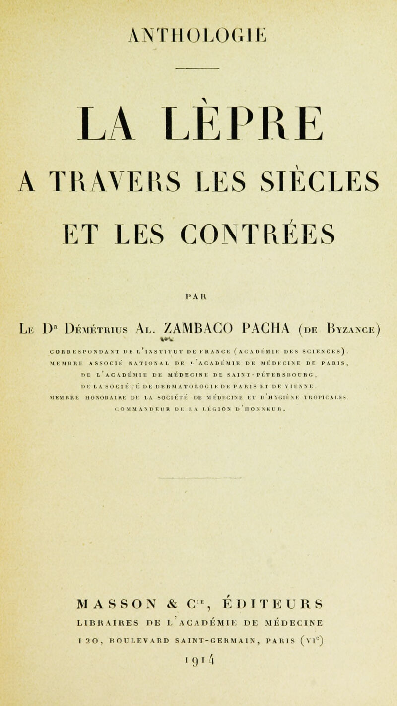 ANTHOLOGIE LA LEPRE A TRAVERS LES SIÈCLES ET LES CONTRÉES PAU Le D Démétbius Al. ZAMBACO PACHA (de Btzanck) M* CORRESPONDANT DE L ' 1 N S T 1 T U T DE !■' RANGE (ACADÉMIE DES SCIENCES). MEMBRE ASSOCIÉ NATIONAL DE ''ACADÉMIE DE MÉDECINE DE PARIS, HE L'ACADÉMIE DE MÉDECINE DE SAINT-PÉTERSBOURG, DE LA SOCIÉTÉ DE D E R M A T O L O O 1 F D E PARIS ET DE VIENNE. MEMBRE HONORAIRE DE LA SOCIÉTÉ DE MÉDECINE El' d'hYGIKNE TROPICALES. COMMANDEUR DE LA iti.IOS d'hONNBUR. M A S S O N & C1E, EDITEURS LIBRAIRES PE L'ACADÉMIE DE MÉDECINE 120, BOULEVARD S A IN T-GE R M A IN , PARIS (vie) [9i 4