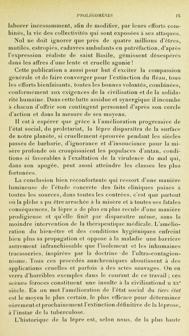 laborer incessamment, afin de modifier, par leurs efforts com- binés, la vie des collectivités qui sont exposées à ses attaques. Nul ne doit ignorer que près de quatre millions d'êtres, mutilés, estropiés, cadavres ambulants en putréfaction, d'après l'expression réaliste de saint Basile, gémissent désespérés dans les affres d'une lente et cruelle agonie ! Cette publication a aussi pour but d'exciter la compassion générale et de faire converger pour l'extinction du fléau, tous les efforts bienfaisants, toutes les bonnes volontés, combinées, conformément aux exigences de la civilisation et de la solida- rité humaine. Dans cette lutte assidue et synergique il incombe à chacun d'offrir son contingent personnel d'après son cercle d'action et dans la mesure de ses moyens. 11 est à espérer que grâce à l'amélioration progressive de l'état social, du prolétariat, la lèpre disparaîtra de la surface de notre planète, si cruellement éprouvée pendant les siècles passés de barbarie, d'ignorance et d'insouciance pour la mi- sère profonde où croupissaient les populaces d'antan, condi- tions si favorables à l'exaltation de la virulence du mal qui, dans son apogée, peut aussi atteindre les classes les plus fortunées. La conclusion bien réconfortante qui ressort d'une manière lumineuse de l'étude concrète des faits cliniques puisés à toutes les sources, dans toutes les contrées, c'est que partout où la plèbe a pu être arrachée à la misère et à toutes ses fatales conséquences, la lèpre a de plus en plus reculé d'une manière prodigieuse et qu'elle finit par disparaître même, sans la moindre intervention de la thérapeutique médicale. L'amélio- ration du bien-être et des conditions hygiéniques enfreint bien plus sa propagation et oppose à la maladie une barrière autrement infranchissable que l'isolement et les inhumaines tracasseries, inspirées par la doctrine de l'ultra-contagion- nisme. Tous ces procédés anachroniques aboutissent à des applications cruelles et parfois à des actes sauvages. On en verra d'horribles exemples dans le courant de ce travail ; ces scènes féroces constituent une insulte à la civilisationd u xxe siècle. En un mot l'amélioration de l'état social du tiers état est le moyen le plus certain, le plus efficace pour déterminer sûrement et prochainement l'extinction définitive de la léprose, à l'instar de la tuberculose. L'historique de la lèpre est, selon nous, de la plus haute