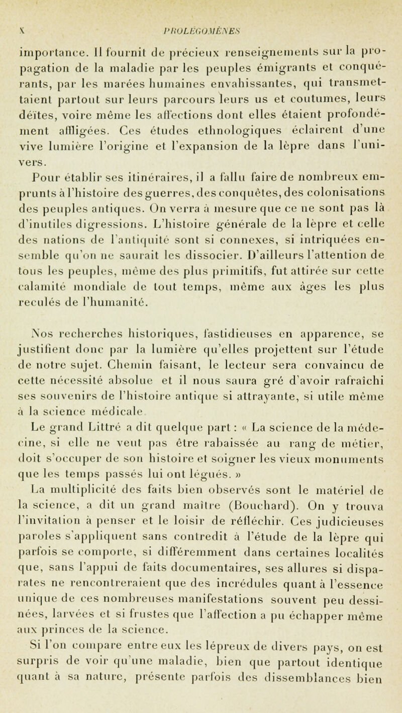 importance. Il fournit de précieux renseignements sur la pro- pagation de la maladie par les peuples émigrants et conqué- rants, par les marées humaines envahissantes, qui transmet- taient partout sur leurs parcours leurs us et coutumes, leurs déïtes, voire même les affections dont elles étaient profondé- ment affligées. Ces études ethnologiques éclairent d'une vive lumière l'origine et l'expansion de la lèpre dans l'uni- vers. Pour établir ses itinéraires, il a fallu faire de nombreux em- prunts à l'histoire des guerres, des conquêtes, des colonisations des peuples antiques. On verra à mesure que ce ne sont pas là d'inutiles digressions. L'histoire générale de la lèpre et celle des nations de l'antiquité sont si connexes, si intriquées en- semble qu'on ne saurait les dissocier. D'ailleurs l'attention de tous les peuples, même des plus primitifs, fut attirée sur cette calamité mondiale de tout temps, même aux âges les plus reculés de l'humanité. Nos recherches historiques, fastidieuses en apparence, se justifient donc par la lumière qu'elles projettent sur l'étude de notre sujet. Chemin faisant, le lecteur sera convaincu de cette nécessité absolue et il nous saura gré d'avoir rafraîchi ses souvenirs de l'histoire antique si attrayante, si utile même à la si'ience médicale Le grand Littré a dit quelque part : « La science de la méde- cine, si elle ne veut pas être rabaissée au rang de métier, doit s'occuper de son histoire et soigner les vieux monuments que les temps passés lui ont légués. » La multiplicité des faits bien observés sont le matériel de la science, a dit un grand maître (Bouchard). On y trouva l'invitation à penser et le loisir de réfléchir. Ces judicieuses paroles s'appliquent sans contredit à l'étude de la lèpre qui parfois se comporte, si différemment dans certaines localités que, sans l'appui de faits documentaires, ses allures si dispa- rates ne rencontreraient que des incrédules quant à l'essence unique de ces nombreuses manifestations souvent peu dessi- nées, larvées et si frustes que l'affection a pu échapper même aux princes de la science. Si l'on compare entre eux les lépreux de divers pays, on est surpris de voir qu'une maladie, bien que partout identique quant h sa nature, présente parfois des dissemblances bien