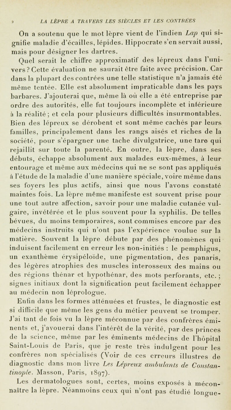 On a soutenu que le mot lèpre vient de l'indien Lap qui si- gnifie maladie d'écaillés, lépides. Hippocrate s'en servait aussi, mais pour désigner les dartres. Quel serait le chiffre approximatif des lépreux dans l'uni- vers? Cette évaluation ne saurait être faite avec précision. Car dans la plupart des contrées une telle statistique n'a jamais été même tentée. Elle est absolument impraticable dans les pays barbares. J'ajouterai que, même là où elle a été entreprise par ordre des autorités, elle fut toujours incomplète et intérieure à la réalité; et cela pour plusieurs difficultés insurmontables. Bien des lépreux se dérobent et sont même cachés par leurs familles, principalement dans les rangs aisés et riches de la société, pour s'épargner une tache divulgatrice, une tare qui rejaillit sur toute la parenté. En outre, la lèpre, dans ses débuts, échappe absolument aux malades eux-mêmes, à leur entourage et même aux médecins qui ne se sont pas appliqués à l'étude de la maladie d'une manière spéciale, voire même dans ses foyers les plus actifs, ainsi que nous l'avons constaté maintes fois. La lèpre même manifeste est souvent prise pour une tout autre affection, savoir pour une maladie cutanée vul- gaire, invétérée et le plus souvent pour la syphilis. De telles bévues, du moins temporaires, sont commises encore par des médecins instruits qui n'ont pas l'expérience voulue sur la matière. Souvent la lèpre débute par des phénomènes qui induisent facilement en erreur les non-initiés : le pemphigus, un exanthème érysipéloïde, une pigmentation, des panaris, des légères atrophies des muscles interosseux des mains ou des régions thénar et hypothénar, des mots perforants, etc. ; signes initiaux dont la signification peut facilement échapper au médecin non léprologue. Enfin dans les formes atténuées et frustes, le diagnostic est si difficile que même les gens du métier peuvent se tromper. J'ai tant de fois vu la lèpre méconnue par des confrères émi- nents et, j'avouerai dans l'intérêt de la vérité, par des princes de la science, même par les éminents médecins de l'hôpital Saint-Louis de Paris, que je reste très indulgent pour les confrères non spécialisés (Voir de ces erreurs illustres de diagnostic dans mon livre Les Lépreux ambulants de Constan- tinople. Masson, Paris, 1897). Les dermatologues sont, certes, moins exposés à mécon- naître la lèpre. Néanmoins ceux qui n'ont pas étudié lon<nie-