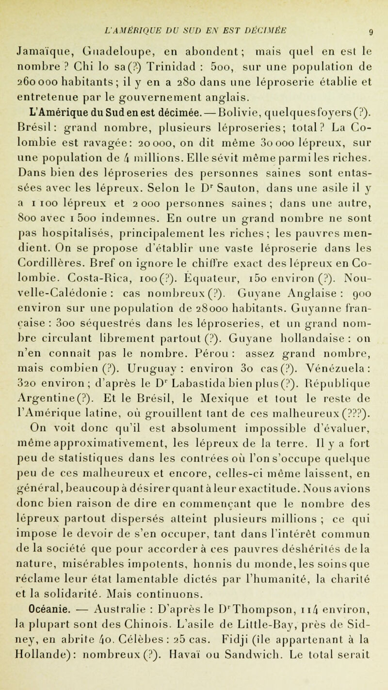 Jamaïque, Guadeloupe, en abondent; mais quel en est le nombre ? Chi lo sa(?) Trinidad : 5oo, sur une population de 260000 habitants; il y en a 280 dans une léproserie établie et entretenue par le gouvernement anglais. L'Amérique du Sud en est décimée. — Bolivie, quelques foyers (?). Brésil: grand nombre, plusieurs léproseries; total? La Co- lombie est ravagée: 20000, on dit même 3oooo lépreux, sur une population de t\ millions. Elle sévit même parmi les riches. Dans bien des léproseries des personnes saines sont entas- sées avec les lépreux. Selon le Dr Sauton, dans une asile il y a 1 100 lépreux et 2000 personnes saines; dans une autre, 800 avec 1 5oo indemnes. En outre un grand nombre ne sont pas hospitalisés, principalement les riches ; les pauvres men- dient. On se propose d'établir une vaste léproserie dans les Cordillères. Bref on ignore le chiffre exact des lépreux en Co- lombie. Costa-Bica, ioo(?). Equateur, i5o environ (?). Nou- velle-Calédonie: cas nombreux (?). Guyane Anglaise: 900 environ sur une population de 28000 habitants. Guyanne fran- çaise : 3oo séquestrés dans les léproseries, et un grand nom- bre circulant librement partout (?). Guyane hollandaise : on n'en connaît pas le nombre. Pérou : assez grand nombre, mais combien (?). Uruguay: environ 3o cas(?). Venezuela: 320 environ; d'après le Dr Labastida bien plus(?). République Argentine(P). Et le Brésil, le Mexique et tout le reste de l'Amérique latine, où grouillent tant de ces malheureux (???). On voit donc qu'il est absolument impossible d'évaluer, même approximativement, les lépreux de la terre. Il y a fort peu de statistiques dans les contrées où l'on s'occupe quelque peu de ces malheureux et encore, celles-ci même laissent, en général, beaucoup à désirer quant à leur exactitude. Nous avions donc bien raison de dire en commençant que le nombre des lépreux partout dispersés atteint plusieurs millions ; ce qui impose le devoir de s'en occuper, tant dans l'intérêt commun de la société que pour accordera ces pauvres déshérités delà nature, misérables impotents, honnis du monde, les soins que réclame leur état lamentable dictés par l'humanité, la charité et la solidarité. Mais continuons. Océanie. — Australie : D'après le DrThompson, \\(\ environ, la plupart sont des Chinois. L'asile de Little-Bay, près de Sid- ney, en abrite l\o. Célèbes : a5 cas. Fidji (île appartenant à la Hollande): nombreux (?). Havaï ou Sandwich. Le total serait