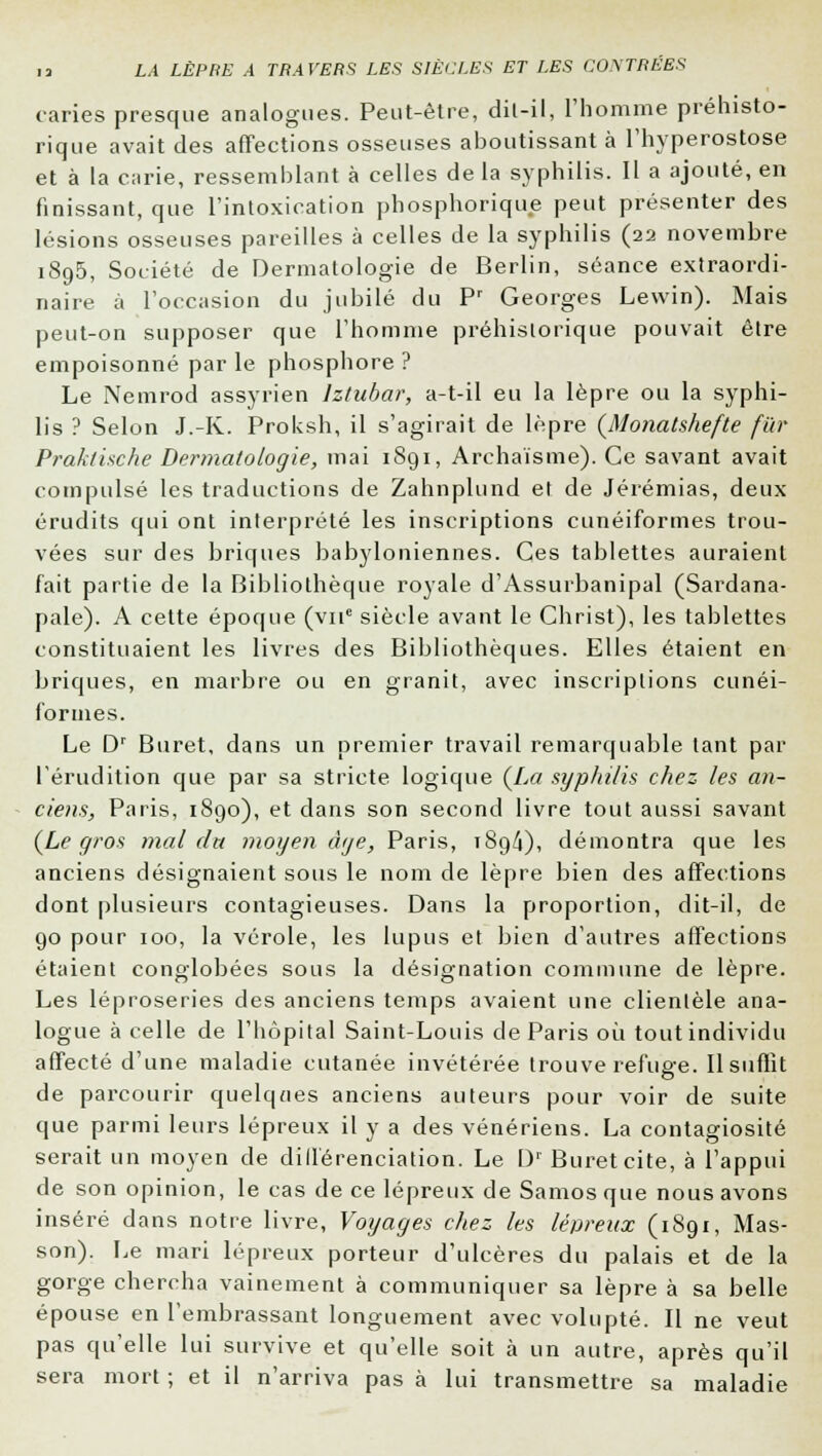 taries presque analogues. Peut-être, dil-il, l'homme préhisto- rique avait des affections osseuses aboutissant à l'hyperostose et à la curie, ressemblant à celles de la syphilis. Il a ajouté, en finissant, que l'intoxication phosphorique peut présenter des lésions osseuses pareilles à celles de la syphilis (22 novembre 1895, Société de Dermatologie de Berlin, séance extraordi- naire à l'occasion du jubilé du Pr Georges Lewin). Mais peut-on supposer que l'homme préhistorique pouvait être empoisonné par le phosphore ? Le Nemrod assyrien lztubar, a-t-il eu la lèpre ou la syphi- lis ? Selon J.-K. Proksh, il s'agirait de lèpre (Monatshefte fur Praklische Dermatologie, mai 1891, Archaïsme). Ce savant avait compulsé les traductions de Zahnplund el de Jérémias, deux érudits qui ont interprété les inscriptions cunéiformes trou- vées sur des briques babyloniennes. Ces tablettes auraient fait partie de la Bibliothèque royale d'Assurbanipal (Sardana- pale). A cette époque (viie siècle avant le Christ), les tablettes constituaient les livres des Bibliothèques. Elles étaient en briques, en marbre ou en granit, avec inscriptions cunéi- formes. Le Dr Buret, dans un premier travail remarquable tant par l'érudition que par sa stricte logique (La syphilis chez les an- ciens, Paris, 1890), et dans son second livre tout aussi savant (Le gros mal du moyen âge, Paris, 189/j), démontra que les anciens désignaient sous le nom de lèpre bien des affections dont plusieurs contagieuses. Dans la proportion, dit-il, de 90 pour 100, la vérole, les lupus et bien d'autres affections étaient conglobées sous la désignation commune de lèpre. Les léproseries des anciens temps avaient une clientèle ana- logue à celle de l'hôpital Saint-Louis de Paris où tout individu affecté d'une maladie cutanée invétérée trouve refuge. Il suffit de parcourir quelques anciens auteurs pour voir de suite que parmi leurs lépreux il y a des vénériens. La contagiosité serait un moyen de différenciation. Le Dr Buret cite, à l'appui de son opinion, le cas de ce lépreux de Samos que nous avons inséré dans notre livre, Voyages chez les lépreux (1891, Mas- son). Le mari lépreux porteur d'ulcères du palais et de la gorge chercha vainement à communiquer sa lèpre à sa belle épouse en l'embrassant longuement avec volupté. Il ne veut pas qu'elle lui survive et qu'elle soit à un autre, après qu'il sera mort ; et il n'arriva pas à lui transmettre sa maladie