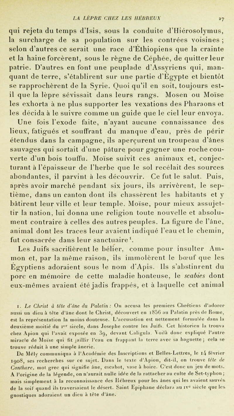 qui rejeta du temps d'Isis, sous la conduite d'Hiérosolymus, la surcharge de sa population sur les contrées voisines ; selon d'autres ce serait une race d'Ethiopiens que la crainte et la haine forcèrent, sous le règne de Céphée, de quitter leur patrie. D'autres en font une peuplade d'Assyriens qui, man- quant de terre, s'établirent sur une partie d'Egypte et bientôt se rapprochèrent de la Syrie. Quoi qu'il en soit, toujours est- il que la lèpre sévissait dans leurs rangs. Mosen ou Moïse les exhorta à ne plus supporter les vexations des Pharaons et les décida à le suivre comme un guide que le ciel leur envoya. Une fois l'exode faite, n'ayant aucune connaissance des lieux, fatigués et souffrant du manque d'eau, près de périr étendus dans la campagne, ils aperçurent un troupeau d'ânes sauvages qui sortait d'une pâture pour gagner une roche cou- verte d'un bois touffu. Moïse suivit ces animaux et, conjec- turant à l'épaisseur de l'herbe que le sol recelait des sources abondantes, il parvint à les découvrir. Ce fut le salut. Puis, après avoir marché pendant six jours, ils arrivèrent, le sep- tième, dans un canton dont ils chassèrent les habitants et y bâtirent leur ville et leur temple. Moïse, pour mieux assujet- tir la nation, lui donna une religion toute nouvelle et absolu- ment contraire à celles des autres peuples. La figure de l'âne, animal dont les traces leur avaient indiqué l'eau et le chemin, fut consacrée dans leur sanctuaire1. Les Juifs sacrifièrent le bélier, comme pour insulter Am- mon et, par la même raison, ils immolèrent le bœuf que les Egyptiens adoraient sous le nom d'Apis. Ils s'abstinrent du porc en mémoire de cette maladie honteuse, le scabies dont eux-mêmes avaient été jadis frappés, et à laquelle cet animal 1. Le Christ à tête d'âne du Palatin : On accusa les premiers Chrétiens d'adorer aussi un dieu à tête d'àne dont le Christ, découvert en i856 au Palatin près de Rome, est la représentation la moins douteuse. L'accusation est nettement formulée dans la deuxième moitié du Ier siècle, dans Josephe contre les Juifs. Cet historien la trouva chez Apion qui l'avait exposée en 39, devant Caligula. Voilà donc expliqué l'autre miracle de Moïse qui fit jaillir l'eau en frappant la terre avec sa baguette; cela se trouve réduit à une simple ànerie. De Mély communiqua à l'Académie des Inscriptions et Belles-Lettres, le \!\ février 1908, ses recherches sur ce sujet. Dans le texte d'Apion, dit-il, on trouve tête de Canthare, mol grec qui signifie âne, escabot, vase à boire. C'est donc un jeu de mots. A l'origine de la légende, on n'aurait nulle idée de la rattacher au culte de Set-typhon ; mais simplement à la reconnaissance des Hébreux pour les ânes qui les avaient sauvés, de la soit quand ils traversaient le désert. Saint Epiphane déclara au IVe siècle que les. gnostiques adoraient un dieu à tête d'àne.