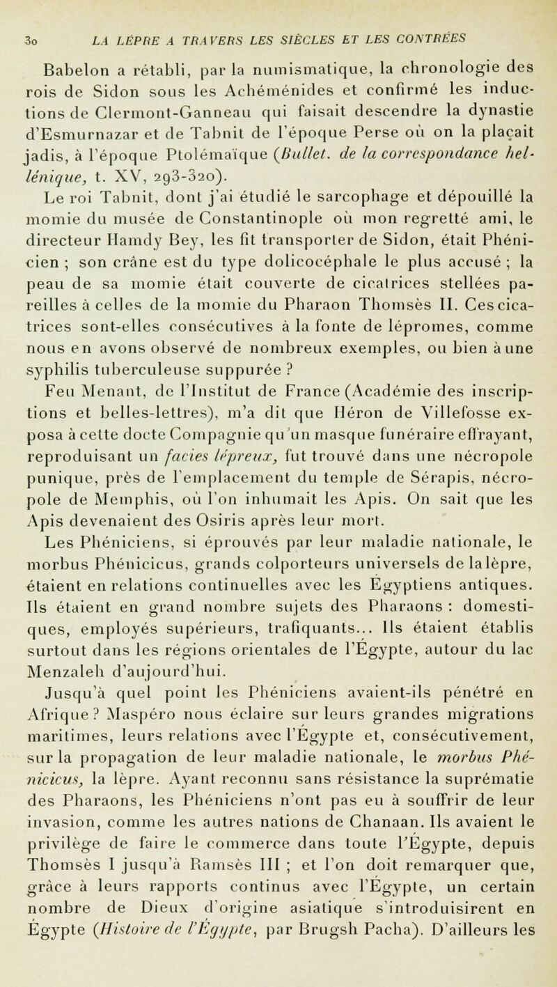 Babelon a rétabli, parla numismatique, la chronologie des rois de Sidon sous les Achéménides et confirmé les induc- tions de Clermont-Ganneau qui faisait descendre la dynastie d'Esmurnazar et de Tabnit de l'époque Perse où on la plaçait jadis, à l'époque Ptolémaïque (b'ullet. de la correspondance hel- lénique, t. XV, 293-820). Le roi Tabnit, dont j'ai étudié le sarcophage et dépouillé la momie du musée de Constantinople où mon regretté ami, le directeur Hamdy Bey, les fit transporter de Sidon, était Phéni- cien ; son crâne est du type dolicocéphale le plus accusé ; la peau de sa momie était couverte de cicatrices stellées pa- reilles à celles de la momie du Pharaon Thomsès II. Cescica- trices sont-elles consécutives à la fonte de lépromes, comme nous en avons observé de nombreux exemples, ou bien aune syphilis tuberculeuse suppurée ? Feu Menant, de l'Institut de France (Académie des inscrip- tions et belles-lettres), m'a dit que Héron de Villefosse ex- posa à celte docte Compagnie qu 'un masque funéraire effrayant, reproduisant un faciès lépreux, fut trouvé dans une nécropole punique, près de l'emplacement du temple de Sérapis, nécro- pole de Memphis, où l'on inhumait les Apis. On sait que les Apis devenaient des Osiris après leur mort. Les Phéniciens, si éprouvés par leur maladie nationale, le morbus Phénicicus, grands colporteurs universels de la lèpre, étaient en relations continuelles avec les Egyptiens antiques. Ils étaient en grand nombre sujets des Pharaons : domesti- ques, employés supérieurs, trafiquants... Ils étaient établis surtout dans les régions orientales de l'Egypte, autour du lac Menzaleh d'aujourd'hui. Jusqu'à quel point les Phéniciens avaient-ils pénétré en Afrique? Maspéro nous éclaire sur leurs grandes migrations maritimes, leurs relations avec l'Egypte et, consécutivement, sur la propagation de leur maladie nationale, le morbus Phé- nicicus, la lèpre. Ayant reconnu sans résistance la suprématie des Pharaons, les Phéniciens n'ont pas eu à souffrir de leur invasion, comme les autres nations de Chanaan. Ils avaient le privilège de faire le commerce dans toute l'Egypte, depuis Thomsès I jusqu'à Piamsès III ; et l'on doit remarquer que, grâce à leurs rapports continus avec l'Egypte, un certain nombre de Dieux d'origine asiatique s'introduisirent en Egypte (Histoire de l'Egypte, par Brugsh Pacha). D'ailleurs les