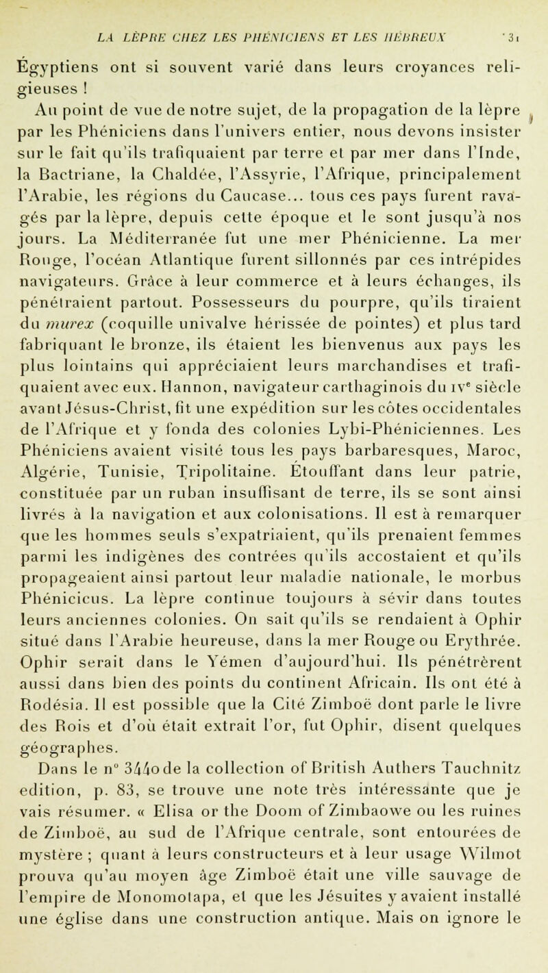 Egyptiens ont si souvent varié dans leurs croyances reli- gieuses ! Au point de vue de notre sujet, de la propagation de la lèpre par les Phéniciens dans l'univers entier, nous devons insister sur le fait qu'ils trafiquaient par terre et par mer dans l'Inde, la Bactriane, la Chaldée, l'Assyrie, l'Afrique, principalement l'Arabie, les régions du Caucase... tous ces pays furent rava- gés par la lèpre, depuis celte époque et le sont jusqu'à nos jours. La Méditerranée fut une mer Phénicienne. La mer Rouge, l'océan Atlantique furent sillonnés par ces intrépides navigateurs. Grâce à leur commerce et à leurs échanges, ils pénétraient partout. Possesseurs du pourpre, qu'ils tiraient du murex (coquille univalve hérissée de pointes) et plus tard fabriquant le bronze, ils étaient les bienvenus aux pays les plus lointains qui appréciaient leurs marchandises et trafi- quaient avec eux. Hannon, navigateur carthaginois du ive siècle avant Jésus-Christ, fit une expédition sur les côtes occidentales de l'Afrique et y fonda des colonies Lybi-Phéniciennes. Les Phéniciens avaient visité tous les pays barbaresques, Maroc, Algérie, Tunisie, 'Tripolitaine. Etouffant dans leur patrie, constituée par un ruban insuffisant de terre, ils se sont ainsi livrés à la navigation et aux colonisations. Il est à remarquer que les hommes seuls s'expatriaient, qu'ils prenaient femmes parmi les indigènes des contrées qu'ils accostaient et qu'ils propageaient ainsi partout leur maladie nationale, le morbus Phéniciens. La lèpre continue toujours à sévir dans toutes leurs anciennes colonies. On sait qu'ils se rendaient à Ophir situé dans l'Arabie heureuse, dans la mer Rouge ou Erythrée. Ophir serait dans le Yémen d'aujourd'hui. Ils pénétrèrent aussi dans bien des points du continent Africain. Ils ont été à Rodésia. Il est possible que la Cité Zimboë dont parle le livre des Rois et d'où était extrait l'or, fut Ophir, disent quelques géographes. Dans le n° 344ode la collection of British Authers Tauchnitz édition, p. 83, se trouve une note très intéressante que je vais résumer. « Elisa or the Doom of Zimbaowe ou les ruines de Zimboë, au sud de l'Afrique centrale, sont entourées de mystère; quant à leurs constructeurs et à leur usage Wilmot prouva qu'au moyen âge Zimboë était une ville sauvage de l'empire de Monomolapa, et que les Jésuites y avaient installé une église dans une construction antique. Mais on ignore le