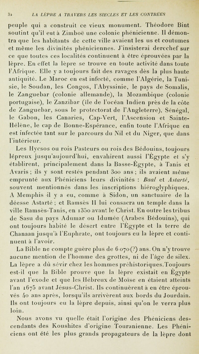 peuple qui a construit ce vieux monument. Théodore Bint soutint qu'il eut à Zimboë une colonie phénicienne. Il démon- tra que les habitants de cette ville avaient les us et coutumes et même les divinités phéniciennes. J'insisterai derechef sur ce que toutes ces localités continuent à être éprouvées par la lèpre. En effet la lèpre se trouve en toute activité dans toute l'Afrique. Elle y a toujours fait des ravages dès la plus haute antiquité. Le Maroc en est infecté, comme l'Algérie, la Tuni- sie, le Soudan, les Congos, FAbyssinie, le pays de Somalis, le Zanguebar (colonie allemande), la Mozambique (colonie portugaise), le Zanzibar (ile de l'océan Indien près de la côte de Zanguebar, sous le protectorat de l'Angleterre), Sénégal, le Gabon, les Canaries, Cap-Vert, l'Ascension et Sainte- Hélène, le cap de Bonne-Espérance, enfin toute l'Afrique en est infectée tant sur le parcours du Nil et du Niger, que dans l'intérieur. Les Hycsos ou rois Pasteurs ou rois des Bédouins, toujours lépreux jusqu'aujourd'hui, envahirent aussi l'Egypte et s'y établirent, principalement dans la Basse-Egypte, à Tanis et Avaris ; ils y sont restés pendant 3oo ans ; ils avaient même emprunté aux Phéniciens leurs divinités : Baal et Astartà, souvent mentionnés clans les inscriptions hiéroglyphiques. A Memphis il y a eu, comme à Sidon, un sanctuaire de la déesse Astarté ; et Ramsès II lui consacra un temple dans la ville Ramsès-Tanis, en i35o avant le Christ. En outre les tribus de Sasu du pays Adumar ou Idumée (Arabes Bédouins), qui ont toujours habité le désert entre l'Egypte et la terre de Chanaan jusqu'à l'Euphrale, ont toujours eu la lèpre et conti- nuent à l'avoir. La Bible ne compte guère plus de 6 070 (?) ans. On n'y trouve aucune mention de l'homme des grottes, ni de l'âge de silex. La lèpre a dû sévir chez les hommes préhistoriques.Toujours est-il que la Bible prouve que la lèpre existait en Egypte avant l'exode et que les Hébreux de Moïse en étaient atteints l'an 1675 avant Jésus-Christ. Ils continuèrent à en être éprou- vés ho ans après, lorsqu'ils arrivèrent aux bords du Jourdain. Ils ont toujours eu la lèpre depuis, ainsi qu'on le verra plus loin. Nous avons vu quelle était l'origine des Phéniciens des- cendants des Koushites d'origine Touranienne. Les Phéni- ciens ont été les plus grands propagateurs de la lèpre dont