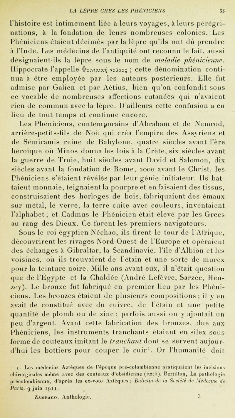 l'histoire est intimement liée à leurs voyages, à leurs pérégri- nations, à la fondation de leurs nombreuses colonies. Les Phéniciens étaient décimés par la lèpre qu'ils ont dû prendre à l'Inde. Les médecins de l'antiquité ont reconnu le fait, aussi désignaient-ils la lèpre sous le nom de maladie phénicienne. Hippocrate l'appelle $oiv»uxVj voïjjoç ; cette dénomination conti- nua à être employée par les auteurs postérieurs. Elle fut admise par Galien et par Aétius, bien qu'on confondit sous ce vocable de nombreuses affections cutanées qui n'avaient rien de commun avec la lèpre. D'ailleurs cette confusion a eu lieu de tout temps et continue encore. Les Phéniciens, contemporains d'Abraham et de Nemrod, arrière-petils-fils de Noe qui créa l'empire des Assyriens et de Sémiramis reine de Babylone, quatre siècles avant l'ère héroïque où Minos donna les lois à la Crète, six siècles avant la guerre de Troie, huit siècles avant David et Salomon, dix siècles avant la fondation de Rome, 2000 avant le Christ, les Phéniciens s'étaient révélés par leur génie initiateur. Ils bat- taient monnaie, teignaient la pourpre et en faisaient des tissus, construisaient des horloges de bois, fabriquaient des émaux sur métal, le verre, la terre cuite avec couleurs, inventaient l'alphabet ; et .Cadmus le Phénicien était élevé par les Grecs au rang des Dieux. Ce furent les premiers navigateurs. Sous le roi égyptien Néchao, ils firent le tour de l'Afrique, découvrirent les rivages Nord-Ouest de l'Europe et opéraient des échanges à Gibraltar, la Scandinavie, l'île d'Albion et les voisines, où ils trouvaient de l'étain et une sorte de murex pour la teinture noire. Mille ans avant eux, il n'était question que de l'Egypte et la Chaldée (André Lefèvre, Sarzec, Heu- zey). Le bronze fut fabriqué en premier lieu par les Phéni- ciens. Les bronzes étaient de plusieurs compositions ; il y en avait de constitué avec du cuivre, de l'étain et une petite quantité de plomb ou de zinc ; parfois aussi on y ajoutait un peu d'argent. Avant cette fabrication des bronzes, due aux Phéniciens, les instruments tranchants étaient en silex sous forme de couteaux imitant le tranchant dont se servent aujour- d'hui les bottiers pour couper le cuir1. Or l'humanité doit 1. Les médecins Aztèques de l'époque pré-colombienne pratiquaient les incisions chirurgicales même ,ivec des couteaux d'obsidienne (itztli). Bertillon, La pathologie ■précolombienne, d'après les ex-voto Aztèques ; Bulletin de la Société de Médecine de Paris, 9 juin 1911. Za.mbaco. Anthologie. 3