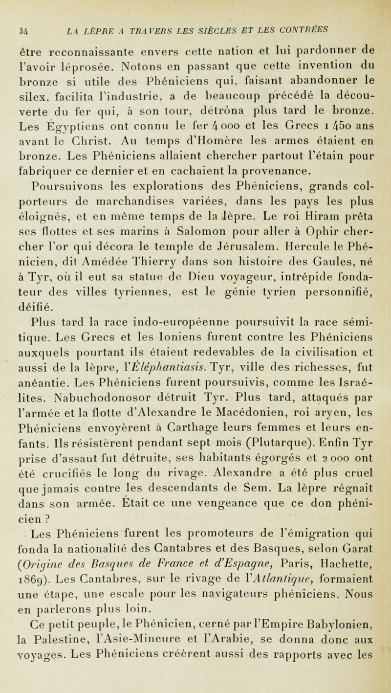 être reconnaissante envers cette nation et lui pardonner de l'avoir léprosée. Notons en passant que cette invention du bronze si utile des Phéniciens qui, faisant abandonner le silex, facilita l'industrie, a de beaucoup précédé la décou- verte du fer qui, à son tour, détrôna plus tard le bronze. Les Égyptiens ont connu le fer/iooo et les Grecs i !\5o ans avant le Christ. Au temps d'Homère les armes étaient en bronze. Les Phéniciens allaient chercher partout l'étain pour fabriquer ce dernier et en cachaient la provenance. Poursuivons les explorations des Phéniciens, grands col- porteurs de marchandises variées, dans les pays les plus éloignés, et en même temps de la lèpre. Le roi Hiram prêta ses flottes et ses marins à Salomon pour aller à Ophir cher- cher l'or qui décora le temple de Jérusalem. Hercule le Phé- nicien, dit Amédée Thierry dans son histoire des Gaules, né à Tyr, où il eut sa statue de Dieu voyageur, intrépide fonda- teur des villes tyriennes, est le génie tyrien personnifié, déifié. Plus tard la race indo-européenne poursuivit la race sémi- tique. Les Grecs et les Ioniens furent contre les Phéniciens auxquels pourtant ils étaient redevables de la civilisation et aussi de la lèpre, YEléphantiasis. Tyr, ville des richesses, fut anéantie. Les Phéniciens furent poursuivis, comme les Israé- lites. Nabuchodonosor détruit Tyr. Plus tard, attaqués par l'armée et la flotte d'Alexandre le Macédonien, roi aryen, les Phéniciens envoyèrent à Carthage leurs femmes et leurs en- fants. Ils résistèrent pendant sept mois (Plutarque). Enfin Tyr prise d'assaut fut détruite, ses habitants égorgés et 2000 ont été crucifiés le long du rivage. Alexandre a été plus cruel que jamais contre les descendants de Sem. La lèpre régnait dans son armée. Etait ce une vengeance que ce don phéni- cien ? Les Phéniciens furent les promoteurs de l'émigration qui fonda la nationalité des Cantabres et des Basques, selon Garât {Origine des Basques de France et d'Espagne, Paris, Hachette, 1869). Les Cantabres, sur le rivage de Y Atlantique, formaient une étape, une escale pour les navigateurs phéniciens. Nous en parlerons plus loin. Ce petit peuple, le Phénicien, cerné par l'Empire Babylonien, la Palestine, l'Asie-Mineure et l'Arabie, se donna donc aux voyages. Les Phéniciens créèrent aussi des rapports avec les