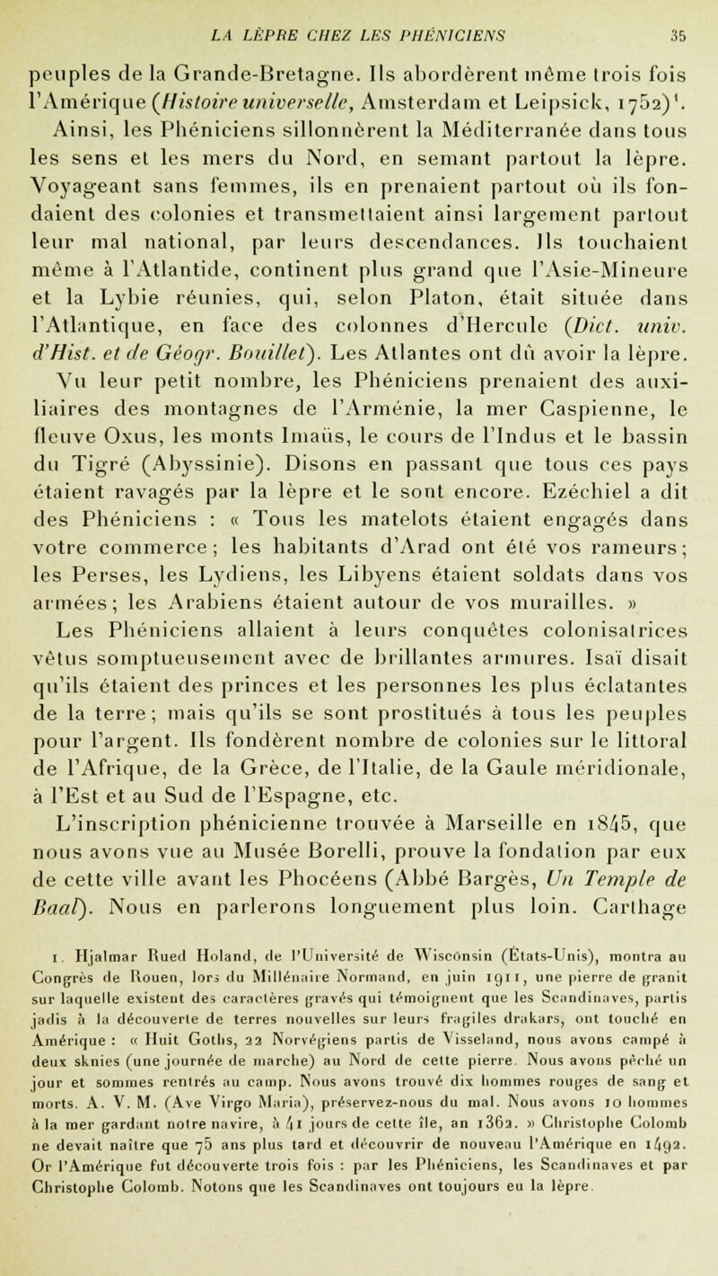 peuples de la Grande-Bretagne. Ils abordèrent même trois fois l'Amérique (Histoire universelle, Amsterdam et Leipsiek, 1752)'. Ainsi, les Phéniciens sillonnèrent la Méditerranée dans tous les sens et les mers du Nord, en semant partout la lèpre. Voyageant sans femmes, ils en prenaient partout où ils fon- daient des colonies et transmettaient ainsi largement partout leur mal national, par leurs descendances. Ils touchaient même à l'Atlantide, continent plus grand que l'Asie-Mineure et la Lybie réunies, qui, selon Platon, était située dans l'Atlantique, en face des colonnes d'Hercule (Dict. univ. d'Hist. et de Géogr. Bouille t). Les Atlantes ont dû avoir la lèpre. Vu leur petit nombre, les Phéniciens prenaient des auxi- liaires des montagnes de l'Arménie, la mer Caspienne, le fleuve Oxus, les monts Imaùs, le cours de l'Indus et le bassin du Tigré (Abyssinie). Disons en passant que tous ces pays étaient ravagés par la lèpre et le sont encore. Ezéchiel a dit des Phéniciens : « Tous les matelots étaient engagés clans votre commerce; les habitants d'Arad ont été vos rameurs; les Perses, les Lydiens, les Libyens étaient soldats dans vos armées; les Arabiens étaient autour de vos murailles. » Les Phéniciens allaient à leurs conquêtes colonisatrices vêtus somptueusement avec de brillantes armures. Isaï disait qu'ils étaient des princes et les personnes les plus éclatantes de la terre; mais qu'ils se sont prostitués à tous les peuples pour l'argent. Ils fondèrent nombre de colonies sur le littoral de l'Afrique, de la Grèce, de l'Italie, de la Gaule méridionale, à l'Est et au Sud de l'Espagne, etc. L'inscription phénicienne trouvée à Marseille en i8^5, que nous avons vue au Musée Borelli, prouve la fondation par eux de cette ville avant les Phocéens (Abbé Barges, Un Temple de Baat). Nous en parlerons longuement plus loin. Carthage 1. Hjalmar Rued Holand, <le l'Université de Wisconsin (Etats-Unis), montra au Congrès (le Rouen, lors du Millénaire Normand, en juin 1911, une pierre de granit sur laquelle existent des caractères gravés qui témoignent que les Scandinaves, partis jadis à la découverte de terres nouvelles sur leurs fragiles drakars, ont touché en Amérique : « Huit Goths, 22 Norvégiens partis de Visseland, nous avons campé à deux sknies (une journée de marche) au Nord de cette pierre. Nous avons péché un jour et sommes rentrés au camp. Nous avons trouvé dix hommes rouges de sang et morts. A. V. M. (Ave Virgo Marin), préservez-nous du mal. Nous avons 10 hommes à la mer gardant notre navire, à/|i jours de cette île, an i362. » Christophe Colomb ne devait naître que 75 ans plus tard et découvrir de nouveau l'Amérique en 1^92. Or l'Amérique fut découverte trois fois : par les Phéniciens, les Scandinaves et par Christophe Colomb. Notons que les Scandinaves ont toujours eu la lèpre.