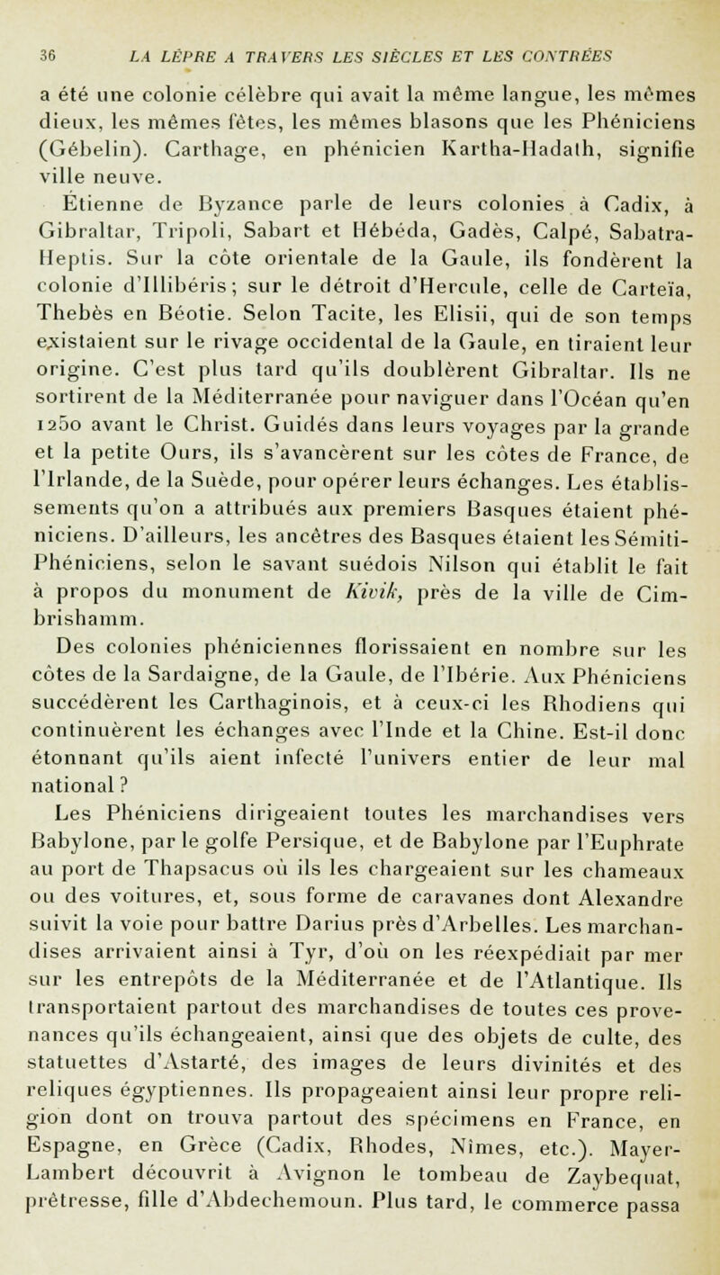 a été une colonie célèbre qui avait la même langue, les mêmes dieux, les mêmes fêtes, les mêmes blasons que les Phéniciens (Gébelin). Carthage, en phénicien Kartha-Hadalh, signifie ville neuve. Etienne de Byzance parle de leurs colonies à Cadix, à Gibraltar, Tripoli, Sabart et Hébéda, Gadès, Calpé, Sabatra- Heptis. Sur la côte orientale de la Gaule, ils fondèrent la colonie d'Illibéris; sur le détroit d'Hercule, celle de Carteïa, Thebès en Béotie. Selon Tacite, les Elisii, qui de son temps existaient sur le rivage occidental de la Gaule, en tiraient leur origine. C'est plus tard qu'ils doublèrent Gibraltar. Ils ne sortirent de la Méditerranée pour naviguer dans l'Océan qu'en i25o avant le Christ. Guidés dans leurs voyages par la grande et la petite Ours, ils s'avancèrent sur les côtes de France, de l'Irlande, de la Suède, pour opérer leurs échanges. Les établis- sements qu'on a attribués aux premiers Basques étaient phé- niciens. D'ailleurs, les ancêtres des Basques étaient lesSémiti- Phéniciens, selon le savant suédois Nilson qui établit le fait à propos du monument de Kivik, près de la ville de Cim- brishamm. Des colonies phéniciennes florissaient en nombre sur les côtes de la Sardaigne, de la Gaule, de l'Ibérie. Aux Phéniciens succédèrent les Carthaginois, et à ceux-ci les Bhodiens qui continuèrent les échanges avec l'Inde et la Chine. Est-il donc étonnant qu'ils aient infecté l'univers entier de leur mal national ? Les Phéniciens dirigeaient toutes les marchandises vers Babylone, par le golfe Persique, et de Babylone par l'Euphrate au port de Thapsacus où ils les chargeaient sur les chameaux ou des voitures, et, sous forme de caravanes dont Alexandre suivit la voie pour battre Darius près d'ArbelIes. Les marchan- dises arrivaient ainsi à Tyr, d'où on les réexpédiait par mer sur les entrepôts de la Méditerranée et de l'Atlantique. Ils transportaient partout des marchandises de toutes ces prove- nances qu'ils échangeaient, ainsi que des objets de culte, des statuettes d'Astarté, des images de leurs divinités et des reliques égyptiennes. Ils propageaient ainsi leur propre reli- gion dont on trouva partout des spécimens en France, en Espagne, en Grèce (Cadix, Bhodes, Nîmes, etc.). Mayer- Lambert découvrit à Avignon le tombeau de Zaybequat, prêtresse, fille d'Abdechemoun. Plus tard, le commerce passa