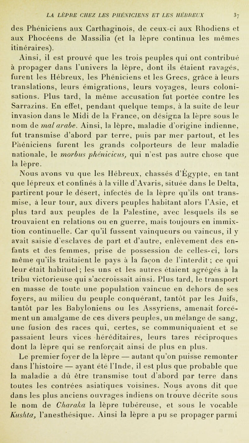 des Phéniciens aux Carthaginois, de ceux-ci aux Rhodiens et aux Phocéens de Massilia (et la lèpre continua les mêmes itinéraires). Ainsi, il est prouvé que les trois peuples qui ont contribué à propager dans l'univers la lèpre, dont ils étaient ravagés, furent les Hébreux, les Phéniciens et les Grecs, grâce à leurs translations, leurs émigrations, leurs voyages, leurs coloni- sations. Plus tard, la même accusation fut portée contre les Sarrazins. En effet, pendant quelque temps, à la suite de leur invasion dans le Midi de la France, on désigna la lèpre sous le nom de mal arabe. Ainsi, la lèpre, maladie d'origine indienne, fut transmise d'abord par terre, puis par mer partout, et les Phéniciens furent les grands colporteurs de leur maladie nationale, le morbus phéniciens, qui n'est pas autre chose que la lèpre. Nous avons vu que les Hébreux, chassés d'Egypte, en tant que lépreux et confinés à la ville d'Avaris, située dans le Delta, partirent pour le désert, infectés de la lèpre qu'ils ont trans- mise, à leur tour, aux divers peuples habitant alors l'Asie, et plus tard aux peuples de la Palestine, avec lesquels ils se trouvaient en relations ou en guerre, mais toujours en immix- tion continuelle. Car qu'il fussent vainqueurs ou vaincus, il y avait saisie d'esclaves de part et d'autre, enlèvement des en- fants et des femmes, prise de possession de celles-ci, lors même qu'ils traitaient le pays à la façon de l'interdit ; ce qui leur était habituel; les uns et les autres étaient agrégés à la tribu victorieuse cjui s'accroissait ainsi. Plus tard, le transport en masse de toute une population vaincue en dehors de ses foyers, au milieu du peuple conquérant, tantôt par les Juifs, tantôt par les Babyloniens ou les Assyriens, amenait forcé- ment un amalgame de ces divers peuples, un mélange de sang, une fusion des races qui, certes, se communiquaient et se passaient leurs vices héréditaires, leurs tares réciproques dont la lèpre qui se renforçait ainsi de plus en plus. Le premier foyer de la lèpre — autant qu'on puisse remonter dans l'histoire — ayant été l'Inde, il est plus que probable que la maladie a dû être transmise tout d'abord par terre dans toutes les contrées asiatiques voisines. Nous avons dit que dans les plus anciens ouvrages indiens on trouve décrite sous le nom de Charaka la lèpre tubéreuse, et sous le vocable Kushta, l'anesthésique. Ainsi la lèpre a pu se propager parmi